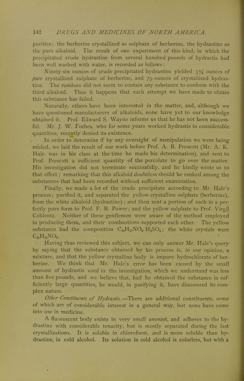 purities; the berberine crystallized as sulphate of berberine, the hydrastine as the pure alkaloid. The result of one experiment of this kind, in which the precipitated crude hydrastine from several hundred pounds of hydrastis had been well washed with water, is recorded as follows: Ninety-six ounces of crude precipitated hydrastine yielded 3^ ounces of pure crystallized sulphate of berberine, and 79 ounces of crystallized hydras- tine. The residues did not seem to contain any substance to conform with the third alkaloid. Thus it happens that each attempt we have made to obtain this substance has failed. Naturally, others have been interested in the matter, and,, although we have questioned manufacturers of alkaloids, none have yet to our knowledge obtained it. Prof. Edward S. Wayne informs us that he has not been success- ful. Mr. J. W. Forbes, who for some years worked hydrastis in considerable quantities, recently denied its existence. In order to determine if by any oversight of manipulation we were being misled, we laid the result of our work before Prof. A. B. Prescott (Mr. A. K. Hale was in his class at the time he made his determination), and sent to Prof. Prescott a sufficient quantity of the percolate to go over the matter. His investigation did not terminate successfully, and he kindly wrote us to that effect ; remarking that this alkaloid doubtless should be ranked among the substances that had been recorded without sufficient examination. Finally, we made a lot of the crude precipitate according to Mr. Hale's process; purified it, and separated the yellow crystalline sulphate (berberine), from the white alkaloid (hydrastine) ; and then sent a portion of each in a per- fectly pure form to Prof. F. B. Power; and the yellow sulphate to Prof. Virgil Coblentz. Neither of these gentlemen were aware of the method employed in producing them, and their combustions supported each other. The yellow substance had the composition C20H17NO4. H2S04; the white crystals were C22H23N06. Having thus reviewed this subject, we can only answer Mr. Hale's query by saying that the substance obtained by his process is, in our opinion, a mixture, and that the yellow crystalline body is impure hydrochlorate of ber- berine. We think that Mr. Hale's error has been caused by the small amount of hydrastis used in the investigation, which we understand was less than five pounds, and we believe that, had he obtained the substance in suf- ficiently large quantities, he would, in purifying it, have discovered its com- plex nature. Other Constituents of Hydrastis.—There are additional constituents, some of which are of considerable interest in a general Way, but none have come into use in medicine. A fluorescent body exists in very small amount, and adheres to the hy- drastine with considerable tenacity, but is mostly separated during the last crystallizations. It is soluble in chloroform, and is more soluble than hy- drastine, in cold alcohol. Its solution in cold alcohol is colorless, but with a