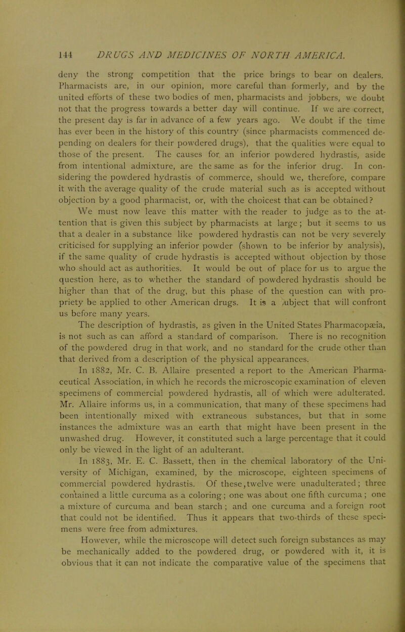 deny the strong competition that the price brings to bear on dealers. Pharmacists are, in our opinion, more careful than formerly, and by the united efforts of these two bodies of men, pharmacists and jobbers, we doubt not that the progress towards a better day will continue. If we are correct, the present day is far in advance of a few years ago. We doubt if the time has ever been in the history of this country (since pharmacists commenced de- pending on dealers for their powdered drugs), that the qualities were equal to those of the present. The causes for. an inferior powdered hydrastis, aside from intentional admixture, are the same as for the inferior drug. In con- sidering the powdered hydrastis of commerce, should we, therefore, compare it with the average quality of the crude material such as is accepted without objection by a good pharmacist, or, with the choicest that can be obtained? We must now leave this matter with the reader to judge as to the at- tention that is given this subject by pharmacists at large ; but it seems to us that a dealer in a substance like powdered hydrastis can not be very severely criticised for supplying an inferior powder (shown to be inferior by analysis), if the same quality of crude hydrastis is accepted without objection by those who should act as authorities. It would be out of place for us to argue the question here, as to whether the standard of powdered hydrastis should be higher than that of the drug, but this phase of the question can with pro- priety be applied to other American drugs. It is a ,ubject that will confront us before many years. The description of hydrastis, as given in the United States Pharmacopaeia, is not such as can afford a standard of comparison. There is no recognition of the powdered drug in that work, and no standard for the crude other than that derived from a description of the physical appearances. In 1882, Mr. C. B. Allaire presented a report to the American Pharma- ceutical Association, in which he records the microscopic examination of eleven specimens of commercial powdered hydrastis, all of which were adulterated. Mr. Allaire informs us, in a communication, that many of these specimens had been intentionally mixed with extraneous substances, but that in some instances the admixture was an earth that might have been present in the unwashed drug. However, it constituted such a large percentage that it could only be viewed in the light of an adulterant. In 1883, Mr. E. C. Bassett, then in the chemical laboratory of the Uni- versity of Michigan, examined, by the microscope, eighteen specimens of commercial powdered hydrastis. Of these,twelve were unadulterated; three contained a little curcuma as a coloring; one was about one fifth curcuma; one a mixture of curcuma and bean starch ; and one curcuma and a foreign root that could not be identified. Thus it appears that two-thirds of these speci- mens were free from admixtures. However, while the microscope will detect such foreign substances as may be mechanically added to the powdered drug, or powdered with it, it is obvious that it can not indicate the comparative value of the specimens that