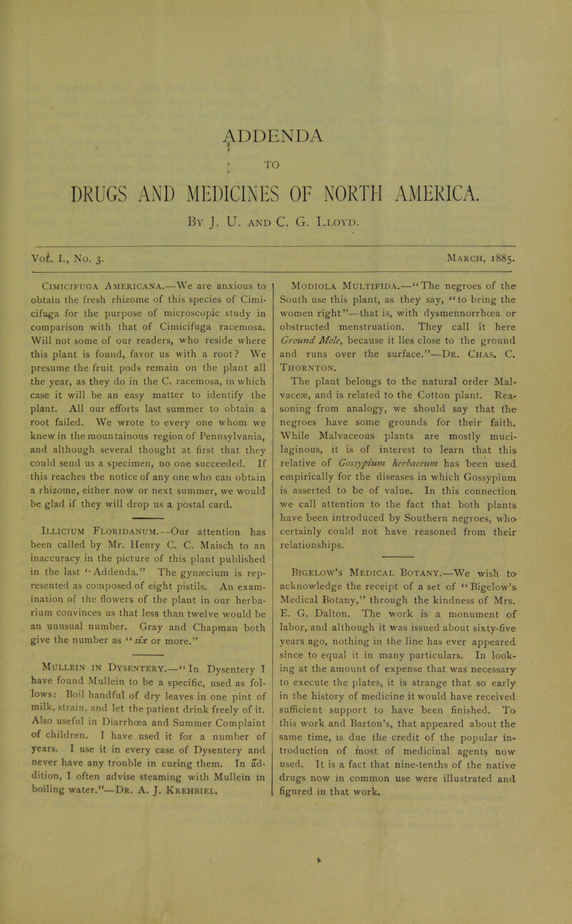 ADDENDA TO DRUGS AND MEDICINES OE NORTH AMERICA. By J. U. and C. G. Lloyd. Vol. I., No. 3. Cimicikuga Americana.—We are anxious to obtain the fresh rhizome of this species of Cimi- cifuga for the purpose of microscopic study in comparison with that of Cimicifuga racemosa. Will not some of our readers, who reside where this plant is found, favor us with a root? We presume the fruit pods remain on the plant all the year, as they do in the C. racemosa, in which case it will be an easy matter to identify the plant. All our efforts last summer to obtain a root failed. We wrote to every one whom we knew in the mountainous region of Pennsylvania, and although several thought at first that they could send us a specimen, no one succeeded. If this reaches the notice of any one who can obtain a rhizome, either now or next summer, we would be glad if they will drop us a postal card. Illicium Floridanum.—Our attention has been called by Mr. Henry C. C. Maisch to an inaccuracy in the picture of this plant published in the last '-Addenda. The gynaecium is rep- resented as composed of eight pistils. An exam- ination of the flowers of the plant in our herba- rium convinces us that less than twelve would be an unusual number. Gray and Chapman both give the number as six or more. Mullein in Dysentery.—In Dysentery I have found Mullein to be a specific, used as fol- lows: Boil handful of dry leaves in one pint of milk, strain, and let the patient drink freely of it. Also useful in Diarrhoea and Summer Complaint of children. I have used it for a number of years. I use it in every case of Dysentery and never have any trouble in curing them. In ad- dition, I often advise steaming with Mullein in boiling water.—Dr. A. J. Krehbiel. March, 1885. Modiola Multifida.—The negroes of the South use this plant, as they say, to bring the women right—that is, with dysmennorrhcea or obstructed menstruation. They call it here Ground Mole, because it lies close to the ground and runs over the surface.—Dr. Chas. C. Thornton. The plant belongs to the natural order Mal- vaceae, and is related to the Cotton plant. Rea- soning from analogy, we should say that the negroes have some grounds for their faith. While Malvaceous plants are mostly muci- laginous, it is of interest to learn that this relative of Gossypium herbaceum has been used empirically for the diseases in which Gossypium is asserted to be of value. In this connection we call attention to the fact that both plants have been introduced by Southern negroes, who certainly could not have reasoned from their relationships. Bigelow's Medical Botany.—We wish to^ acknowledge the receipt of a set of Bigelow's Medical Botany, through the kindness of Mrs. E. G. Dalton. The work is a monument of labor, and although it was issued about sixty-five years ago, nothing in the line has ever appeared since to equal it in many particulars. In look- ing at the amount of expense that was necessary to execute the plates, it is strange that so early in the history of medicine it would have received sufficient support to have been finished. To this work and Barton's, that appeared about the same time, is due the credit of the popular in- troduction of most of medicinal agents now used. It is a fact that nine-tenths of the native drugs now in common use were illustrated and figured in that work.