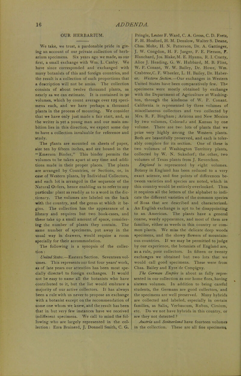 OUR HERBARIUM. We take, we trust, a pardonable pride in giv- ing an account of our private collection of herb- arium specimens. Six years ago we made, as our first, a small exchange with Win, L. Canby. We have since corresponded and exchanged with many botanists of this and foreign countries, and the result is a collection of such proportions that a description will not be amiss. The collection consists of about twelve thousand plants, as nearly as we can estimate. It is contained in 90 volumes, which by count average over 125 speci- mens each, and we have perhaps a thousand plants in the process of mounting. We consider that we have only just made a fair start, and, as the writer is yet a young man and our main am- bition lies in this direction, we expect some day to have a collection invaluable for reference and study. The plants are mounted on sheets of paper, size ten by fifteen inches, and are bound in the Emerson Binder, This binder permits the volumes to be taken apart at any time and addi- tions made in their proper places. The plants are arranged by Countries, or Sections, or, in case of Western plants, by Individual Collectors, and each lot is arranged in the sequence of the Natural Orders, hence enabling us to refer to any particular plant as readily as to a word in the dic- tionary. The volumes are labeled on the back with the country, and the genus at which it be- gins. The collection has the appearance of a library and requires but two book-cases, and these take up a small amount of space, consider- ing the number of plants they contain. The same number of specimens, put away in the usual way in drawers, would require a room specially for their accommodation. The following is a synopsis of the collec- tion : United States.—Eastern Section. Seventeen vol- umes. This represents our first four years' work, as of late years our attention has been most spe- cially directed to foreign exchanges. It would not be easy to name all the botanists who have contributed to it, but the list would embrace a majority of our active collectors. It has always been a rule with us never to propose an exchange with a botanist except on the recommendation of some one whom we knew, and the result has been that in but very few instances have we received indifferent specimens. We call to mind the fol- lowing who are largely represented in the col- lection : Ezra Brainerd, J. Donnell Smith, C. G. Pringle, Lester F. Ward, C. A. Gross, C. D. Fretz, F. H. Hosford, H. M. Denslow, Walter S. Deane, Chas. Mohr, H. N. Patterson, Dr. A. Gattinger, J. W. Congdon, H. F. Jaeger, P. E. Pierson, F. Blanchard, Jos. Blake,M. E. Hyams, R. I. Cratty, Alice J. Heading, G. W. Hubbard, M. B. Flint, W. P. Conant, W. W. Bailey, Ur. Howe, Wm. Crabtree.C. F. Wheeler, L. H. Bailey, Dr. Haber- er. Western Section.—Our exchanges in Western United States have been comparatively few. Th» specimens were mostly obtained by exchange with the Department of Agriculture at Washing- ton, through the kindness of W. P. Conant. California is represented by three volumes of miscellaneous collectors and two collected by Mrs. R. F. Bingham; Arizona and New Mexico by two volumes, Colorado and Kansas by one volume. There are twr. lots of plants that we prize very highly among the Western plants. Both are beautifully preserved, and each is toler- ably complete for its section. One of these is two volumes of Washington Territory plants, collected by W. N. Suksdorf; the, other, two volumes of Texas plants from J. Reverchon. England is represented by eight volumes. Botany in England has been reduced to a very exact science, and fine points of differences be- tween varieties and species are noted, which in this country would be entirely overlooked. Thus it requires all the letters of the alphabet to indi- cate the different varieties of the common species of Rosa that are described and characterized. An English exchange is apt to be disappointing to an American. The plants have a general coarse, weedy appearance, and most of them are familiar, either as weeds in this country or com- mon plants. We miss the delicate deep woods specimens, and the showy flowers of mountain- ous countries. If we may be permitted to judge by our experience, the botanists of England are, as a rule, poor collectors. In fifteen or twenty exchanges we obtained but two lots that we would call good specimens. These were from Chas. Bailey and Eyre de Crespigny. The German Empire is about as fully repre- sented in our collection as our home flora, having sixteen volumes. In addition to being careful students, the Germans are good collectors, and the specimens are well preserved. Many hybrids are collected and labeled, especially in certain families, as Salix, Verbascum, Rubus, Cirsium, etc. Do we not have hybrids in this country, or are they not detected ? Austria and S-it'tzerland have fourteen volumes in the collection. These are all fine specimens,