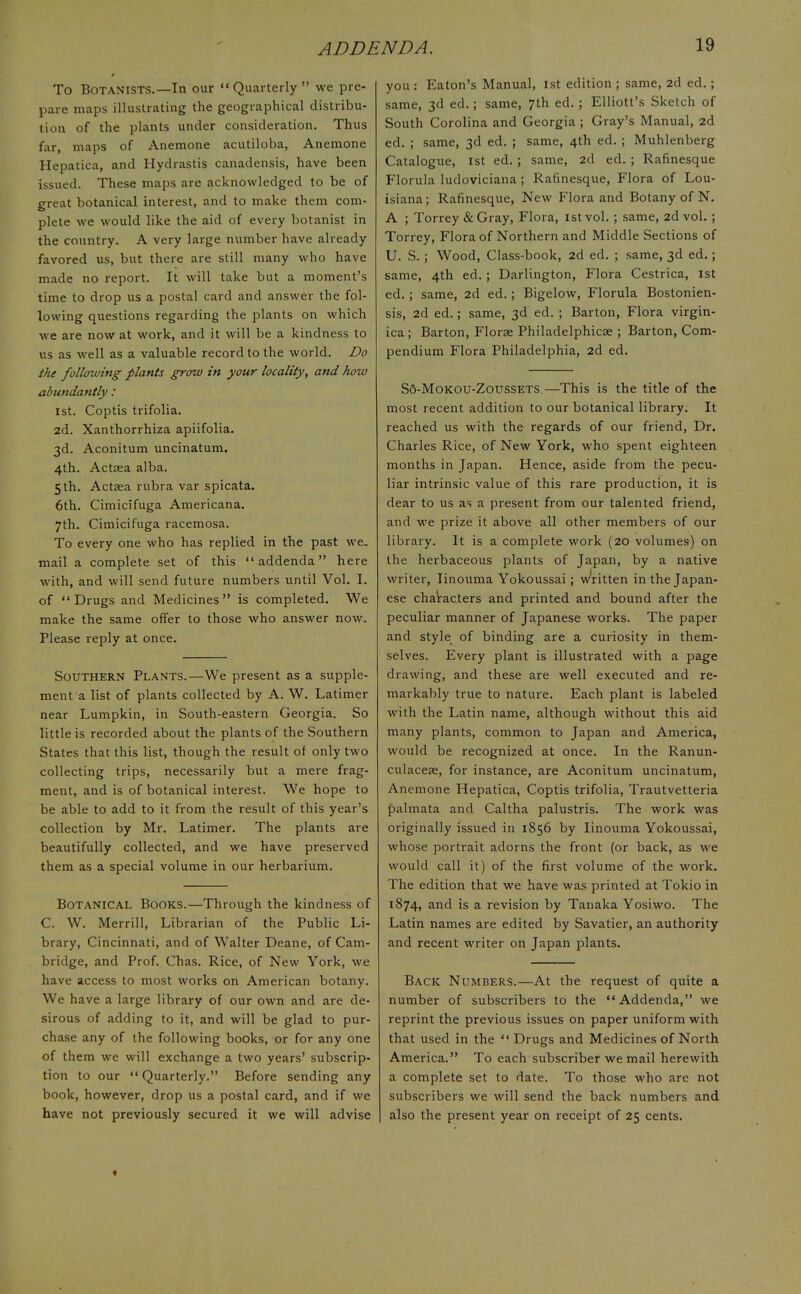 To Botanists.—In our  Quarterly  we pre- pare maps illustrating the geographical distribu- tion of the plants under consideration. Thus far, maps of Anemone acutiloba, Anemone Hepatica, and Hydrastis canadensis, have been issued. These maps are acknowledged to be of great botanical interest, and to make them com- plete we would like the aid of every botanist in the country. A very large number have already favored us, but there are still many who have made no report. It will take but a moment's time to drop us a postal card and answer the fol- lowing questions regarding the plants on which we are now at work, and it will be a kindness to us as well as a valuable record to the world. Do the following plants grow in your locality, and how abundantly: 1st. Coptis trifolia. 2d. Xanthorrhiza apiifolia. 3d. Aconitum uncinatum. 4th. Actsea alba. 5 th. Actsea rubra var spicata. 6th. Cimicifuga Americana. 7th. Cimicifuga racemosa. To every one who has replied in the past we. mail a complete set of this addenda here with, and will send future numbers until Vol. I. of Drugs and Medicines is completed. We make the same offer to those who answer now. Please reply at once. Southern Plants.—We present as a supple- ment a list of plants collected by A. W. Latimer near Lumpkin, in South-eastern Georgia. So little is recorded about the plants of the Southern States that this list, though the result of only two collecting trips, necessarily but a mere frag- ment, and is of botanical interest. We hope to be able to add to it from the result of this year's collection by Mr. Latimer. The plants are beautifully collected, and we have preserved them as a special volume in our herbarium. Botanical Books.—Through the kindness of C. W. Merrill, Librarian of the Public Li- brary, Cincinnati, and of Walter Deane, of Cam- bridge, and Prof. Chas. Rice, of New York, we have access to most works on American botany. We have a large library of our own and are de- sirous of adding to it, and will be glad to pur- chase any of the following books, or for any one of them we will exchange a two years' subscrip- tion to our  Quarterly. Before sending any book, however, drop us a postal card, and if we have not previously secured it we will advise you : Eaton's Manual, 1st edition ; same, 2d ed.; same, 3d ed.; same, 7th ed.; Elliott's Sketch of South Corolina and Georgia ; Gray's Manual, 2d ed. ; same, 3d ed. ; same, 4th ed. ; Muhlenberg Catalogue, 1st ed. ; same, 2d ed. ; Rafinesque Florida ludoviciana ; Rafinesque, Flora of Lou- isiana; Rafinesque, New Flora and Botany of N. A ; Torrey &Gray, Flora, istvol. ; same, 2d vol. ; Torrey, Flora of Northern and Middle Sections of U. S.; Wood, Class-book, 2d ed. ; same, 3d ed.; same, 4th ed. ; Darlington, Flora Cestrica, 1st ed. ; same, 2d ed.; Bigelow, Florula Bostonien- sis, 2d ed.; same, 3d ed. ; Barton, Flora virgin- ica; Barton, Florae Philadelphia? ; Barton, Com- pendium Flora Philadelphia, 2d ed. S6-Mokou-Zoussets.—This is the title of the most recent addition to our botanical library. It reached us with the regards of our friend, Dr. Charles Rice, of New York, who spent eighteen months in Japan. Hence, aside from the pecu- liar intrinsic value of this rare production, it is dear to us as a present from our talented friend, and we prize it above all other members of our library. It is a complete work (20 volumes) on the herbaceous plants of Japan, by a native writer, Iinouma Yokoussai; Written in the Japan- ese characters and printed and bound after the peculiar manner of Japanese works. The paper and style of binding are a curiosity in them- selves. Every plant is illustrated with a page drawing, and these are well executed and re- markably true to nature. Each plant is labeled with the Latin name, although without this aid many plants, common to Japan and America, would be recognized at once. In the Ranun- culaceae, for instance, are Aconitum uncinatum, Anemone Hepatica, Coptis trifolia, Trautvetteria palmata and Caltha palustris. The work was originally issued in 1856 by Iinouma Yokoussai, whose portrait adorns the front (or back, as we would call it) of the first volume of the work. The edition that we have was printed at Tokio in 1874, and is a revision by Tanaka Yosiwo. The Latin names are edited by Savatier, an authority and recent writer on Japan plants. Back Numbers.—At the request of quite a number of subscribers to the Addenda, we reprint the previous issues on paper uniform with that used in the  Drugs and Medicines of North America. To each subscriber we mail herewith a complete set to date. To those who are not subscribers we will send the back numbers and also the present year on receipt of 25 cents.