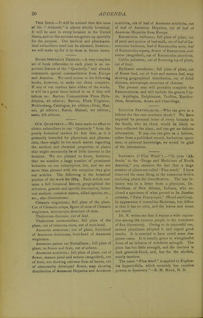 This Issue.—It will be noticed that this issue of the Addenda is almost wholly botanical. It will be sent to every botanist in the United States, and on this account was gotten up specially for the purpose. Our medical and pharmaceu- tical subscribers need not he alarmed, however; we will make up for it to them in future issues. Books Specially Desired.—A very complete set of book references to each plant is an im- portant feature of the Quarterly, and already commands special commendation from Europe and America. We need access to the following books, however, to make our chain complete. If any of our readers have either of the works, it will be a great favor indeed to us if they will inform us: Barton, Compendium Flora Phila- delphia, 2d edition; Barton, Flora Virginica; Muhlenberg, Catalogue, 1st edition; Gray, Man. ual, 3d edition; Eaton, Manual, 1st edition ; same, 7th edition. Our Quarterly.—We have made no effort to obtain subscribers to our Quarterly  from the purely botanical readers for fear that, as it is primarily intended for physicians and pharma- cists, there might be too much matter regarding the medical and chemical properties of plants that might necessarily be of little interest to the botanist. We are pleased to know, however, that we number a large number of prominent botanists on our subscription list, and we are more than pleased with the reception they give our articles. The following is the botanical portion of the work for 1884. Each article con- tains a full botanical history, geographical dis- tribution, generic and specific description, botan- ical analysis, common names, allied species, etc., etc., also illustrations: Clematis virginiana; full plate of the plant. Cut of Clematis crispa, figure of stem of Clematis virginiana, microscopic structure of stem. Thalictrum dioicum; cut of leaf. Thalictrum anemonoides; full plate of the plant, cut of tuberous roots, cut of iruit-head. Anemone nemorosa; cut of plant, fruit-head of Anemone dichotoma, fruit-head of Anemone virginiana. Anemone patens var Nuttalliana ; full plate of plant, in flower and fruit, cut of achene. Anemone acutiloba; full plate of plant, cut of flower, stamen petal and achene (magnified), cut of fruit, cut showing extreme form of leaves, cut of abnormally developed flower, map showing distribution of Anemone Hepatica and Anemone acutiloba, cut of leaf of Anemone acutiloba, cut of leaf of Anemone Hepatica, cut of leaf of Anemone Hepatica from Europe. Ranunculus bulbosus; full plate of plant, cut of petal and section of leaf-stalk, cut of leaf of Ra- nunculus bulbosus, leaf of Ranunculus acris, leaf of Ranunculus repens, flower of Ranunculus seel- eratus (magnified), cut of Ranunculus abortivus. Caltha palustris; cut of flowering top of plant,, cut of fruit. Hydrastis canadensis; full plate of plant, cut of flower bud, cut of fruit and mature leaf, map showing geographical distribution, cut of dried rhizome, microscopic structure of rhizome. The present year will probably complete the Ranunculaceae, and will include the genera Cop- tis, Aquilegia, Delphinium, Trollius, Xanthor- rhiza, Aconitum, Actaea and Cimicifuga. Illicium Parviflorum.—Who can give us a habitat for this rare southern shrub ? We have inquired by personal letter of every botanist in the South, who we think would be likely to have collected the plant, and can get no definite information. If any one can give us a habitat, either from a published record, herbarium speci- men, or personal knowledge, we would be glad of the information. Isanthus (Flux Weed).—In your 'Ad- denda' to the 'Drugs and Medicines of North America, you mention the fact that a large number of plants are called ' Flux weed.' I have observed the same thing, in the numerous letters enclosing plants for identification. The last in- stance was in a letter from a physician, Dr. Needham, of New Albany, Indiana, who en- closed a specimen of what proved to be Isanthus c&ruleus, False Pennyroyal, (Wood and Gray). In appearance it resembles Hedeoma, but differs in that it has no odor, and the leaves and stems are viscid. Dr. N. writes me that it enjoys a wide reputa- tion among the country people in the treatment of flux (dysentery). Owing to its successful use, several physicians adopted it and report good results. It is asserted to have cured some des- perate cases. It is usually given in wineglassful doses of an infusion of indefinite strength. The plant has but little strength, and the tincture is dark greenish-black, and, but for the alcohol, nearly tasteless. The name  Flux weed  is applied to Euphor- bia hypericifolia, which certainly has curative powers in dysentery.—E. M. Hale, M. D.