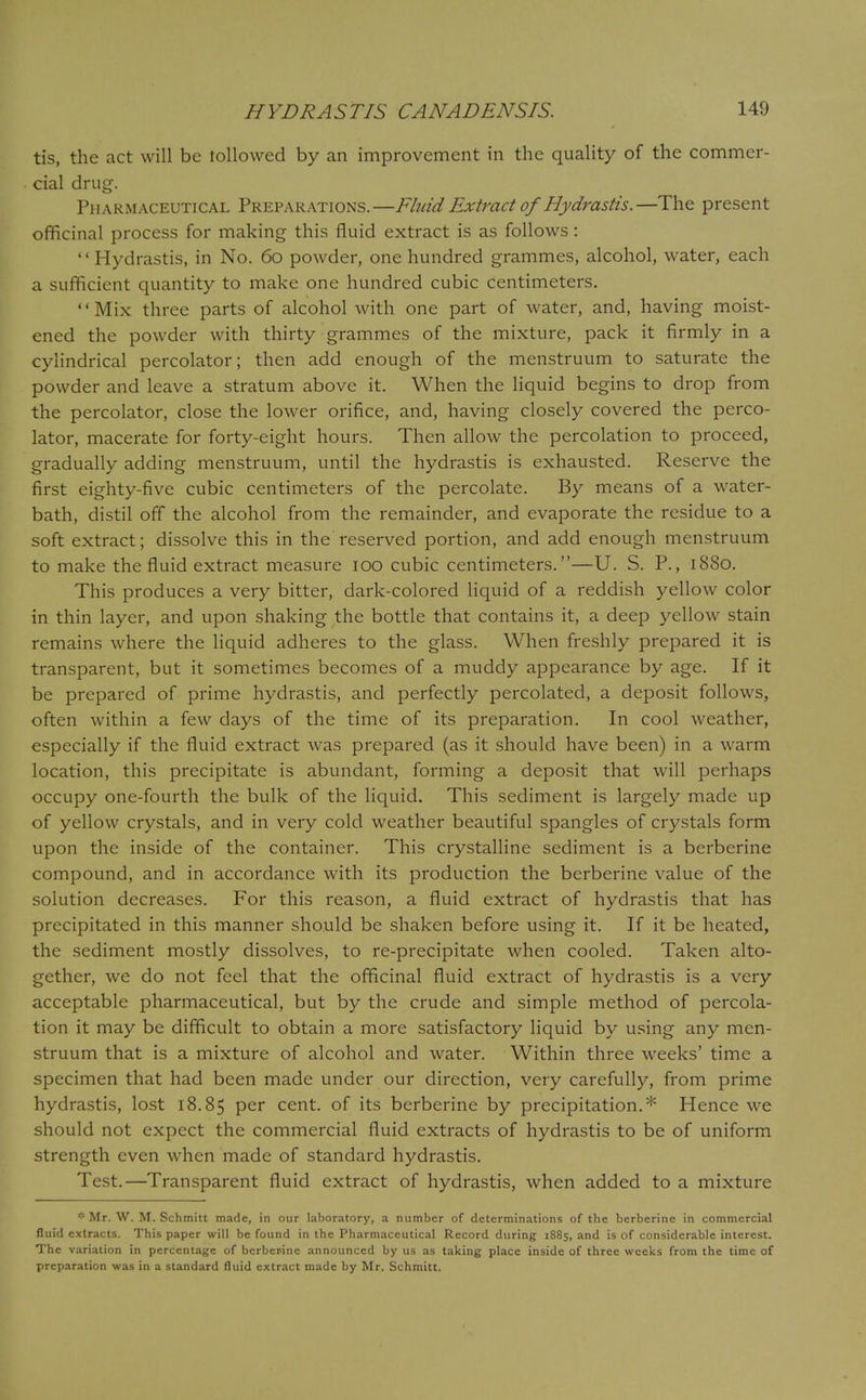 tis, the act will be lollowed by an improvement in the quality of the commer- cial drug. Pharmaceutical Preparations.—Fluid Extract of Hydrastis.—The present officinal process for making this fluid extract is as follows: '' Hydrastis, in No. 60 powder, one hundred grammes, alcohol, water, each a sufficient quantity to make one hundred cubic centimeters. Mix three parts of alcohol with one part of water, and, having moist- ened the powder with thirty grammes of the mixture, pack it firmly in a cylindrical percolator; then add enough of the menstruum to saturate the powder and leave a stratum above it. When the liquid begins to drop from the percolator, close the lower orifice, and, having closely covered the perco- lator, macerate for forty-eight hours. Then allow the percolation to proceed, gradually adding menstruum, until the hydrastis is exhausted. Reserve the first eighty-five cubic centimeters of the percolate. By means of a water- bath, distil off the alcohol from the remainder, and evaporate the residue to a soft extract; dissolve this in the reserved portion, and add enough menstruum to make the fluid extract measure 100 cubic centimeters.—U. S. P., 1880. This produces a very bitter, dark-colored liquid of a reddish yellow color in thin layer, and upon shaking the bottle that contains it, a deep yellow stain remains where the liquid adheres to the glass. When freshly prepared it is transparent, but it sometimes becomes of a muddy appearance by age. If it be prepared of prime hydrastis, and perfectly percolated, a deposit follows, often within a few days of the time of its preparation. In cool weather, especially if the fluid extract was prepared (as it should have been) in a warm location, this precipitate is abundant, forming a deposit that will perhaps occupy one-fourth the bulk of the liquid. This sediment is largely made up of yellow crystals, and in very cold weather beautiful spangles of crystals form upon the inside of the container. This crystalline sediment is a berberine compound, and in accordance with its production the berberine value of the solution decreases. For this reason, a fluid extract of hydrastis that has precipitated in this manner should be shaken before using it. If it be heated, the sediment mostly dissolves, to re-precipitate when cooled. Taken alto- gether, we do not feci that the officinal fluid extract of hydrastis is a very acceptable pharmaceutical, but by the crude and simple method of percola- tion it may be difficult to obtain a more satisfactory liquid by using any men- struum that is a mixture of alcohol and water. Within three weeks' time a specimen that had been made under our direction, very carefully, from prime hydrastis, lost 18.85 Per cent, of its berberine by precipitation.* Hence we should not expect the commercial fluid extracts of hydrastis to be of uniform strength even when made of standard hydrastis. Test.—Transparent fluid extract of hydrastis, when added to a mixture * Mr. W. M. Schmitt made, in our laboratory, a number of determinations of the berberine in commercial fluid extracts. This paper will be found in the Pharmaceutical Record during 1885, and is of considerable interest. The variation in percentage of berberine announced by us as taking place inside of three weeks from the time of preparation was in a standard fluid extract made by Mr. Schmitt.