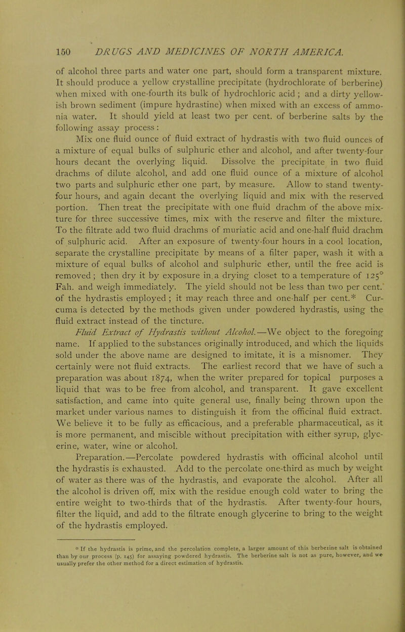 of alcohol three parts and water one part, should form a transparent mixture. It should produce a yellow crystalline precipitate (hydrochlorate of berberine) when mixed with one-fourth its bulk of hydrochloric acid ; and a dirty yellow- ish brown sediment (impure hydrastine) when mixed with an excess of ammo- nia water. It should yield at least two per cent, of berberine salts by the following assay process: Mix one fluid ounce of fluid extract of hydrastis with two fluid ounces of a mixture of equal bulks of sulphuric ether and alcohol, and after twenty-four hours decant the overlying liquid. Dissolve the precipitate in two fluid drachms of dilute alcohol, and add one fluid ounce of a mixture of alcohol two parts and sulphuric ether one part, by measure. Allow to stand twenty- four hours, and again decant the overlying liquid and mix with the reserved portion. Then treat the precipitate with one fluid drachm of the above mix- ture for three successive times, mix with the reserve and filter the mixture. To the filtrate add two fluid drachms of muriatic acid and one-half fluid drachm of sulphuric acid. After an exposure of twenty-four hours in a cool location, separate the crystalline precipitate by means of a filter paper, wash it with a mixture of equal bulks of alcohol and sulphuric ether, until the free acid is removed ; then dry it by exposure in a drying closet to a temperature of 1250 Fah. and weigh immediately. The yield should not be less than two per cent, of the hydrastis employed; it may reach three and one-half per cent.* Cur- cuma is detected by the methods given under powdered hydrastis, using the fluid extract instead of the tincture. Fluid Extract of Hydrastis wit J tout Alcohol.—We object to the foregoing name. If applied to the substances originally introduced, and which the liquids sold under the above name are designed to imitate, it is a misnomer. They certainly were not fluid extracts. The earliest record that we have of such a preparation was about 1874, when the writer prepared for topical purposes a liquid that was to be free from alcohol, and transparent. It gave excellent satisfaction, and came into quite general use, finally being thrown upon the market under various names to distinguish it from the officinal fluid extract. We believe it to be fully as efficacious, and a preferable pharmaceutical, as it is more permanent, and miscible without precipitation with either syrup, glyc- erine, water, wine or alcohol. Preparation.—Percolate powdered hydrastis with officinal alcohol until the hydrastis is exhausted. Add to the percolate one-third as much by weight of water as there was of the hydrastis, and evaporate the alcohol. After all the alcohol is driven off, mix with the residue enough cold water to bring the entire weight to two-thirds that of the hydrastis. After twenty-four hours, filter the liquid, and add to the filtrate enough glycerine to bring to the weight of the hydrastis employed. * If the hydrastis is prime, and the percolation complete, a larger amount of this bcrbeiine salt is obtained than by our process (p. 145) for assaying powdered hydrastis. The berberine salt is not as pure, however, and we usually prefer the other method for a direct estimation of hydrastis.