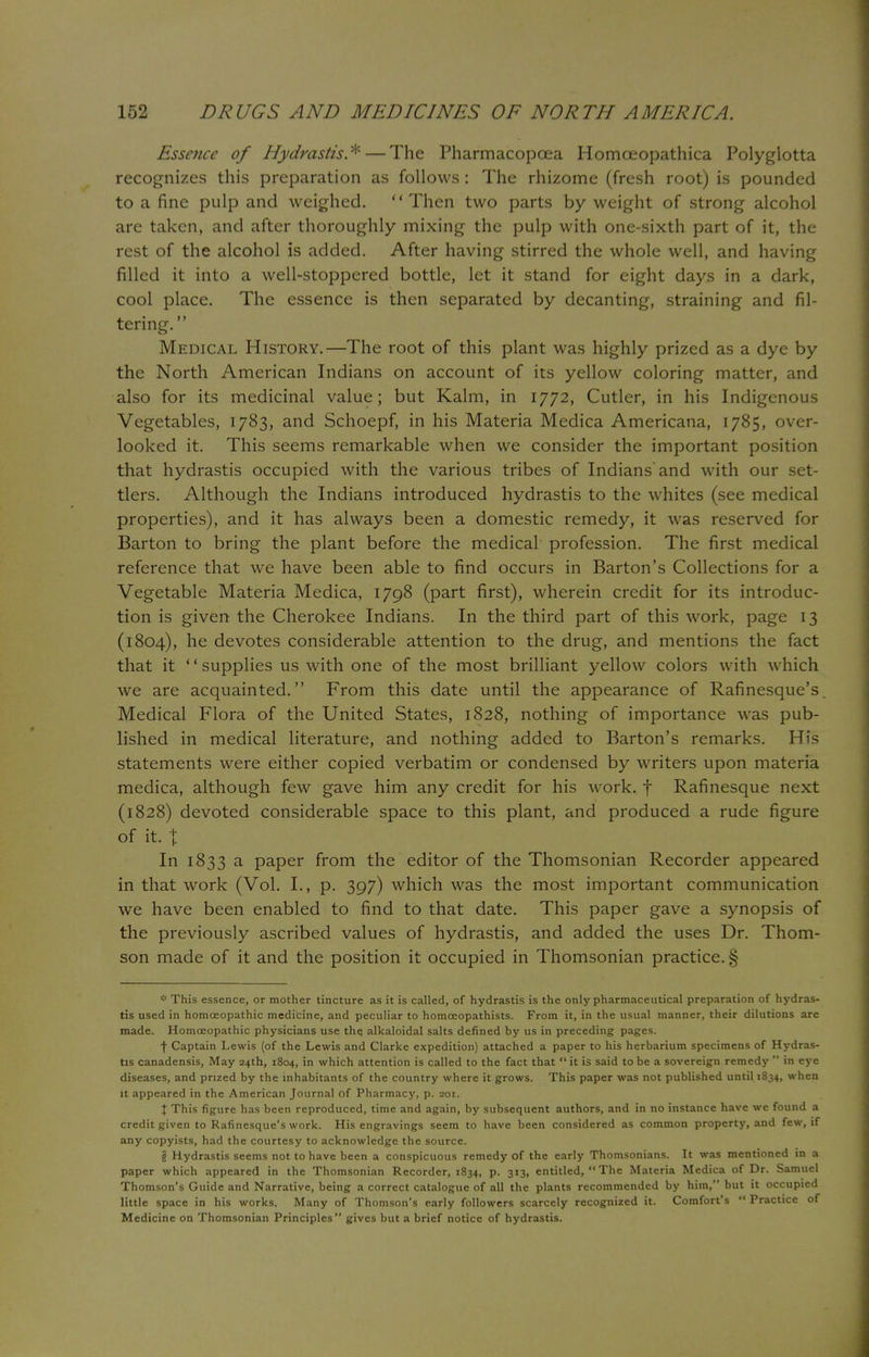 Essence of Hydrastis*—The Pharmacopoea Homoeopathica Polyglotta recognizes this preparation as follows : The rhizome (fresh root) is pounded to a fine pulp and weighed. Then two parts by weight of strong alcohol are taken, and after thoroughly mixing the pulp with one-sixth part of it, the rest of the alcohol is added. After having stirred the whole well, and having filled it into a well-stoppered bottle, let it stand for eight days in a dark, cool place. The essence is then separated by decanting, straining and fil- tering. Medical History.—The root of this plant was highly prized as a dye by the North American Indians on account of its yellow coloring matter, and also for its medicinal value; but Kalm, in 1772, Cutler, in his Indigenous Vegetables, 1783, and Schoepf, in his Materia Medica Americana, 1785, over- looked it. This seems remarkable when we consider the important position that hydrastis occupied with the various tribes of Indians and with our set- tlers. Although the Indians introduced hydrastis to the whites (see medical properties), and it has always been a domestic remedy, it was reserved for Barton to bring the plant before the medical profession. The first medical reference that we have been able to find occurs in Barton's Collections for a Vegetable Materia Medica, 1798 (part first), wherein credit for its introduc- tion is given the Cherokee Indians. In the third part of this work, page 13 (1804), he devotes considerable attention to the drug, and mentions the fact that it supplies us with one of the most brilliant yellow colors with which we are acquainted. From this date until the appearance of Rafinesque's Medical Flora of the United States, 1828, nothing of importance was pub- lished in medical literature, and nothing added to Barton's remarks. His statements were either copied verbatim or condensed by writers upon materia medica, although few gave him any credit for his work, f Rafinesque next (1828) devoted considerable space to this plant, and produced a rude figure of it. t In 1833 a paper from the editor of the Thomsonian Recorder appeared in that work (Vol. I., p. 397) which was the most important communication we have been enabled to find to that date. This paper gave a synopsis of the previously ascribed values of hydrastis, and added the uses Dr. Thom- son made of it and the position it occupied in Thomsonian practice. § * This essence, or mother tincture as it is called, of hydrastis is the only pharmaceutical preparation of hydras- tis used in homoeopathic medicine, and peculiar to homceopathists. From it, in the usual manner, their dilutions are made. Homoeopathic physicians use the. alkaloidal salts defined by us in preceding pages. f Captain Lewis (of the Lewis and Clarke expedition) attached a paper to his herbarium specimens of Hydras- tis canadensis, May 24th, 1804, in which attention is called to the fact that  it is said to be a sovereign remedy  in eye diseases, and prized by the inhabitants of the country where it grows. This paper was not published until 1834, when it appeared in the American Journal of Pharmacy, p. 201. I This figure has been reproduced, time and again, by subsequent authors, and in no instance have we found a credit given to Rafinesque's work. His engravings seem to have been considered as common property, and few, if any copyists, had the courtesy to acknowledge the source. § Hydrastis seems not to have been a conspicuous remedy of the early Thomsonians. It was mentioned in a paper which appeared in the Thomsonian Recorder, 1834, p. 313, entitled,  The Materia Medica of Dr. Samuel Thomson's Guide and Narrative, being a correct catalogue of all the plants recommended by him, but it occupied little space in his works. Many of Thomson's early followers scarcely recognized it. Comfort's  Practice of Medicine on Thomsonian Principles gives but a brief notice of hydrastis.