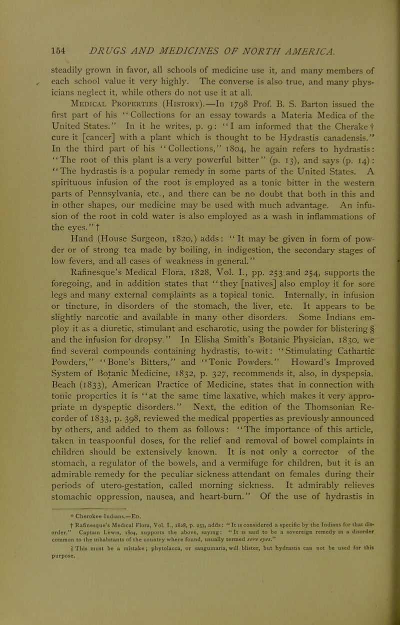 steadily grown in favor, all schools of medicine use it, and many members of each school value it very highly. The converse is also true, and many phys- icians neglect it, while others do not use it at all. Medical Properties (History).—In 1798 Prof. B. S. Barton issued the first part of his Collections for an essay towards a Materia Medica of the United States. In it he writes, p. 9: I am informed that the Cherakef cure it [cancer] with a plant which is thought to be Hydrastis canadensis. In the third part of his Collections, 1804, he again refers to hydrastis: The root of this plant is a very powerful bitter (p. 13), and says (p. 14): The hydrastis is a popular remedy in some parts of the United States. A spirituous infusion of the root is employed as a tonic bitter in the western parts of Pennsylvania, etc., and there can be no doubt that both in this and in other shapes, our medicine may be used with much advantage. An infu- sion of the root in cold water is also employed as a wash in inflammations of the eyes. | Hand (House Surgeon, 1820,) adds: It may be given in form of pow- der or of strong tea made by boiling, in indigestion, the secondary stages of low fevers, and all cases of weakness in general. Rafinesque's Medical Flora, 1828, Vol. I., pp. 253 and 254, supports the foregoing, and in addition states that they [natives] also employ it for sore legs and many external complaints as a topical tonic. Internally, in infusion or tincture, in disorders of the stomach, the liver, etc. It appears to be slightly narcotic and available in many other disorders. Some Indians em- ploy it as a diuretic, stimulant and escharotic, using the powder for blistering § and the infusion for dropsy. In Elisha Smith's Botanic Physician, 1830, we find several compounds containing hydrastis, to-wit: Stimulating Cathartic Powders, Bone's Bitters, and Tonic Powders. Howard's Improved System of Botanic Medicine, 1832, p. 327, recommends it, also, in dyspepsia. Beach (1833), American Practice of Medicine, states that in connection with tonic properties it is  at the same time laxative, which makes it very appro- priate m dyspeptic disorders. Next, the edition of the Thomsonian Re- corder of 1833, p. 398, reviewed the medical properties as previously announced by others, and added to them as follows: The importance of this article, taken in teaspoonful doses, for the relief and removal of bowel complaints in children should be extensively known. It is not only a corrector of the stomach, a regulator of the bowels, and a vermifuge for children, but it is an admirable remedy for the peculiar sickness attendant on females during their periods of utero-gestation, called morning sickness. It admirably relieves stomachic oppression, nausea, and heart-burn. Of the use of hydrastis in * Cherokee Indians.—Ed. f Rafinesque's Medical Flora, Vol. I., 1828, p. 253, adds:  It is considered a specific by the Indians for that dis- order. Captain Lewis, 1804, supports the above, saying: It is said to be a sovereign remedy in a disorder common to the inhabitants of the country where found, usually termed sore eyes. \ This must be a mistake ; Phytolacca, or sanguinaria, will blister, but hydrastis can not be used for this purpose.