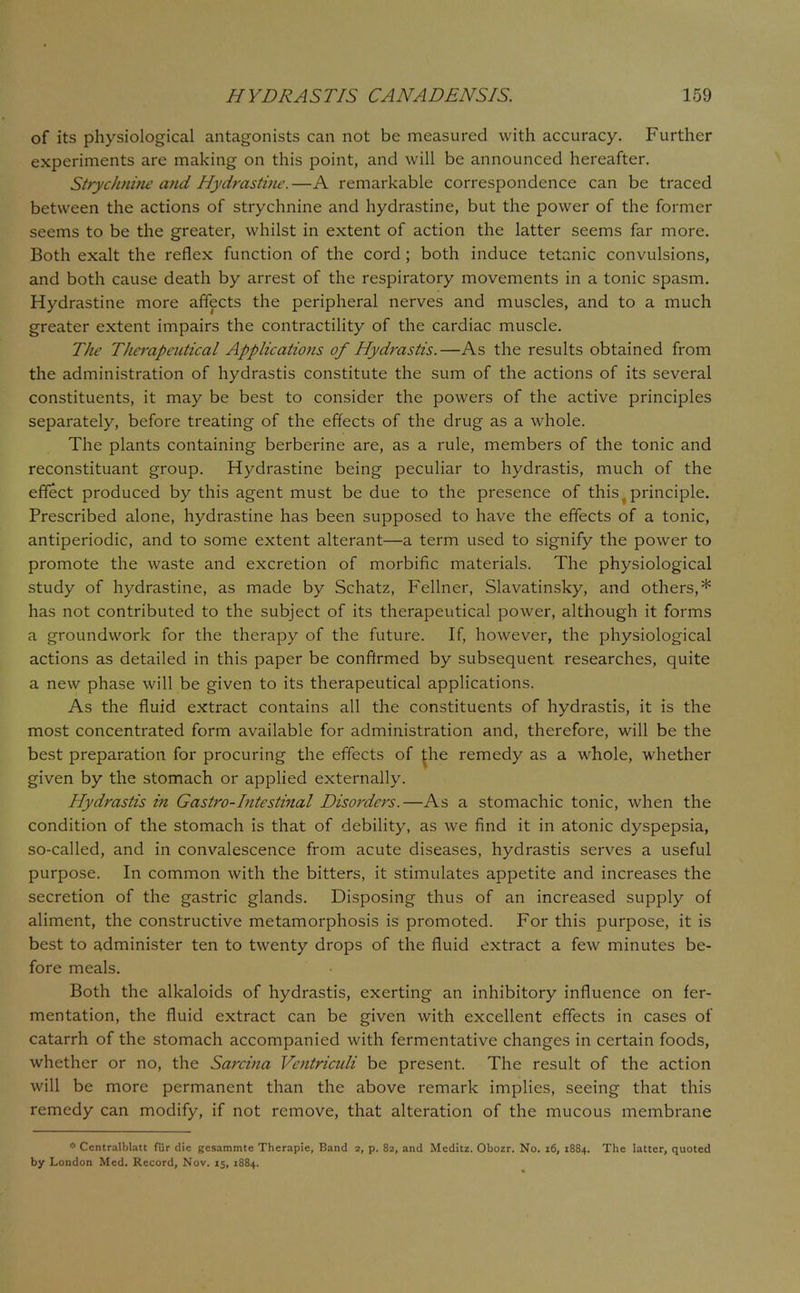 of its physiological antagonists can not be measured with accuracy. Further experiments are making on this point, and will be announced hereafter. Strychnine and Hydrastine. —A remarkable correspondence can be traced between the actions of strychnine and hydrastine, but the power of the former seems to be the greater, whilst in extent of action the latter seems far more. Both exalt the reflex function of the cord ; both induce tetanic convulsions, and both cause death by arrest of the respiratory movements in a tonic spasm. Hydrastine more affects the peripheral nerves and muscles, and to a much greater extent impairs the contractility of the cardiac muscle. The Therapeutical Applications of Hydrastis.—As the results obtained from the administration of hydrastis constitute the sum of the actions of its several constituents, it may be best to consider the powers of the active principles separately, before treating of the effects of the drug as a whole. The plants containing berberine are, as a rule, members of the tonic and reconstituant group. Hydrastine being peculiar to hydrastis, much of the effect produced by this agent must be due to the presence of this principle. Prescribed alone, hydrastine has been supposed to have the effects of a tonic, antiperiodic, and to some extent alterant—a term used to signify the power to promote the waste and excretion of morbific materials. The physiological study of hydrastine, as made by Schatz, Fellner, Slavatinsky, and others,* has not contributed to the subject of its therapeutical power, although it forms a groundwork for the therapy of the future. If, however, the physiological actions as detailed in this paper be confirmed by subsequent, researches, quite a new phase will be given to its therapeutical applications. As the fluid extract contains all the constituents of hydrastis, it is the most concentrated form available for administration and, therefore, will be the best preparation for procuring the effects of ^he remedy as a whole, whether given by the stomach or applied externally. Hydrastis in Gastro-Intestinal Disorders.—As a stomachic tonic, when the condition of the stomach is that of debility, as we find it in atonic dyspepsia, so-called, and in convalescence from acute diseases, hydrastis serves a useful purpose. In common with the bitters, it stimulates appetite and increases the secretion of the gastric glands. Disposing thus of an increased supply of aliment, the constructive metamorphosis is promoted. For this purpose, it is best to administer ten to twenty drops of the fluid extract a few minutes be- fore meals. Both the alkaloids of hydrastis, exerting an inhibitory influence on fer- mentation, the fluid extract can be given with excellent effects in cases of catarrh of the stomach accompanied with fermentative changes in certain foods, whether or no, the Sarcina Ventriculi be present. The result of the action will be more permanent than the above remark implies, seeing that this remedy can modify, if not remove, that alteration of the mucous membrane * Centralblatt fur die gesammtc Therapie, Band 2, p. 82, and Mcditz. Obozr. No. 16, 1884. The latter, quoted by London Med. Record, Nov. 15, 1884.