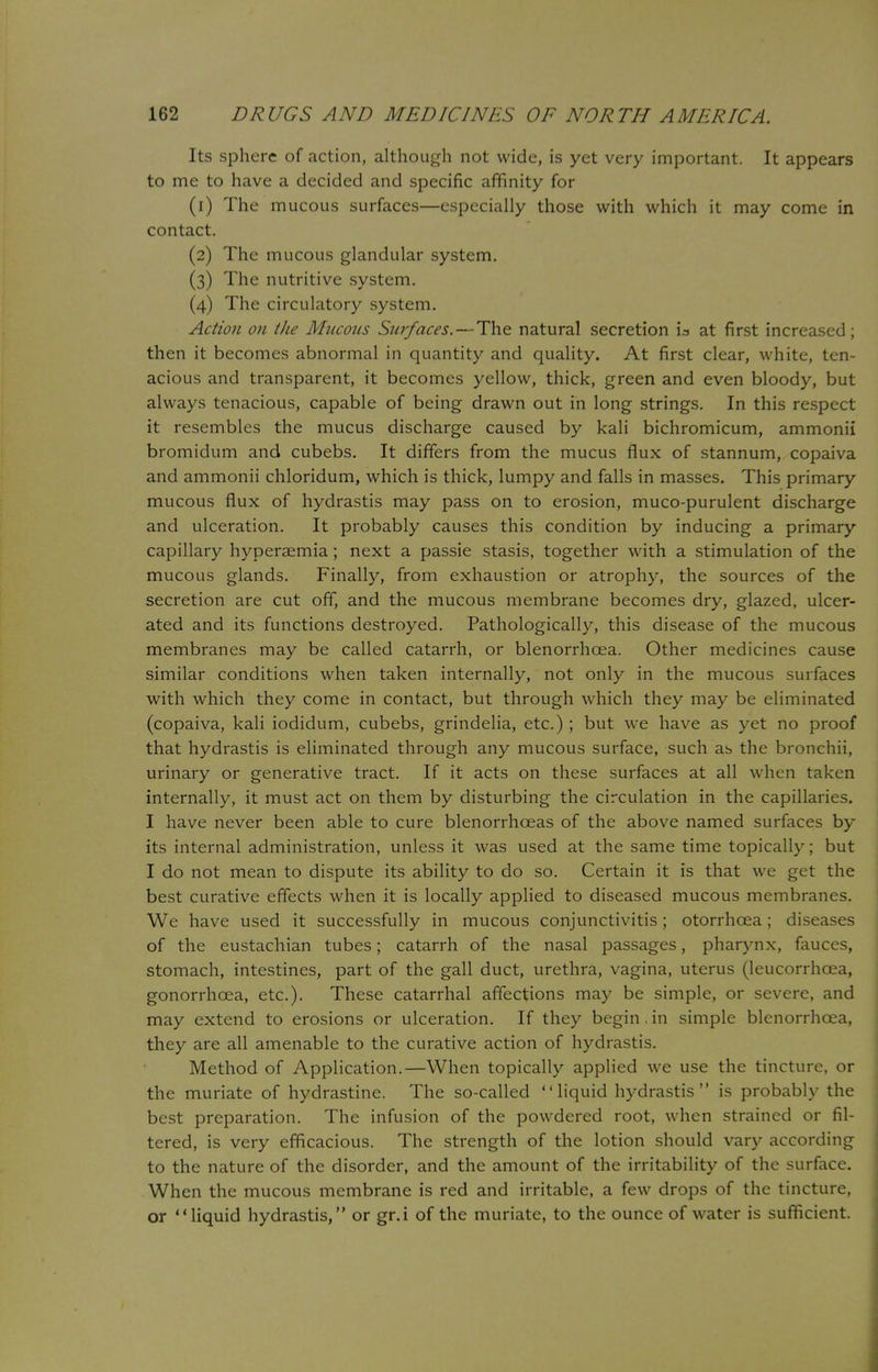 Its sphere of action, although not wide, is yet very important. It appears to me to have a decided and specific affinity for (1) The mucous surfaces—especially those with which it may come in contact. (2) The mucous glandular system. (3) The nutritive system. (4) The circulatory system. Action on the Mucous Surfaces.—The natural secretion is at first increased; then it becomes abnormal in quantity and quality. At first clear, white, ten- acious and transparent, it becomes yellow, thick, green and even bloody, but always tenacious, capable of being drawn out in long strings. In this respect it resembles the mucus discharge caused by kali bichromicum, ammonii bromidum and cubebs. It differs from the mucus flux of stannum, copaiva and ammonii chloridum, which is thick, lumpy and falls in masses. This primary mucous flux of hydrastis may pass on to erosion, muco-purulent discharge and ulceration. It probably causes this condition by inducing a primary capillary hyperaemia; next a passie stasis, together with a stimulation of the mucous glands. Finally, from exhaustion or atrophy, the sources of the secretion are cut off, and the mucous membrane becomes dry, glazed, ulcer- ated and its functions destroyed. Pathologically, this disease of the mucous membranes may be called catarrh, or blenorrhcea. Other medicines cause similar conditions when taken internally, not only in the mucous surfaces with which they come in contact, but through which they may be eliminated (copaiva, kali iodidum, cubebs, grindelia, etc.) ; but we have as yet no proof that hydrastis is eliminated through any mucous surface, such as the bronchii, urinary or generative tract. If it acts on these surfaces at all when taken internally, it must act on them by disturbing the circulation in the capillaries. I have never been able to cure blenorrhceas of the above named surfaces by- its internal administration, unless it was used at the same time topically; but I do not mean to dispute its ability to do so. Certain it is that we get the best curative effects when it is locally applied to diseased mucous membranes. We have used it successfully in mucous conjunctivitis ; otorrhoea ; diseases of the eustachian tubes; catarrh of the nasal passages, pharynx, fauces, stomach, intestines, part of the gall duct, urethra, vagina, uterus (leucorrhoea, gonorrhoea, etc.). These catarrhal affections may be simple, or severe, and may extend to erosions or ulceration. If they begin. in simple blenorrhcea, they are all amenable to the curative action of hydrastis. Method of Application.—When topically applied we use the tincture, or the muriate of hydrastine. The so-called liquid hydrastis is probably the best preparation. The infusion of the powdered root, when strained or fil- tered, is very efficacious. The strength of the lotion should vary according to the nature of the disorder, and the amount of the irritability of the surface. When the mucous membrane is red and irritable, a few drops of the tincture, or liquid hydrastis, or gr.i of the muriate, to the ounce of water is sufficient.