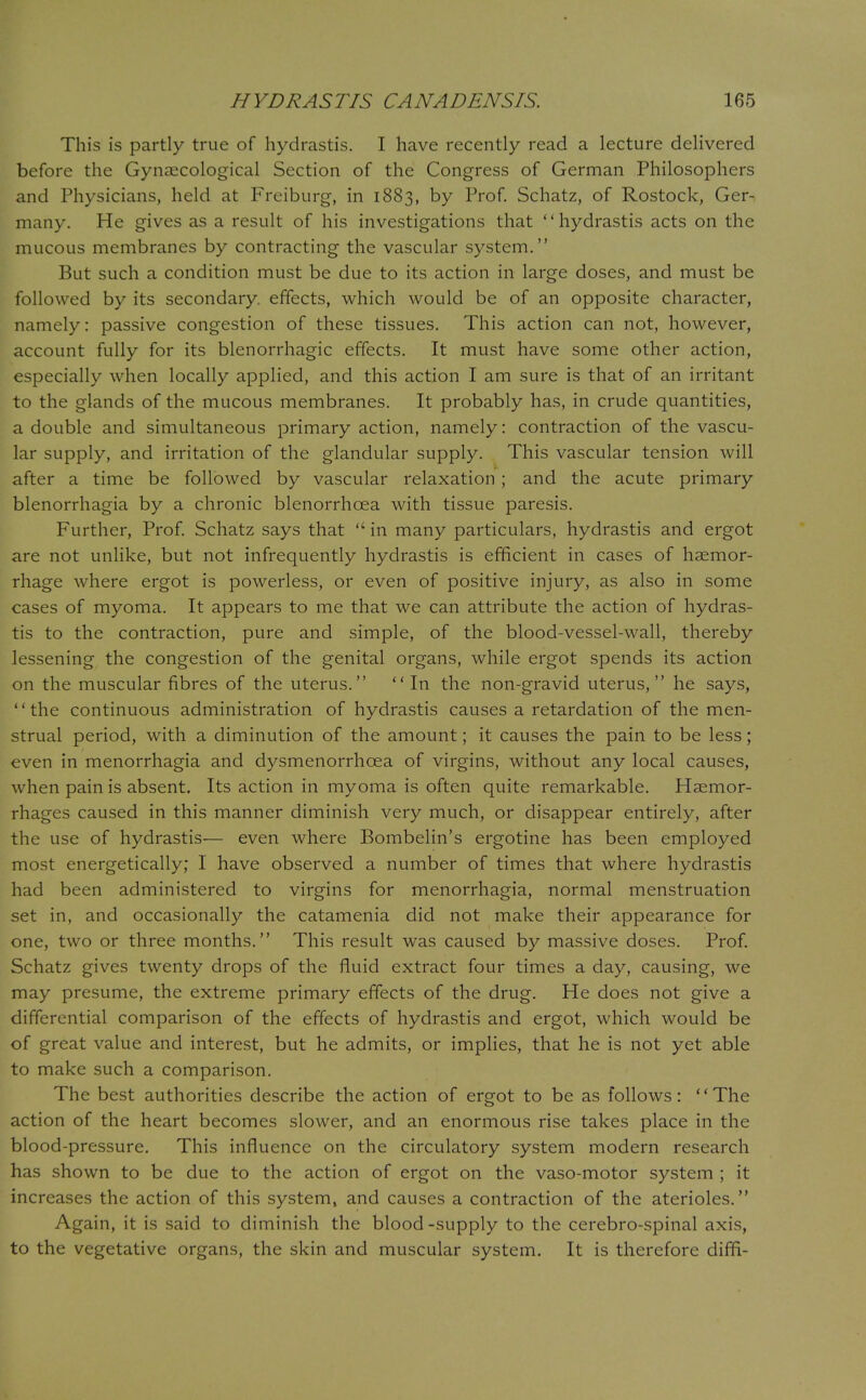 This is partly true of hydrastis. I have recently read a lecture delivered before the Gynaecological Section of the Congress of German Philosophers and Physicians, held at Freiburg, in 1883, by Prof. Schatz, of Rostock, Ger- many. He gives as a result of his investigations that '' hydrastis acts on the mucous membranes by contracting the vascular system. But such a condition must be due to its action in large doses, and must be followed by its secondary, effects, which would be of an opposite character, namely: passive congestion of these tissues. This action can not, however, account fully for its blenorrhagic effects. It must have some other action, especially when locally applied, and this action I am sure is that of an irritant to the glands of the mucous membranes. It probably has, in crude quantities, a double and simultaneous primary action, namely: contraction of the vascu- lar supply, and irritation of the glandular supply. This vascular tension will after a time be followed by vascular relaxation ; and the acute primary blenorrhagia by a chronic blenorrhcea with tissue paresis. Further, Prof. Schatz says that  in many particulars, hydrastis and ergot are not unlike, but not infrequently hydrastis is efficient in cases of haemor- rhage where ergot is powerless, or even of positive injury, as also in some cases of myoma. It appears to me that we can attribute the action of hydras- tis to the contraction, pure and simple, of the blood-vessel-wall, thereby lessening the congestion of the genital organs, while ergot spends its action on the muscular fibres of the uterus. In the non-gravid uterus, he says, '' the continuous administration of hydrastis causes a retardation of the men- strual period, with a diminution of the amount; it causes the pain to be less; even in menorrhagia and dysmenorrhcea of virgins, without any local causes, when pain is absent. Its action in myoma is often quite remarkable. Haemor- rhages caused in this manner diminish very much, or disappear entirely, after the use of hydrastis— even where Bombelin's ergotine has been employed most energetically; I have observed a number of times that where hydrastis had been administered to virgins for menorrhagia, normal menstruation set in, and occasionally the catamenia did not make their appearance for one, two or three months. This result was caused by massive doses. Prof. Schatz gives twenty drops of the fluid extract four times a day, causing, we may presume, the extreme primary effects of the drug. He does not give a differential comparison of the effects of hydrastis and ergot, which would be of great value and interest, but he admits, or implies, that he is not yet able to make such a comparison. The best authorities describe the action of ergot to be as follows: The action of the heart becomes slower, and an enormous rise takes place in the blood-pressure. This influence on the circulatory system modern research has shown to be due to the action of ergot on the vaso-motor system ; it increases the action of this system, and causes a contraction of the aterioles. Again, it is said to diminish the blood-supply to the cerebro-spinal axis, to the vegetative organs, the skin and muscular system. It is therefore difH-