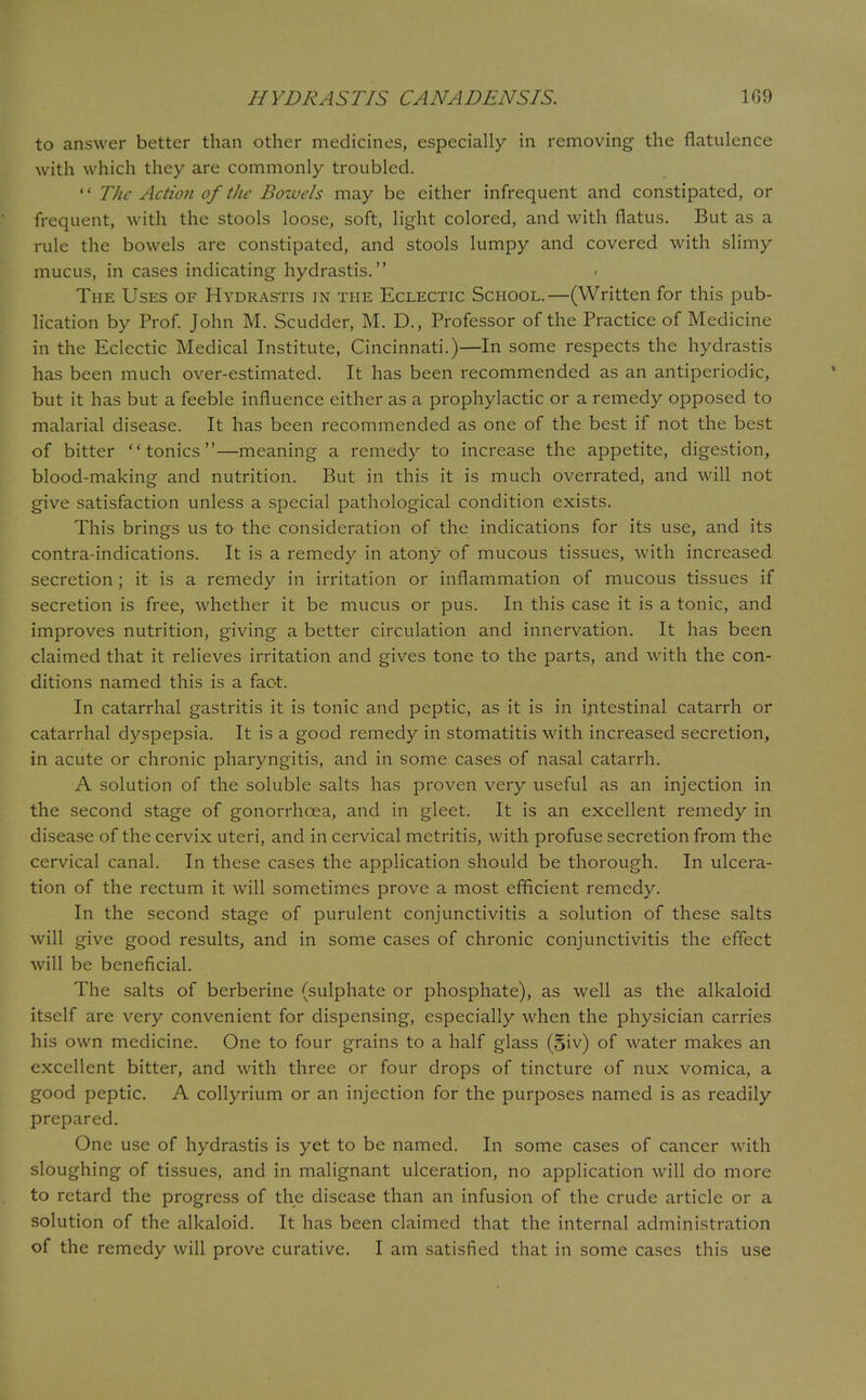 to answer better than other medicines, especially in removing the flatulence with which they are commonly troubled.  The Action of the Bowels may be either infrequent and constipated, or frequent, with the stools loose, soft, light colored, and with flatus. But as a rule the bowels are constipated, and stools lumpy and covered with slimy mucus, in cases indicating hydrastis. The Uses of Hydrastis in the Eclectic School.—(Written for this pub- lication by Prof. John M. Scudder, M. D., Professor of the Practice of Medicine in the Eclectic Medical Institute, Cincinnati.)—In some respects the hydrastis has been much over-estimated. It has been recommended as an antiperiodic, but it has but a feeble influence either as a prophylactic or a remedy opposed to malarial disease. It has been recommended as one of the best if not the best of bitter tonics—meaning a remedy to increase the appetite, digestion, blood-making and nutrition. But in this it is much overrated, and will not give satisfaction unless a special pathological condition exists. This brings us to the consideration of the indications for its use, and its contra-indications. It is a remedy in atony of mucous tissues, with increased secretion ; it is a remedy in irritation or inflammation of mucous tissues if secretion is free, whether it be mucus or pus. In this case it is a tonic, and improves nutrition, giving a better circulation and innervation. It has been claimed that it relieves irritation and gives tone to the parts, and with the con- ditions named this is a fact. In catarrhal gastritis it is tonic and peptic, as it is in intestinal catarrh or catarrhal dyspepsia. It is a good remedy in stomatitis with increased secretion, in acute or chronic pharyngitis, and in some cases of nasal catarrh. A solution of the soluble salts has proven very useful as an injection in the second stage of gonorrhoea, and in gleet. It is an excellent remedy in disease of the cervix uteri, and in cervical metritis, with profuse secretion from the cervical canal. In these cases the application should be thorough. In ulcera- tion of the rectum it will sometimes prove a most efficient remedy. In the second stage of purulent conjunctivitis a solution of these salts will give good results, and in some cases of chronic conjunctivitis the effect will be beneficial. The salts of berberine (sulphate or phosphate), as well as the alkaloid itself are very convenient for dispensing, especially when the physician carries his own medicine. One to four grains to a half glass (5iv) of water makes an excellent bitter, and with three or four drops of tincture of nux vomica, a good peptic. A collyrium or an injection for the purposes named is as readily prepared. One use of hydrastis is yet to be named. In some cases of cancer with sloughing of tissues, and in malignant ulceration, no application will do more to retard the progress of the disease than an infusion of the crude article or a solution of the alkaloid. It has been claimed that the internal administration of the remedy will prove curative. I am satisfied that in some cases this use