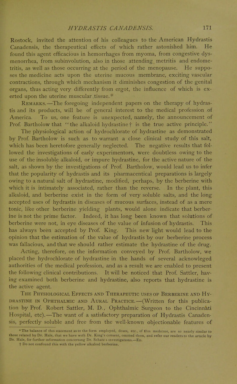 Rostock, invited the attention of his colleagues to the American Hydrastis Canadensis, the therapeutical effects of which rather astonished him. He found this agent efficacious in hemorrhages from myoma, from congestive dys- menorrhea, from subinvolution, also in those attending metritis and endome- tritis, as well as those occurring at the period of the menopause. He suppo- ses the medicine acts upon the uterine mucous membrane, exciting vascular contractions, through which mechanism it diminishes congestion of the genital organs, thus acting very differently from ergot, the influence of which is ex- erted upon the uterine muscular tissue.* Remarks.—The foregoing independent papers on the therapy of hydras- tis and its products, will be of general interest to the medical profession of America. To us, one feature is unexpected, namely, the announcement of Prof. Bartholow that  the alkaloid hydrastinef is the true active principle. The physiological action of hydrochlorate of hydrastine as demonstrated by Prof. Bartholow is such as to warrant a close clinical study of this salt, which has been heretofore generally neglected. The negative results that fol- lowed the investigations of ear-ly experimentors, were doubtless owing to the use of the insoluble alkaloid, or impure hydrastine, for the active nature of the salt, as shown by the investigations of Prof. Bartholow, would lead us to infer that the popularity of hydrastis and its pharmacentical preparations is largely owing to a natural salt of hydrastine, modified, perhaps, by the berberine with which it is intimately associated, rather than the reverse. In the plant, this alkaloid, and berberine exist in the form of very soluble salts, and the long accepted uses of hydrastis in diseases of mucous surfaces, instead of as a mere tonic, like other berberine yielding plants, would alone indicate that berber- ine is not the prime factor. Indeed, it has long been known that solutions of berberine were not, in eye diseases of the value of infusion of hydrastis. This has always been accepted by Prof. King. This new light would lead to the opinion that the estimation of the value of hydrastis by our berberine process was fallacious, and that we should rather estimate the hydrastine of the drug. Acting, therefore, on the information conveyed by Prof. Bartholow, we placed the hydrochlorate of hydrastine in the hands of several acknowleged authorities of the medical profession, and as a result we are enabled to present the following clinical contributions. It will be noticed that Prof. Sattler, hav- ing examined both berberine and hydrastine, also reports that hydrastine is the active agent. The Physiological Effects and Therapeutic uses of Berberine and Hy- drastine in Ophthalmic and Aural Practice.—(Written for this publica- tion by Prof. Robert Sattler, M. D., Ophthalmic Surgeon to the Cincinnati Hospital, etc).—The want of a satisfactory preparation of Hydrastis Canaden- sis, perfectly soluble and free from the well-known objectionable features of * The balance of this statement as to the form employed, doses, etc., of this medicine, are so nearly similar to those related by Dr. Hale, that we have with Dr. King's consent, omitted them, and refer our readers to the article by Dr. Hale, for further information concerning Dr. Schatz s investigations.—Ed. t Do not confound this with the yellow alkaloid berberine.