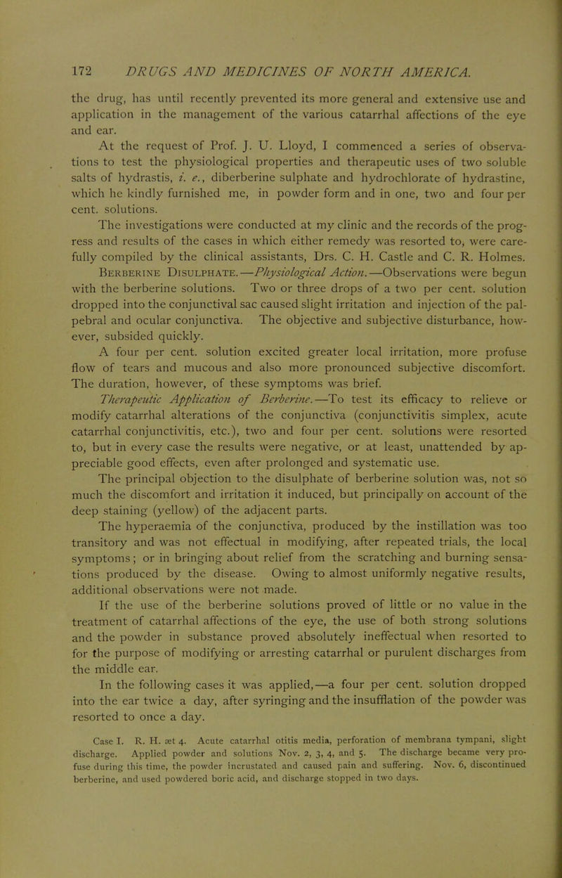 the drug, has until recently prevented its more general and extensive use and application in the management of the various catarrhal affections of the eye and ear. At the request of Prof. J. U. Lloyd, I commenced a series of observa- tions to test the physiological properties and therapeutic uses of two soluble salts of hydrastis, i. e., diberberine sulphate and hydrochlorate of hydrastine, which he kindly furnished me, in powder form and in one, two and four per cent, solutions. The investigations were conducted at my clinic and the records of the prog- ress and results of the cases in which either remedy was resorted to, were care- fully compiled by the clinical assistants, Drs. C. H. Castle and C. R. Holmes. Berberine Disulphate.—Physiological Action.—Observations were begun with the berberine solutions. Two or three drops of a two per cent, solution dropped into the conjunctival sac caused slight irritation and injection of the pal- pebral and ocular conjunctiva. The objective and subjective disturbance, how- ever, subsided quickly. A four per cent, solution excited greater local irritation, more profuse flow of tears and mucous and also more pronounced subjective discomfort. The duration, however, of these symptoms was brief. Therapeutic Application of Berberine.—To test its efficacy to relieve or modify catarrhal alterations of the conjunctiva (conjunctivitis simplex, acute catarrhal conjunctivitis, etc.), two and four per cent, solutions were resorted to, but in every case the results were negative, or at least, unattended by ap- preciable good effects, even after prolonged and systematic use. The principal objection to the disulphate of berberine solution was, not so much the discomfort and irritation it induced, but principally on account of the deep staining (yellow) of the adjacent parts. The hyperaemia of the conjunctiva, produced by the instillation was too transitory and was not effectual in modifying, after repeated trials, the local symptoms; or in bringing about relief from the scratching and burning sensa- tions produced by the disease. Owing to almost uniformly negative results, additional observations were not made. If the use of the berberine solutions proved of little or no value in the treatment of catarrhal affections of the eye, the use of both strong solutions and the powder in substance proved absolutely ineffectual when resorted to for the purpose of modifying or arresting catarrhal or purulent discharges from the middle ear. In the following cases it was applied,—a four per cent, solution dropped into the ear twice a day, after syringing and the insufflation of the powder was resorted to once a day. Case I. R. H. set 4. Acute catarrhal otitis media, perforation of membrana tympani, slight discharge. Applied powder and solutions Nov. 2, 3, 4, and 5. The discharge became very pro- fuse during this time, the powder incrustated and caused pain and suffering. Nov. 6, discontinued berberine, and used powdered boric acid, and discharge stopped in two days.