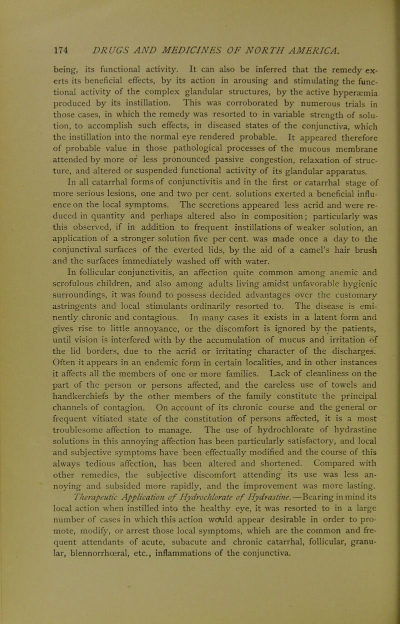 being, its functional activity. It can also be inferred that the remedy ex- erts its beneficial effects, by its action in arousing and stimulating the func- tional activity of the complex glandular structures, by the active hyperemia produced by its instillation. This was corroborated by numerous trials in those cases, in which the remedy was resorted to in variable strength of solu- tion, to accomplish such effects, in diseased states of the conjunctiva, which the instillation into the normal eye rendered probable. It appeared therefore of probable value in those pathological processes of the mucous membrane attended by more or less pronounced passive congestion, relaxation of struc- ture, and altered or suspended functional activity of its glandular apparatus. In all catarrhal forms of conjunctivitis and in the first or catarrhal stage of more serious lesions, one and two per cent, solutions exerted a beneficial influ- ence on the local symptoms. The secretions appeared less acrid and were re- duced in quantity and perhaps altered also in composition; particularly was this observed, if in addition to frequent instillations of weaker solution, an application of a stronger solution five per cent, was made once a day to the conjunctival surfaces of the everted lids, by the aid of a camel's hair brush and the surfaces immediately washed off with water. In follicular conjunctivitis, an affection quite common among anemic and scrofulous children, and also among adults living amidst unfavorable hygienic surroundings, it was found to possess decided advantages over the customary astringents and local stimulants ordinarily resorted to. The disease is emi- nently chronic and contagious. In many cases it exists in a latent form and gives rise to little annoyance, or the discomfort is ignored by the patients, until vision is interfered with by the accumulation of mucus and irritation of the lid borders, due to the acrid or irritating character of the discharges. Often it appears in an endemic form in certain localities, and in other instances it affects all the members of one or more families. Lack of cleanliness on the part of the person or persons affected, and the careless use of towels and handkerchiefs by the other members of the family constitute the principal channels of contagion. On account of its chronic course and the general or frequent vitiated state of the constitution of persons affected, it is a most troublesome affection to manage. The use of hydrochlorate of hydrastine solutions in this annoying affection has been particularly satisfactory, and local and subjective symptoms have been effectually modified and the course of this always tedious affection, has been altered and shortened. Compared with other remedies, the subjective discomfort attending its use was less an- noying and subsided more rapidly, and the improvement was more lasting. Therapeutic Application of Hydrochlorate of Hydrastine.—Bearing in mind its local action when instilled into the healthy eye, it was resorted to in a large number of cases in which this action would appear desirable in order to pro- mote, modify, or arrest those local symptoms, whieh are the common and fre- quent attendants of acute, subacute and chronic catarrhal, follicular, granu- lar, blennorrhceral, etc., inflammations of the conjunctiva.