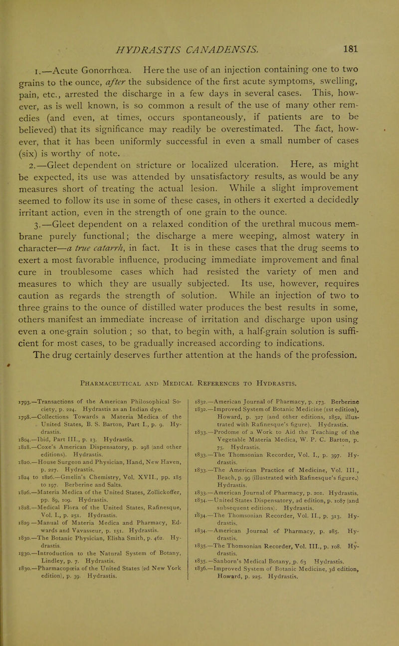 i.—Acute Gonorrhoea. Here the use of an injection containing one to two grains to the ounce, after the subsidence of the first acute symptoms, swelling, pain, etc., arrested the discharge in a few days in several cases. This, how- ever, as is well known, is so common a result of the use of many other rem- edies (and even, at times, occurs spontaneously, if patients are to be believed) that its significance may readily be overestimated. The .fact, how- ever, that it has been uniformly successful in even a small number of cases (six) is worthy of note. 2.—Gleet dependent on stricture or localized ulceration. Here, as might be expected, its use was attended by unsatisfactory results, as would be any measures short of treating the actual lesion. While a slight improvement seemed to follow its use in some of these cases, in others it exerted a decidedly irritant action, even in the strength of one grain to the ounce. 3.—Gleet dependent on a relaxed condition of the urethral mucous mem- brane purely functional; the discharge a mere weeping, almost watery in character—a true catarrh, in fact. It is in these cases that the drug seems to exert a most favorable influence, producing immediate improvement and final cure in troublesome cases which had resisted the variety of men and measures to which they are usually subjected. Its use, however, requires caution as regards the strength of solution. While an injection of two to three grains to the ounce of distilled water produces the best results in some, others manifest an immediate increase of irritation and discharge upon using even a one-grain solution ; so that, to begin with, a half-grain solution is suffi- cient for most cases, to be gradually increased according to indications. The drug certainly deserves further attention at the hands of the profession. Pharmaceutical and Medical References to Hydrastis. 1793.—Transactions of the American Philosophical So- ciety, p. 224. Hydrastis as an Indian dye. 1798.—Collections Towards a Materia Medica of the United States, B. S. Barton, Part I., p. 9. Hy- drastis. 1804.—Ibid, Part III., p. 13. Hydrastis. 1818.—Coxe's American Dispensatory, p. 298 (and other editions). Hydrastis. 1820.—House Surgeon and Physician, Hand, New Haven, p. 227. Hydrastis. 1824 to 1826.—Gmelin's Chemistry, Vol. XVII., pp. 185 to 197. Berberine and Salts. 1826.—Materia Medica of the United States, Zollickoffer, pp. 89, 109. Hydrastis. 1828.—Medical Flora of the United States, Rafinesque, Vol. I., p. 251. Hydrastis. 1829 —Manual of Materia Medica and Pharmacy, Ed- wards and Vavasseur, p. 151. Hydrastis. 1830.—The Botanic Physician, Elisha Smith, p. 462. Hy- drastis. J83°-—Introduction to the Natural System of Botany, Lindley, p. 7. Hydrastis. 1830.—Pharmacopoeia of the United States (2d New York edition), p. 39. Hydrastis. 1832.—American Journal of Pharmacy, p. 173. Berberine 1832. —Improved System of Botanic Medicine (1st edition), Howard, p. 327 (and other editions, 1852, illus- trated with Rafinesque's figure). Hydrastis. 1833. —Prodome of a Work to Aid the Teaching of the Vegetable Materia Medica, W. P. C. Barton, p. 75. Hydrastis. 1833.—The Thomsonian Recorder, Vol. I., p. 397. Hy- drastis. 1833.—The American Practice of Medicine, Vol. III., Beach, p. 99 (illustrated with Rafinesque's figure.) Hydrastis. 1833. —American Journal of Pharmacy, p. 201. Hydrastis. 1834. —United States Dispensatory, 2d edition, p. 1087 (and subsequent editions). Hydrastis. 1834.—The Thomsonian Recorder, Vol. II., p. 313. Hy- drastis. 1834. —American Journal of Pharmacy, p. 285. Hy- drastis. 1835. —The Thomsonian Recorder, Vol. III., p. 108. Hy- drastis. 1835. —Sanborn's Medical Botany, p. 63 Hydrastis. 1836. —Improved System of Botanic Medicine, 3d edition, Howard, p. 225. Hydrastis.