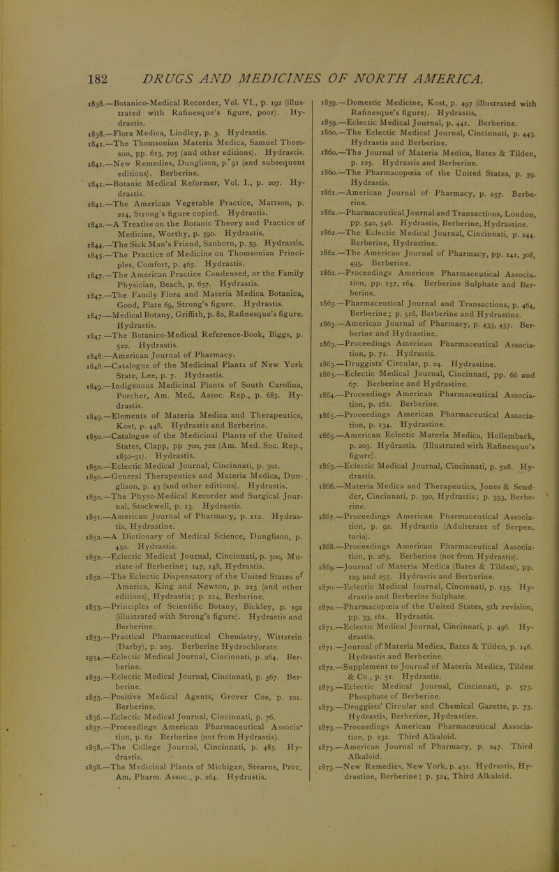 1838.—Botanico-Medical Recorder, Vol. VI., p. 192 (illus- trated with Rafinesque's figure, poor). Hy- drastis. 1838.—Flora Medica, Lindlcy, p. 3. Hydrastis. 1841.—The Thomsonian Materia Medica, Samuel Thom- son, pp. 613, 705 (and other editions). Hydrastis. 1841.—New Remedies, Dunglison, p.'oi (and subsequent editions). Berberine. 1841.—Botanic Medical Reformer, Vol. I., p. 207. Hy- drastis. 1841. —The American Vegetable Practice, Mattson, p. 214, Strong's figure copied. Hydrastis. 1842. —A Treatise on the Botanic Theory and Practice of Medicine, Worthy, p. 590. Hydrastis. 1844. —The Sick Man's Friend, Sanborn, p. 59- Hydrastis. 1845. — The Practice of Medicine on Thomsonian Princi- ples, Comfort, p. 465. Hydrastis. 1847.—The American Practice Condensed, or the Family Physician, Beach, p. 657. Hydrastis. !847.—The Family Flora and Materia Medica Botanica, Good, Plate 69, Strong's figure. Hydrastis. !847—Medical Botany, Griffith, p. 82, Rafinesque's figure. Hydrastis. 1847. _The Botanico-Medical Reference-Book, Biggs, p. 522. Hydrastis. 1848. —American Journal of Pharmacy. 1848. —Catalogue of the Medicinal Plants of New York State, Lee, p. 7. Hydrastis. 1849. —Indigenous Medicinal Plants of South Carolina, Porcher, Am. Med. Assoc. Rep., p. 685. Hy- drastis. 1849. —Elements of Materia Medica and Therapeutics, Kost, p. 448. Hydrastis and Berberine. 1850. —Catalogue of the Medicinal Plants of the United States, Clapp, pp 700, 722 (Am. Med. Soc. Rep., 1850-51). Hydrastis. !85o.—Eclectic Medical Journal, Cincinnati, p. 301. 1850.—General Therapeutics and Materia Medica, Dun- . glison, p. 43 (and other editions). Hydrastis. 1850. —The Physo-Medical Recorder and Surgical Jour- nal, Stockwell, p. 13. Hydrastis. 1851. —American Journal of Pharmacy, p. 112. Hydras- tis, Hydrastine. 1852. —A Dictionary of Medical Science, Dunglison, p. 450. Hydrastis. 1852.—Eclectic Medical Journal, Cincinnati, p. 300, Mu- riate of Berberine; 147, 148, Hydrastis. 1852. —The Eclectic Dispensatory of the United States o^ America, King and Newton, p. 213 (and other editions), Hydrastis; p. 214, Berberine. 1853. —Principles of Scientific Botany, Bickley, p. 192 (illustrated with Strong's figure). Hydrastis and Berberine. 1853. —Practical Pharmaceutical Chemistry, Wittstein (Darby), p. 203. Berberine Hydrochlorate. 1854. —Eclectic Medical Journal, Cincinnati, p. 264. Ber- berine. 1855. —Eclectic Medical Journal, Cincinnati, p. 567. Ber- berine. 1855. —Positive Medical Agents, Grover Coe, p. 101. Berberine. 1856. —Eclectic Medical Journal, Cincinnati, p. 76. 1857. —Proceedings American Pharmaceutical Associa tion, p. 62. Berberine (not from Hydrastis). 1858. —The College Journal, Cincinnati, p. 485. Hy- drastis. 1858.—The Medicinal Plants of Michigan, Stearns, Proc. Am. Pharm. Assoc., p. 264. Hydrastis. 1859.—Domestic Medicine, Kost, p. 497 (illustrated with Rafinesque's figure). Hydrastis. 1859. —Eclectic Medical Journal, p. 441. Berberine. 1860. —The Eclectic Medical Journal, Cincinnati, p. 443. Hydrastis and Berberine. i860.—The Journal of Materia Medica, Bates & Tilden, p. 125. Hydrastis and Berberine. 1860. —The Pharmacopoeia of the United States, p. 59. Hydrastis. 1861. —American Journal of Pharmacy, p. 257. Berbe- rine. 1862. —Pharmaceutical Journal and Transactions, London, PP- 54°i S46- Hydrastis, Berberine, Hydrastine. 1862.—The Eclectic Medical Journal, Cincinnati, p. 244. Berberine, Hydrastine. 1862.—The American Journal of Pharmacy, pp. 141, 308, 495. Berberine. 1862. —Proceedings American Pharmaceutical Associa. tion, pp. 137, 164. Berberine Sulphate and Ber- berine. 1863. —Pharmaceutical Journal and Transactions, p. 464, Berberine; p. 516, Berberine and Hydrastine. 1863.—American Journal of Pharmacy, p. 433, 457. Ber- berine and Hydrastine. 1863.—Proceedings American Pharmaceutical Associa- tion, p. 71. Hydrastis. 1863.—Druggists' Circular, p. 24. Hydrastine. 1863. —Eclectic Medical Journal, Cincinnati, pp. 66 and 67. Berberine and Hydrastine. 1864. —Proceedings American Pharmaceutical Associa- tion, p. 161. Berberine. 1865. —Proceedings American Pharmaceutical Associa- tion, p. 134. Hydrastine. 1865.—American Eclectic Materia Medica, Hollemback, p. 203. Hydrastis. (Illustrated with Rafinesque's figure). 1865. —Eclectic Medical Journal, Cincinnati, p. 528. Hy- drastis. 1866. —Materia Medica and Therapeutics, Jones & Scud- der, Cincinnati, p. 390, Hydrastis; p. 393, Berbe- rine. 1867. —Proceedings American Pharmaceutical Associa- tion, p. 92. Hydrastis (Adulterant of Serpen, taria). 1868. —Proceedings American Pharmaceutical Associa- tion, p. 263. Berberine (not from Hydrastis). 1869. —Journal of Materia Medica (Bates & Tilden), pp. 129 and 255. Hydrastis and Berberine. 1870. —Eclectic Medical Journal, Cincinnati, p. 155. Hy- drastis and Berberine Sulphate. 1870. —Pharmacopoeia of the United States, 5th revision, pp. 33,161. Hydrastis. 1871. —Eclectic Medical Journal, Cincinnati, p. 496. Hy- drastis. 1871. —Journal of Materia Medica, Bates & Tilden, p. 146. Hydrastis and Berberine. 1872. —Supplement to Journal of Materia Medica, Tilden & Co., p. 51. Hydrastis. 1873. —Eclectic Medical Journal, Cincinnati, p. 573. Phosphate of Berberine. 1873.—Druggists' Circular and Chemical Gazette, p. 73. Hydrastis, Berberine, Hydrastine. 1873.—Proceedings American Pharmaceutical Associa- tion, p. 232. Third Alkaloid. 1873.—American Journal of Pharmacy, p. 247. Third Alkaloid. 1873.—New Remedies, New York, p. 431. Hydrastis, Hy- drastine, Berberine; p. 524, Third Alkaloid.