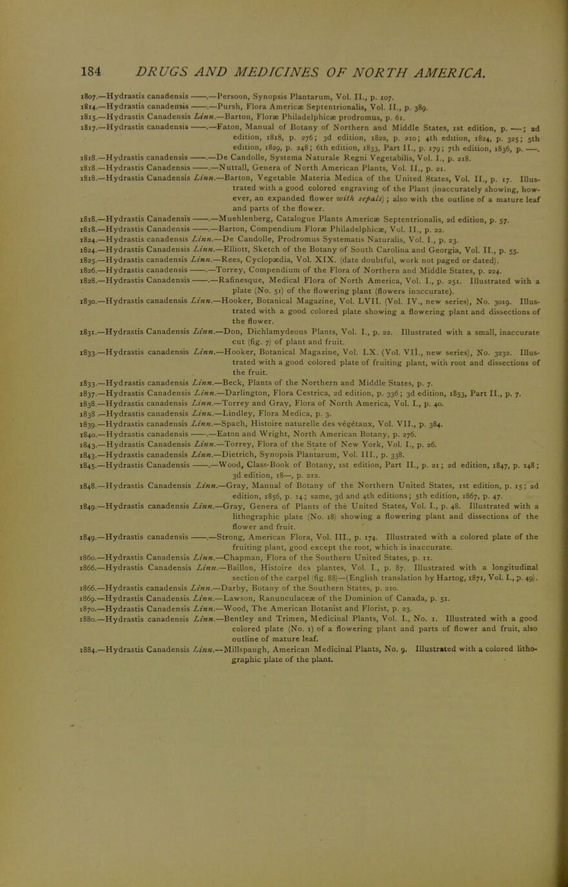 1807.—Hydrastis canadensis .—Persoon, Synopsis Plantarum, Vol. II., p. 107. 1814. —Hydrastis canadensis .—Pursh, Flora America: Septentrionalis, Vol. II., p. 389. 1815. —Hydrastis Canadensis Linn.—Barton, Florae Philadelphicae prodromus, p. 61. 1817. —Hydrastis canadensis .—Faton, Manual of Botany of Northern and Middle States, 1st edition, p.—; ad edition, 1818, p. 276; 3d edition, 1822, p. 910; 4th edition, 1824, p. 325; 5th edition, 1829, p. 248; 6th edition, 1833, Part II., p. 179; 7th edition, 1836, p. . 1818. —Hydrastis canadensis .—De Candolle, Systema Naturale Regni Vegetabilis, Vol. I., p. 218. 1818.—Hydrastis Canadensis .—Nuttall, Genera of North American Plants, Vol. II., p. 21. 1818.—Hydrastis Canadensis Linn.—Barton, Vegetable Materia Medica of the United States, Vol. II., p. 17. Illus- trated with a good colored engraving of the Plant (inaccurately showing, how- ever, an expanded flower with sepals); also with the outline of a mature leaf and parts of the flower. 1818.—Hydrastis Canadensis .—Muehlenberg, Catalogue Plants Americae Septentrionalis, 2d edition, p. 57. 1818.—Hydrastis Canadensis .—Barton, Compendium Florae Philadelphicae, Vol. II., p. 22. 1824.—Hydrastis canadensis Linn.—De Candolle, Prodromus Systematis Naturalis, Vol. I., p. 23. 1824. —Hydrastis Canadensis Linn.—Elliott, Sketch of the Botany of South Carolina and Georgia, Vol. II., p. 55. 1825. —Hydrastis canadensis Linn.—Rees, Cyclopaedia, Vol. XIX. (date doubtful, work not paged or dated). 1826. —Hydrastis canadensis .—Torrey, Compendium of the Flora of Northern and Middle States, p. 224. 1828.—Hydrastis Canadensis .—Rafinesque, Medical Flora of North America, Vol. I., p. 251. Illustrated with a plate (No. 51) of the flowering plant (flowers inaccurate). 1830. —Hydrastis canadensis Linn.—Hooker, Botanical Magazine, Vol. LVII. (Vol. IV., new series), No. 3019. Illus- trated with a good colored plate showing a flowering plant and dissections of the flower. 1831. —Hydrastis Canadensis Linn.—Don, Dichlamydeous Plants, Vol. I., p. 22. Illustrated with a small, inaccurate cut (fig. 7) of plant and fruit. 1833.—Hydrastis canadensis Linn.—Hooker, Botanical Magazine, Vol. LX. (Vol. VII., new series), No. 3232. Illus- trated with a good colored plate of fruiting plant, with root and dissections of the fruit. 1833.—Hydrastis canadensis Linn.—Beck, Plants of the Northern and Middle States, p. 7. 1837. —Hydrastis Canadensis Linn.—Darlington, Flora Cestrica, 2d edition, p. 336; 3d edition, 1853, Part II., p. 7. 1838. —Hydrastis canadensis Linn.—Torrey and Gray, Flora of North America, Vol. I., p. 40. 1838 ,—Hydrastis canadensis Linn.—Lindley, Flora Medica, p. 3. 1839. —Hydrastis canadensis Linn.—Spach, Histoire naturelle des vegetaux, Vol. VII., p. 384. 1840. —Hydrastis canadensis .—Eaton and Wright, North American Botany, p. 276. 1843.—Hydrastis Canadensis Linn.—Torrey, Flora of the State of New York, Vol. I., p. 26. 1843.—Hydrastis canadensis Linn.—Dietrich, Synopsis Plantarum, Vol. III., p. 338. 1845.—Hydrastis Canadensis .—Wood, Class-Book of Botany, 1st edition, Part II., p. 21; 2d edition, 1847, P- x48 ; 3d edition, 18—, p. 212. 1848. —Hydrastis Canadensis Linn.—Gray, Manual of Botany of the Northern United States, 1st edition, p. 15: 2d edition, 1856, p. 14; same, 3d and 4th editions; 5th edition, 1867, p. 47. 1849. —Hydrastis canadensis Linn.—Gray, Genera of Plants of the United States, Vol. I., p. 48. Illustrated with a lithographic plate (No. 18) showing a flowering plant and dissections of the flower and fruit. 1849.—Hydrastis canadensis .—Strong, American Flora, Vol. III., p. 174. Illustrated with a colored plate of the fruiting plant, good except the root, which is inaccurate. i860.—Hydrastis Canadensis Linn.—Chapman, Flora of the Southern United States, p. n. 1866.—Hydrastis Canadensis Linn.—Baillon, Histoire des plantes, Vol. I., p. 87. Illustrated with a longitudinal section of the carpel (fig. 88)—(English translation by Hartog, 1871, Vol. I., p. 49). 1866.—Hydrastis canadensis Linn.—Darby, Botany of the Southern States, p. 210. 1869. —Hydrastis Canadensis Linn.—Lawson, Ranunculaceae of the Dominion of Canada, p. 51. 1870. —Hydrastis Canadensis Linn.—Wood, The American Botanist and Florist, p. 23. 1880.—Hydrastis canadensis Linn.—Bentley and Trimen, Medicinal Plants, Vol. I., No. 1. Illustrated with a good colored plate (No. 1) of a flowering plant and parts of flower and fruit, also outline of mature leaf. 1884.—Hydrastis Canadensis •£./««,--Millspaugh, American Medicinal Plants, No. 9. Illustrated with a colored litho- graphic plate of the plant.