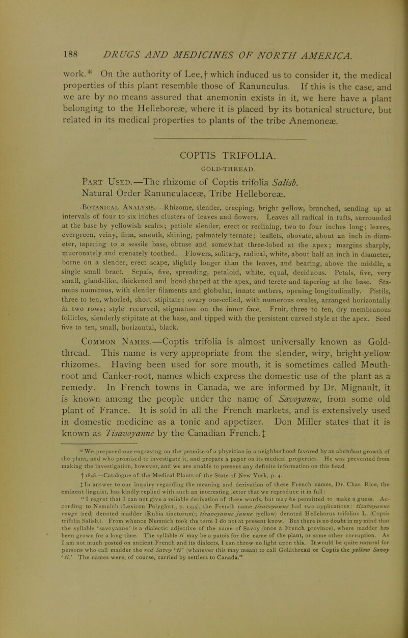 work.* On the authority of Lee,f which induced us to consider it, the medical properties of this plant resemble those of Ranunculus. If this is the case, and we are by no means assured that anemonin exists in it, we here have a plant belonging to the Helleboreae, where it is placed by its botanical structure, but related in its medical properties to plants of the tribe Anemoneae. COPTIS TRIFOLIA. GOLD-THREAD. Part Used.—The rhizome of Coptis trifolia Salisb. Natural Order Ranunculaceae, Tribe Helleboreae. •Botanical Analysis.—Rhizome, slender, creeping, bright yellow, branched, sending up at intervals of four to six inches clusters of leaves and flowers. Leaves all radical in tufts, surrounded at the base by yellowish scales; petiole slender, erect or reclining, two to four inches long; leaves, evergreen, veiny, firm, smooth, shining, palmately ternate; leaflets, obovate, about an inch in diam- eter, tapering to a sessile base, obtuse and somewhat three-lobed at the apex; margins sharply, mucronately and crenately toothed. Flowers, solitary, radical, white, about half an inch in diameter, borne on a slender, erect scape, slightly longer than the leaves, and bearing, above the middle, a single small bract. Sepals, five, spreading, petaloid, white, equal, deciduous. Petals, five, very small, gland-like, thickened and hood-shaped at the apex, and terete and tapering at the base. Sta- mens numerous, with slender filaments and globular, innate anthers, opening longitudinally. Pistils, three to ten, whorled, short stipitate; ovary one-celled, with numerous ovules, arranged horizontally in two rows; style recurved, stigmatose on the inner face. Fruit, three to ten, dry membranous follicles, slenderly stipitate at the base, and tipped with the persistent curved style at the apex. Seed five to ten, small, horizontal, black. Common Names.—Coptis trifolia is almost universally known as Gold- thread. This name is very appropriate from the slender, wiry, bright-yellow rhizomes. Having been used for sore mouth, it is sometimes called Mouth- root and Canker-root, names which express the domestic use of the plant as a remedy. In French towns in Canada, we are informed by Dr. Mignault, it is known among the people under the name of Savoyanne, from some old plant of France. It is sold in all the French markets, and is extensively used in domestic medicine as a tonic and appetizer. Don Miller states that it is known as Tisavoyanne by the Canadian French. \ *We prepared our engraving on the promise of a physician in a neighborhood favored by an abundant growth of the plant, and who promised to investigate it, and prepare a paper on its medical properties. He was prevented from making the investigation, however, and we are unable to present any definite information on this head. •(•1848.—Catalogue of the Medical Plants of the State of New York, p. 4. I In answer to our inquiry regarding the meaning and derivation of these French names, Dr. Chas. Rice, the eminent linguist, has kindly replied with such an interesting letter that we reproduce it in full:  I regret that I can not give a reliable derivation of these words, but may he permitted to make a guess. Ac- cording to Nemnich (Lexicon Polyglott., p. 1355), the French name tisavoyanne had two applications: tisavoyanne rouge (red) denoted madder (Rubia tinctorum); tisavoyanne jaune (yellow) denoted Helleborus trifolius L. (Coptis trifolia Salisb.). From whence Nemnich took the term I do not at present know. But there is no doubt in my mind that the syllable 'savoyanne' is a dialectic adjective of the name of Savoy (once a French province), where madder has been grown for a long time. The syllable ti may be a patois for the name of the plant, or some other corruption. As I am not much posted on ancient French and its dialects, I can throw no light upon this. It would be quite natural for persons who call madder the red Savoy 1 if' (whatever this may mean) to call Goldthread or Coptis the yellow Savoy ' ti.' The names were, of course, carried by settlers to Canada.