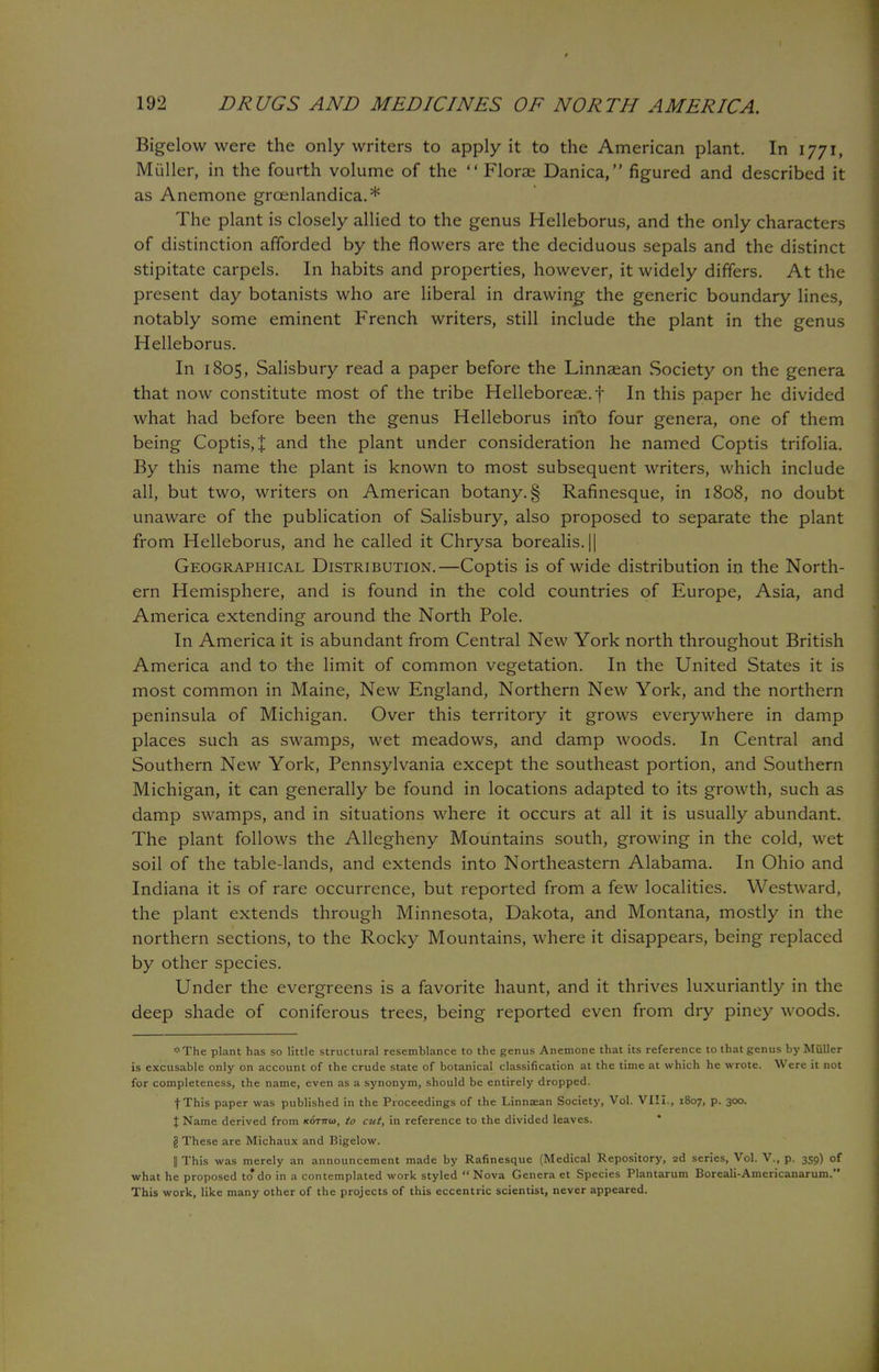 Bigelow were the only writers to apply it to the American plant. In 1771, Miiller, in the fourth volume of the  Florae Danica, figured and described it as Anemone groenlandica.* The plant is closely allied to the genus Helleborus, and the only characters of distinction afforded by the flowers are the deciduous sepals and the distinct stipitate carpels. In habits and properties, however, it widely differs. At the present day botanists who are liberal in drawing the generic boundary lines, notably some eminent French writers, still include the plant in the genus Helleborus. In 1805, Salisbury read a paper before the Linnaean Society on the genera that now constitute most of the tribe Helleboreae.f In this paper he divided what had before been the genus Helleborus into four genera, one of them being Coptis,J and the plant under consideration he named Coptis trifolia. By this name the plant is known to most subsequent writers, which include all, but two, writers on American botany. § Rafinesque, in 1808, no doubt unaware of the publication of Salisbury, also proposed to separate the plant from Helleborus, and he called it Chrysa borealis. || Geographical Distribution.—Coptis is of wide distribution in the North- ern Hemisphere, and is found in the cold countries of Europe, Asia, and America extending around the North Pole. In America it is abundant from Central New York north throughout British America and to the limit of common vegetation. In the United States it is most common in Maine, New England, Northern New York, and the northern peninsula of Michigan. Over this territory it grows everywhere in damp places such as swamps, wet meadows, and damp woods. In Central and Southern New York, Pennsylvania except the southeast portion, and Southern Michigan, it can generally be found in locations adapted to its growth, such as damp swamps, and in situations where it occurs at all it is usually abundant. The plant follows the Allegheny Mountains south, growing in the cold, wet soil of the table-lands, and extends into Northeastern Alabama. In Ohio and Indiana it is of rare occurrence, but reported from a few localities. Westward, the plant extends through Minnesota, Dakota, and Montana, mostly in the northern sections, to the Rocky Mountains, where it disappears, being replaced by other species. Under the evergreens is a favorite haunt, and it thrives luxuriantly in the deep shade of coniferous trees, being reported even from dry piney woods. *The plant has so little structural resemblance to the genus Anemone that its reference to that genus by Miiller is excusable only on account of the crude state of botanical classification at the time at which he wrote. Were it not for completeness, the name, even as a synonym, should be entirely dropped. fThis paper was published in the Proceedings of the Linnaean Society, Vol. VIII., 1807, p. 300. I Name derived from /cotttid, to cut, in reference to the divided leaves. g These are Michaux and Bigelow. || This was merely an announcement made by Rafinesque (Medical Repository, 2d series, Vol. V., p. 359) of what he proposed to*do in a contemplated work styled Nova Genera et Species Plantarum Boreali-Americanarum. This work, like many other of the projects of this eccentric scientist, never appeared.