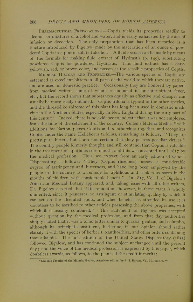 Pharmaceutical Preparations.—Coptis yields its properties readily to alcohol, or mixtures of alcohol and water, and is easily exhausted by the act of infusion or decoction. The only preparation that has been recorded is a tincture introduced by Bigelow, made by the maceration of an ounce of pow- dered Coptis in a pint of diluted alcohol. A fluid extract can be made by means of the formula for making fluid extract of Hydrastis (p. 149), substituting powdered Coptis for powdered Hydrastis. This fluid extract has a dark- yellowish, red, or brown color, and possesses the sensible properties of Coptis. Medical History and Properties.—The various species of Coptis are esteemed as excellent bitters in all parts of the world to which they are native, and are used in domestic practice. Occasionally they are honored by papers from medical writers, some of whom recommend it for intermittent fever, etc., but the record shows that substances equally as effective and cheaper can usually be more easily obtained. Coptis trifolia is typical of the other species, and the thread-like rhizome of this plant has long been used in domestic medi- cine in the Northern States, especially in New England during the early part of this century. Indeed, there is no evidence to indicate that it was not employed from the time of the settlement of the country. Cullen's Materia Medica,* with additions by Barton, places Coptis and xanthorrhiza together, and recognizes Coptis under the name Helleborus trifolius, remarking as follows: They are pretty pure bitters, but I am not certain that they possess peculiar virtues. The country people formerly thought, and still contend, that Coptis is valuable in the treatment of aphthous sore mouth, and this was accepted until 1817 by the medical profession. Thus, we extract from an early edition of Coxe's Dispensatory as follows: They (Coptis rhizomes) possess a considerable degree of astringency and bitterness, and have long been employed by the people in the country as a remedy for aphthous and cankerous sores in the mouths of children, with considerable benefit. In 1817, Vol. I. of Bigelow's American Medical Botany appeared, and, taking issue with all other writers, Dr. Bigelow asserted that Its reputation, however, in these cases is wholly unmerited, since it possesses no astringent or stimulating quality by which it can act on the ulcerated spots, and when benefit has attended its use it is doubtless to be ascribed to other articles possessing the above properties, with which it is usually combined. This statement of Bigelow was accepted without question by the medical profession, and from that day authorities simply stated that it was a tonic bitter similar to quassia, gentian, and columbo, although its principal constituent, berberine, in our opinion should rather classify it with the species of berberis, xanthorrhiza, and other bitters containing that alkaloid. The first edition of the United States Dispensatory (1833) followed Bigelow, and has continued the subject unchanged until the present day; and the voice of the medical profession is expressed by this paper, which doubtless awards, as follows, to the plant all the credit it merits: *Cullen's Treatise of the Materia Medica, American edition, by B. S. Barton, Vol. II., 1812, p. 57.