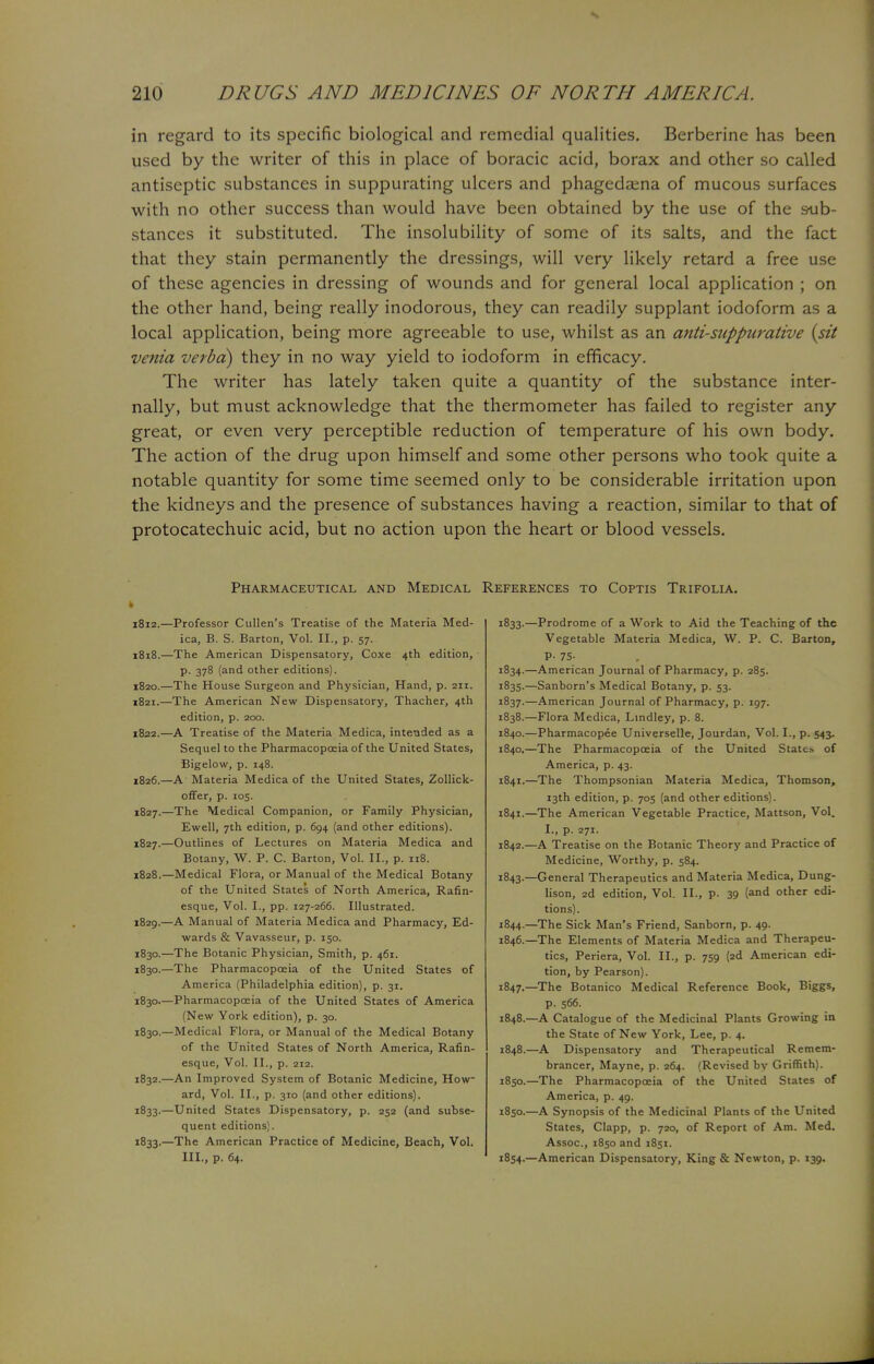 in regard to its specific biological and remedial qualities. Berberine has been used by the writer of this in place of boracic acid, borax and other so called antiseptic substances in suppurating ulcers and phagedaena of mucous surfaces with no other success than would have been obtained by the use of the sub- stances it substituted. The insolubility of some of its salts, and the fact that they stain permanently the dressings, will very likely retard a free use of these agencies in dressing of wounds and for general local application ; on the other hand, being really inodorous, they can readily supplant iodoform as a local application, being more agreeable to use, whilst as an anti-suppurative {sit venia verba) they in no way yield to iodoform in efficacy. The writer has lately taken quite a quantity of the substance inter- nally, but must acknowledge that the thermometer has failed to register any great, or even very perceptible reduction of temperature of his own body. The action of the drug upon himself and some other persons who took quite a notable quantity for some time seemed only to be considerable irritation upon the kidneys and the presence of substances having a reaction, similar to that of protocatechuic acid, but no action upon the heart or blood vessels. Pharmaceutical and Medical 1812.—Professor Cullen's Treatise of the Materia Med- ica, B. S. Barton, Vol. II., p. 57. 1818.—The American Dispensatory, Coxe 4th edition, p. 378 (and other editions). 1820. —The House Surgeon and Physician, Hand, p. 211. 1821. —The American New Dispensatory, Thacher, 4th edition, p. 200. 1822. —A Treatise of the Materia Medica, intended as a Sequel to the Pharmacopoeia of the United States, Bigelow, p. 148. 1826. —A Materia Medica of the United States, Zollick- offer, p. 105. 1827. —The Medical Companion, or Family Physician, Ewell, 7th edition, p. 694 (and other editions). 1827. —Outlines of Lectures on Materia Medica and Botany, W. P. C Barton, Vol. II., p. 118. 1828. —Medical Flora, or Manual of the Medical Botany of the United States of North America, Rafin- esque, Vol. I., pp. 127-266. Illustrated. 1829. —A Manual of Materia Medica and Pharmacy, Ed- wards & Vavasseur, p. 150. 1830. —The Botanic Physician, Smith, p. 461. 1830.—The Pharmacopoeia of the United States of America (Philadelphia edition), p. 31. 1830.—Pharmacopoeia of the United States of America (New York edition), p. 30. 1830.—Medical Flora, or Manual of the Medical Botany of the United States of North America, Rafin- esque, Vol. II., p. 212. 1832. —An Improved System of Botanic Medicine, How- ard, Vol. II., p. 310 (and other editions). 1833. —United States Dispensatory, p. 252 (and subse- quent editions). 1833.—The American Practice of Medicine, Beach, Vol. III., p. 64. References to Coptis Trifolia. 1833. —Prodrome of a Work to Aid the Teaching of the Vegetable Materia Medica, W. P. C. Barton, P- 75- 1834. —American Journal of Pharmacy, p. 285. 1835. —Sanborn's Medical Botany, p. 53. 1837. —American Journal of Pharmacy, p. 197. 1838. —Flora Medica, Lindley, p. 8. 1840.—Pharmacopee Universelle, Jourdan, Vol. I., p. 543. 1840. —The Pharmacopoeia of the United State.-, of America, p. 43. 1841. —The Thompsonian Materia Medica, Thomson, 13th edition, p. 705 (and other editions). 1841. —The American Vegetable Practice, Mattson, Vol. I., p. 271. 1842. —A Treatise on the Botanic Theory and Practice of Medicine, Worthy, p. 584. 1843. —General Therapeutics and Materia Medica, Dung- lison, 2d edition, Vol. II., p. 39 (and other edi- tions). 1844. —The Sick Man's Friend, Sanborn, p. 49. 1846. —The Elements of Materia Medica and Therapeu- tics, Periera, Vol. II., p. 759 (2d American edi- tion, by Pearson). 1847. —The Botanico Medical Reference Book, Biggs, p. 566. 1848. —A Catalogue of the Medicinal Plants Growing in the State of New York, Lee, p. 4. 1848.—A Dispensatory and Therapeutical Remem- brancer, Mayne, p. 264. (Revised by Griffith). 1850.—The Pharmacopoeia of the United States of America, p. 49. 1850.—A Synopsis of the Medicinal Plants of the United States, Clapp, p. 720, of Report of Am. Med. Assoc., 1850 and 1851. 1854.—American Dispensatory, King & Newton, p. 139.