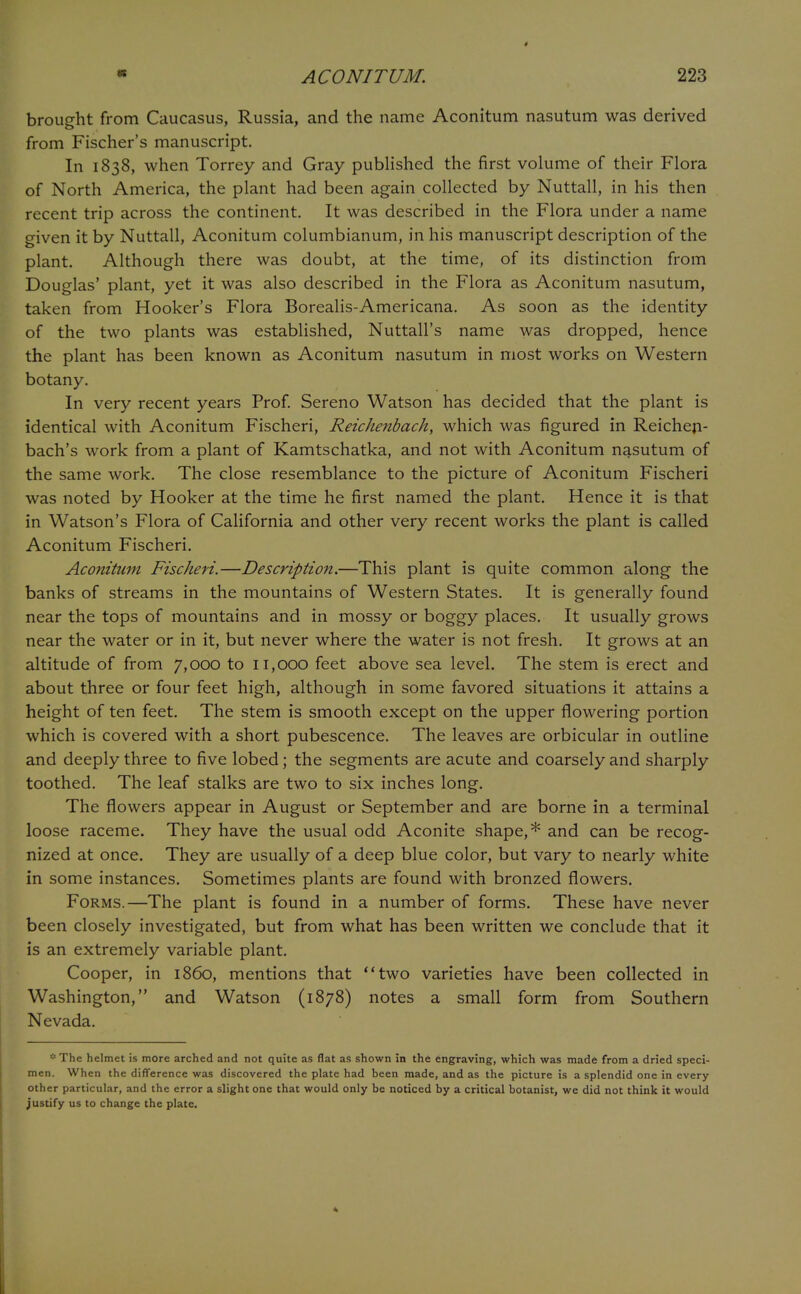 brought from Caucasus, Russia, and the name Aconitum nasutum was derived from Fischer's manuscript. In 1838, when Torrey and Gray published the first volume of their Flora of North America, the plant had been again collected by Nuttall, in his then recent trip across the continent. It was described in the Flora under a name given it by Nuttall, Aconitum columbianum, in his manuscript description of the plant. Although there was doubt, at the time, of its distinction from Douglas' plant, yet it was also described in the Flora as Aconitum nasutum, taken from Hooker's Flora Borealis-Americana. As soon as the identity of the two plants was established, Nuttall's name was dropped, hence the plant has been known as Aconitum nasutum in most works on Western botany. In very recent years Prof. Sereno Watson has decided that the plant is identical with Aconitum Fischeri, Reickenbach, which was figured in Reichen- bach's work from a plant of Kamtschatka, and not with Aconitum nasutum of the same work. The close resemblance to the picture of Aconitum Fischeri was noted by Hooker at the time he first named the plant. Hence it is that in Watson's Flora of California and other very recent works the plant is called Aconitum Fischeri. Aconitum Fischeri.—Description.—This plant is quite common along the banks of streams in the mountains of Western States. It is generally found near the tops of mountains and in mossy or boggy places. It usually grows near the water or in it, but never where the water is not fresh. It grows at an altitude of from 7,000 to 11,000 feet above sea level. The stem is erect and about three or four feet high, although in some favored situations it attains a height of ten feet. The stem is smooth except on the upper flowering portion which is covered with a short pubescence. The leaves are orbicular in outline and deeply three to five lobed; the segments are acute and coarsely and sharply toothed. The leaf stalks are two to six inches long. The flowers appear in August or September and are borne in a terminal loose raceme. They have the usual odd Aconite shape,* and can be recog- nized at once. They are usually of a deep blue color, but vary to nearly white in some instances. Sometimes plants are found with bronzed flowers. Forms.—The plant is found in a number of forms. These have never been closely investigated, but from what has been written we conclude that it is an extremely variable plant. Cooper, in i860, mentions that two varieties have been collected in Washington, and Watson (1878) notes a small form from Southern Nevada. '•■The helmet is more arched and not quite as flat as shown in the engraving, which was made from a dried speci- men. When the difference was discovered the plate had been made, and as the picture is a splendid one in every other particular, and the error a slight one that would only be noticed by a critical botanist, we did not think it would justify us to change the plate.