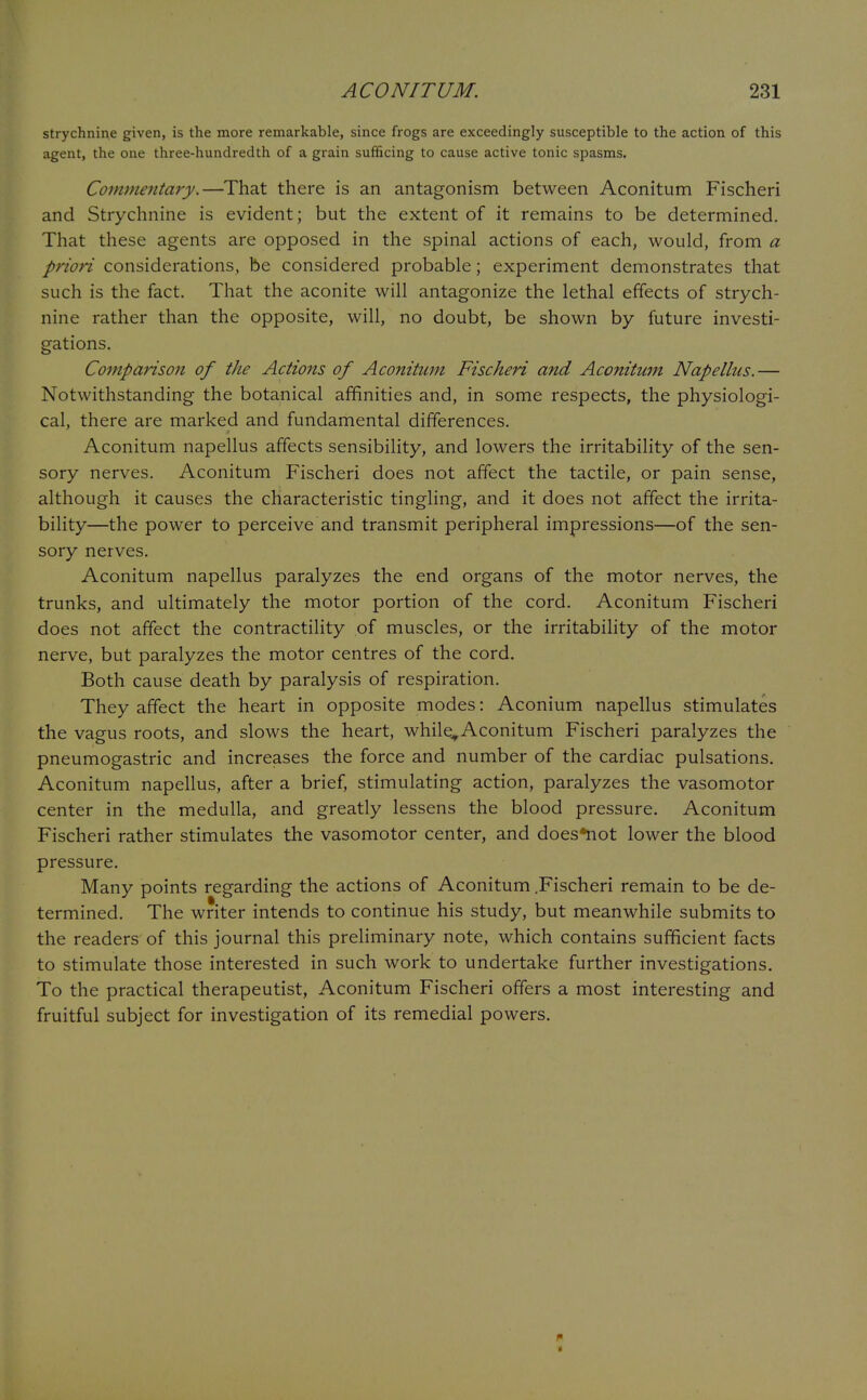 strychnine given, is the more remarkable, since frogs are exceedingly susceptible to the action of this agent, the one three-hundredth of a grain sufficing to cause active tonic spasms. Commentary.—That there is an antagonism between Aconitum Fischeri and Strychnine is evident; but the extent of it remains to be determined. That these agents are opposed in the spinal actions of each, would, from a priori considerations, be considered probable; experiment demonstrates that such is the fact. That the aconite will antagonize the lethal effects of strych- nine rather than the opposite, will, no doubt, be shown by future investi- gations. Comparison of the Actions of Aconitum Fischeri and Aconitum Napellus.— Notwithstanding the botanical affinities and, in some respects, the physiologi- cal, there are marked and fundamental differences. Aconitum napellus affects sensibility, and lowers the irritability of the sen- sory nerves. Aconitum Fischeri does not affect the tactile, or pain sense, although it causes the characteristic tingling, and it does not affect the irrita- bility—the power to perceive and transmit peripheral impressions—of the sen- sory nerves. Aconitum napellus paralyzes the end organs of the motor nerves, the trunks, and ultimately the motor portion of the cord. Aconitum Fischeri does not affect the contractility of muscles, or the irritability of the motor nerve, but paralyzes the motor centres of the cord. Both cause death by paralysis of respiration. They affect the heart in opposite modes: Aconium napellus stimulates the vagus roots, and slows the heart, while,Aconitum Fischeri paralyzes the pneumogastric and increases the force and number of the cardiac pulsations. Aconitum napellus, after a brief, stimulating action, paralyzes the vasomotor center in the medulla, and greatly lessens the blood pressure. Aconitum Fischeri rather stimulates the vasomotor center, and does*not lower the blood pressure. Many points regarding the actions of Aconitum .Fischeri remain to be de- termined. The writer intends to continue his study, but meanwhile submits to the readers of this journal this preliminary note, which contains sufficient facts to stimulate those interested in such work to undertake further investigations. To the practical therapeutist, Aconitum Fischeri offers a most interesting and fruitful subject for investigation of its remedial powers.