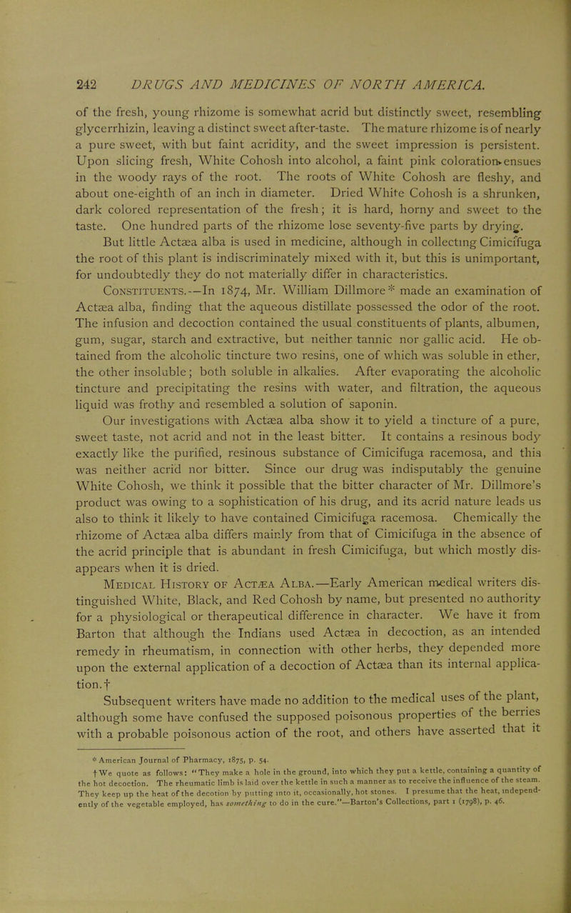 of the fresh, young rhizome is somewhat acrid but distinctly sweet, resembling glycerrhizin, leaving a distinct sweet after-taste. The mature rhizome is of nearly a pure sweet, with but faint acridity, and the sweet impression is persistent. Upon slicing fresh, White Cohosh into alcohol, a faint pink coloration* ensues in the woody rays of the root. The roots of White Cohosh are fleshy, and about one-eighth of an inch in diameter. Dried White Cohosh is a shrunken, dark colored representation of the fresh; it is hard, horny and sweet to the taste. One hundred parts of the rhizome lose seventy-five parts by drying. But little Actaea alba is used in medicine, although in collecting Cimicffuga the root of this plant is indiscriminately mixed with it, but this is unimportant, for undoubtedly they do not materially differ in characteristics. Constituents.—In 1874, Mr. William Dillmore* made an examination of Actaea alba, finding that the aqueous distillate possessed the odor of the root. The infusion and decoction contained the usual constituents of plants, albumen, gum, sugar, starch and extractive, but neither tannic nor gallic acid. He ob- tained from the alcoholic tincture two resins, one of which was soluble in ether, the other insoluble; both soluble in alkalies. After evaporating the alcoholic tincture and precipitating the resins with water, and filtration, the aqueous liquid was frothy and resembled a solution of saponin. Our investigations with Actaea alba show it to yield a tincture of a pure, sweet taste, not acrid and not in the least bitter. It contains a resinous body exactly like the purified, resinous substance of Cimicifuga racemosa, and this was neither acrid nor bitter. Since our drug was indisputably the genuine White Cohosh, we think it possible that the bitter character of Mr. Dillmore's product was owing to a sophistication of his drug, and its acrid nature leads us also to think it likely to have contained Cimicifuga racemosa. Chemically the rhizome of Actaea alba differs mainly from that of Cimicifuga in the absence of the acrid principle that is abundant in fresh Cimicifuga, but which mostly dis- appears when it is dried. Medical History of Act^a Alba.—Early American medical writers dis- tinguished White, Black, and Red Cohosh by name, but presented no authority for a physiological or therapeutical difference in character. We have it from Barton that although the Indians used Actaea in decoction, as an intended remedy in rheumatism, in connection with other herbs, they depended more upon the external application of a decoction of Actaea than its internal applica- tion, f Subsequent writers have made no addition to the medical uses of the plant, although some have confused the supposed poisonous properties of the berries with a probable poisonous action of the root, and others have asserted that it * American Journal of Pharmacy, 1875, p. 54. t We quote as follows: They make a hole in the ground, into which they put a kettle, containing a quantity of the hot decoction. The rheumatic limb is laid over the kettle in such a manner as to receive the influence of the steam. They keep up the heat of the decotion by putting into it, occasionally, hot stones. I presume that the heat, independ- ently of the vegetable employed, has something to do in the cure.—Barton's Collections, part 1 (1798), p. 46.