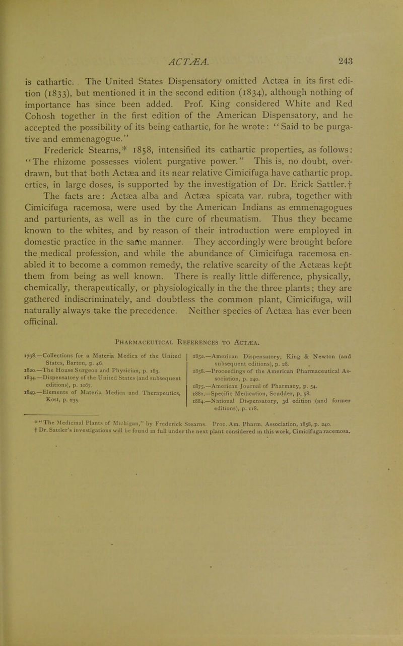 is cathartic. The United States Dispensatory omitted Actaea in its first edi- tion (1833), but mentioned it in the second edition (1834), although nothing of importance has since been added. Prof. King considered White and Red Cohosh together in the first edition of the American Dispensatory, and he accepted the possibility of its being cathartic, for he wrote: Said to be purga- tive and emmenagogue. Frederick Stearns,* 1858, intensified its cathartic properties, as follows: The rhizome possesses violent purgative power. This is, no doubt, over- drawn, but that both Actaea and its near relative Cimicifuga have cathartic prop- erties, in large doses, is supported by the investigation of Dr. Erick Sattler.f The facts are : Actaea alba and Actaea spicata var. rubra, together with Cimicifuga racemosa, were used by the American Indians as emmenagogues and parturients, as well as in the cure of rheumatism. Thus they became known to the whites, and by reason of their introduction were employed in domestic practice in the same manner. They accordingly were brought before the medical profession, and while the abundance of Cimicifuga racemosa en- abled it to become a common remedy, the relative scarcity of the Actaeas kept them from being as well known. There is really little difference, physically, chemically, therapeutically, or physiologically in the the three plants; they are gathered indiscriminately, and doubtless the common plant, Cimicifuga, will naturally always take the precedence. Neither species of Actaea has ever been officinal. Pharmaceutical References to Actaea. 1798.—Collections for a Materia Medica of the United States, Barton, p. 46. 1820.—The House Surgeon and Physician, p. 183. 1834.—Dispensatory of the United States (and subsequent editions), p. 1067. 1849.—Elements of Materia Medica and Therapeutics, Kost, p. 235. 1852.—American Dispensatory, King & Newton (and subsequent editions), p. 28. 1858.—Proceedings of the American Pharmaceutical As- sociation, p. 240. 1875.—American Journal of Pharmacy, p. 54. 1881.—Specific Medication, Scudder, p, 58. 1884.—National Dispensatory, 3d edition (and former editions), p. 118. ^•The Medicinal Plants of Michigan, by Frederick Stearns. Proc. Am. Pharm. Association, 1858, p. 240. f Dr. Sattler's investigations will be found in full under the next plant considered in this work, Cimicifuga racemosa.