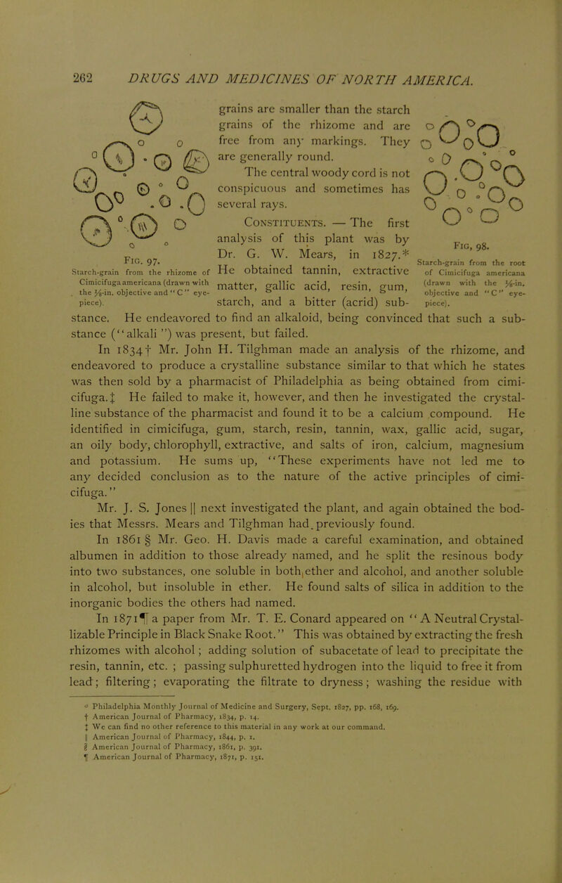 grains are smaller than the starch grains of the rhizome and are o f\ free from any markings. They q y*-s Q \_J are generally round. 0 0 _ ° The central woody cord is not s~\ ,\^_) Cj conspicuous and sometimes has \_J q several rays. Cj ' . ^*>'^ O Constituents. — The first analysis of this plant was by FlG 97 Dr. G. W. Mears, in 1827.* Fig, 98. . Starch-grain from the root Starch-grain from the rhizome of He obtained tannin, extractive of Cimicifuga americana Cimicifugaamericana (drawn with matter gallfc acid, resin, gum, (d,raWn with the . the J/fc-in. objective and C eye- . * o objective and C eye- piece), starch, and a bitter (acrid) sub- piece). stance. He endeavored to find an alkaloid, being convinced that such a sub- stance (alkali ) was present, but failed. In 1834 f Mr. John H. Tilghman made an analysis of the rhizome, and endeavored to produce a crystalline substance similar to that which he states was then sold by a pharmacist of Philadelphia as being obtained from cimi- cifuga. I He failed to make it, however, and then he investigated the crystal- line substance of the pharmacist and found it to be a calcium compound. He identified in cimicifuga, gum, starch, resin, tannin, wax, gallic acid, sugar, an oily body, chlorophyll, extractive, and salts of iron, calcium, magnesium and potassium. He sums up, These experiments have not led me to any decided conclusion as to the nature of the active principles of cimi- cifuga. Mr. J. S. Jones || next investigated the plant, and again obtained the bod- ies that Messrs. Mears and Tilghman had.previously found. In 1861 § Mr. Geo. H. Davis made a careful examination, and obtained albumen in addition to those already named, and he split the resinous body into two substances, one soluble in both,ether and alcohol, and another soluble in alcohol, but insoluble in ether. He found salts of silica in addition to the inorganic bodies the others had named. In 1871 % a paper from Mr. T. E. Conard appeared on  A Neutral Crystal- lizable Principle in Black Snake Root. This was obtained by extracting the fresh rhizomes with alcohol ; adding solution of subacetate of lead to precipitate the resin, tannin, etc. ; passing sulphuretted hydrogen into the liquid to free it from lead; filtering; evaporating the filtrate to dryness; washing the residue with * Philadelphia Monthly Journal of Medicine and Surgery, Sept. 1827, pp. 168, 169. f American Journal of Pharmacy, 1834, p. 14. I We can find no other reference to this material in any work at our command. || American Journal of Pharmacy, 1844, P- {j American Journal of Pharmacy, 1861, p. 391.