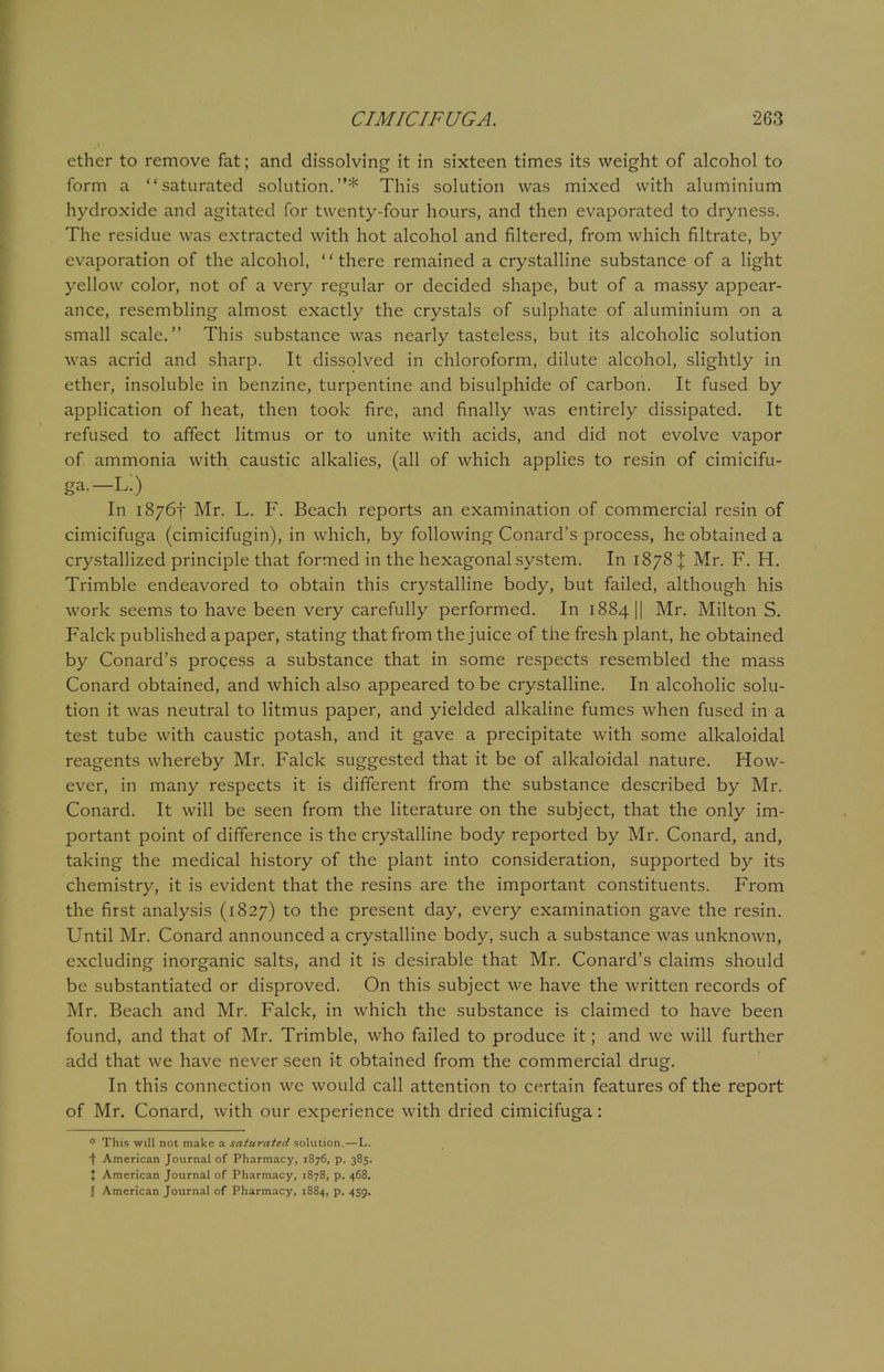ether to remove fat ; and dissolving it in sixteen times its weight of alcohol to form a saturated solution.* This solution was mixed with aluminium hydroxide and agitated for twenty-four hours, and then evaporated to dryness. The residue was extracted with hot alcohol and filtered, from which filtrate, by evaporation of the alcohol, there remained a crystalline substance of a light yellow color, not of a very regular or decided shape, but of a massy appear- ance, resembling almost exactly the crystals of sulphate of aluminium on a small scale. This substance was nearly tasteless, but its alcoholic solution was acrid and sharp. It dissolved in chloroform, dilute alcohol, slightly in ether, insoluble in benzine, turpentine and bisulphide of carbon. It fused by application of heat, then took fire, and finally was entirely dissipated. It refused to affect litmus or to unite with acids, and did not evolve vapor of ammonia with caustic alkalies, (all of which applies to resin of cimicifu- ga.— Li) In 18767 Mr. L. F. Beach reports an examination of commercial resin of cimicifuga (cimicifugin), in which, by following Conard's process, he obtained a crystallized principle that formed in the hexagonal system. In 1878 % Mr. F. H. Trimble endeavored to obtain this crystalline body, but failed, although his work seems to have been very carefully performed. In 1884 || Mr. Milton S. Falck published a paper, stating that from the juice of the fresh plant, he obtained by Conard's process a substance that in some respects resembled the mass Conard obtained, and which also appeared to be crystalline. In alcoholic solu- tion it was neutral to litmus paper, and yielded alkaline fumes when fused in a test tube with caustic potash, and it gave a precipitate with some alkaloidal reagents whereby Mr. Falck suggested that it be of alkaloidal nature. How- ever, in many respects it is different from the substance described by Mr. Conard. It will be seen from the literature on the subject, that the only im- portant point of difference is the crystalline body reported by Mr. Conard, and, taking the medical history of the plant into consideration, supported by its chemistry, it is evident that the resins are the important constituents. From the first analysis (1827) to the present day, every examination gave the resin. Until Mr. Conard announced a crystalline body, such a substance was unknown, excluding inorganic salts, and it is desirable that Mr. Conard's claims should be substantiated or disproved. On this subject we have the written records of Mr. Beach and Mr. Falck, in which the substance is claimed to have been found, and that of Mr. Trimble, who failed to produce it; and we will further add that we have never seen it obtained from the commercial drug. In this connection we would call attention to certain features of the report of Mr. Conard, with our experience with dried cimicifuga: * This will not make a saturated solution. — L. t American Journal of Pharmacy, 1876, p. 385. X American Journal of Pharmacy, 1878, p. 468.