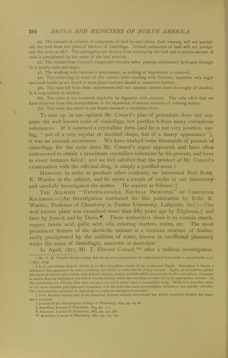 1st. The amount of solution of subacetate of lead lie used (three fluid ounces), will not precipi- tate the resin from two pints of tincture of cimicifuga. Indeed, subacetate of lead will not precipi- tate this resin at all.* The astringents are thrown from solution by the lead and a certain amount of resin is precipitated by the water of the lead solution. 2d. The residue from Conard's evaporated tincture (after passing sulphureted hydrogen through it) is mostly resin and sugar. 3d. The washing with benzine is unnecessary, as nothing of importance is removed. 4th. The extracting by water of this residue (after washing with benzine), separates only sugar and such bodies as are found in most plants and are classed as extractive matters. 5th. The resin left from these experiments will not saturate sixteen times its weight of alcohol. It is very soluble in alcohol. 6th. This resin is not rendered insoluble by digestion with alumina. The only effect that we have observed from this manipulation, is the separation of minute amounts of coloring matter. 7th. This resin has never in our hands assumed a crystalline form. To sum up, in our opinion Mr. Conard's plan of procedure does not sep- arate the well known resin of cimicifuga, but purifies it from many extraneous substances. If it assumed a crystalline form (and he is not very positive, say- ing,  not of a very regular or decided shape, but of a massy appearance), it was an unusual occurrence. We have worked some thousands of pounds of cimicifuga for the resin since Mr. Conard's paper appeared, and have often endeavored to obtain a proximate crystalline substance by his process, and have in every instance failed ; and we feel satisfied that the product of Mr. Conard's examination with the officinal drug, is simply a purified resin, f However, in order to produce other evidence, we interested Prof. Robt. R. Warder in the subject, and he spent a couple of weeks in our laboratory and carefully investigated the matter. He reports as follows: % The Alleged  Crystallizable Neutral Principle of Cimicifuga Racemosa.—(An investigation instituted for this publication by Robt R. Warder, Professor of Chemistry in Purdue University, Lafayette, Ind.)—This well known plant was examined more than fifty years ago by Tilghman,|| and later by Jones§ and by Davis. ^[ These authorities show it to contain starch, sugars, tannic acid, gallic acid, oils, coloring matters, resins, etc. The most prominent feature of the alcoholic extract is a resinous mixture of bodies, easily precipitated by the addition of water, known in unofficinal pharmacy under the name of cimicifugin, macrotin or macrotyn. In April, 1871, Mr. T. Elwood Conard,** after a tedious investigation, * Mr. T. H. Trimble decided (1879) that the portion precipitated by subacetate of lead yields a crystallizable acid. —Nat. Disp. f It is not always easy to decide as to the crystalline, nature of an evaporated liquid. Sometimes it leaves a substance that appears to be semi-crystalline, but which is really devoid of any crystals. Again, an amorphous, glossy like layer of residue will contain well defined crystals, nearly invisible while surrounded by the amorphous substance in which they are imbedded, but which become distinct when this envelope is removed by an appropriate solvent. In this connection we will say, that often we place too much stress upon a crystalline body. While it is true that many of our most valuable principles are crystalline, it is also true that many uncrystalline substances are equally valuable. The characteristic principle of cimicifuga is a resinous amorphous principle. X Prof. Warder repeats part of the historical portions already introduced, but which, however, renders his paper more complete. || Journal of the Philadelphia College of Pharmacy, 1834, pp. 14, 80. '4 American Journal of Pharmacy, 1843, pp. 1, 5. 1f American Journal of Pharmacy, 1861, pp. 391, 396.