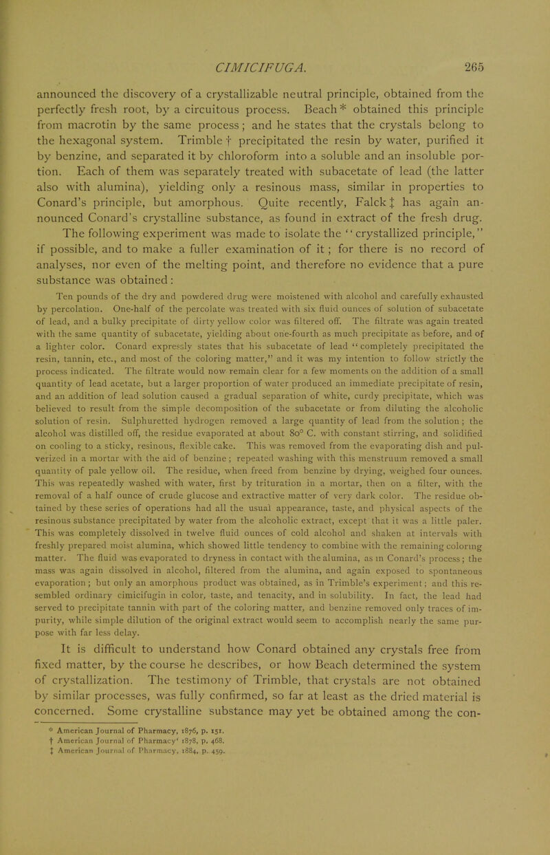 announced the discovery of a crystallizable neutral principle, obtained from the perfectly fresh root, by a circuitous process. Beach * obtained this principle from macrotin by the same process; and he states that the crystals belong to the hexagonal system. Trimble f precipitated the resin by water, purified it by benzine, and separated it by chloroform into a soluble and an insoluble por- tion. Each of them was separately treated with subacetate of lead (the latter also with alumina), yielding only a resinous mass, similar in properties to Conard's principle, but amorphous. Quite recently, Falck % has again an- nounced Conard's crystalline substance, as found in extract of the fresh drug. The following experiment was made to isolate the  crystallized principle, if possible, and to make a fuller examination of it; for there is no record of analyses, nor even of the melting point, and therefore no evidence that a pure substance was obtained : Ten pounds of the dry and powdered drug were moistened with alcohol and carefully exhausted by percolation. One-half of the percolate was treated with six fluid ounces of solution of subacetate of lead, and a bulky precipitate of dirty yellow color was filtered off. The filtrate was again treated with the same quantity of subacetate, yielding about one-fourth as much precipitate as before, and of a lighter color. Conard expressly states that his subacetate of lead  completely precipitated the resin, tannin, etc., and most of the coloring matter, and it was my intention to follow strictly the process indicated. The filtrate would now remain clear for a few moments on the addition of a small quantity of lead acetate, but a larger proportion of water produced an immediate precipitate of resin, and an addition of lead solution caused a gradual separation of white, curdy precipitate, which was believed to result from the simple decomposition of the subacetate or from diluting the alcoholic solution of resin. Sulphuretted hydrogen removed a large quantity of lead from the solution ; the alcohol was distilled off, the residue evaporated at about 8o° C. with constant stirring, and solidified on cooling to a sticky, resinous, flexible cake. This was removed from the evaporating dish and pul- verized in a mortar with the aid of benzine ; repeated washing with this menstruum removed a small quantity of pale yellow oil. The residue, when freed from benzine by drying, weighed four ounces. This was repeatedly washed with water, first by trituration in a mortar, then on a filter, with the removal of a half ounce of crude glucose and extractive matter of very dark color. The residue ob- tained by these series of operations had all the usual appearance, taste, and physical aspects of the resinous substance precipitated by water from the alcoholic extract, except that it was a little paler. This was completely dissolved in twelve fluid ounces of cold alcohol and shaken at intervals with freshly prepared moist alumina, which showed little tendency to combine with the remaining coloring matter. The fluid was evaporated to dryness in contact with the alumina, as in Conard's process; the mass was again dissolved in alcohol, filtered from the alumina, and again exposed to spontaneous evaporation; but only an amorphous product was obtained, as in Trimble's experiment; and this re- sembled ordinary cimicifugin in color, taste, and tenacity, and in solubility. In fact, the lead had served to precipitate tannin with part of the coloring matter, and benzine removed only traces of im- purity, while simple dilution of the original extract would seem to accomplish nearly the same pur- pose with far less delay. It is difficult to understand how Conard obtained any crystals free from fixed matter, by the course he describes, or how Beach determined the system of crystallization. The testimony of Trimble, that crystals are not obtained by similar processes, was fully confirmed, so far at least as the dried material is concerned. Some crystalline substance may yet be obtained among the con- * American Journal of Pharmacy, 1876, p. 151. f American Journal of Pharmacy' 1878, p. 468.