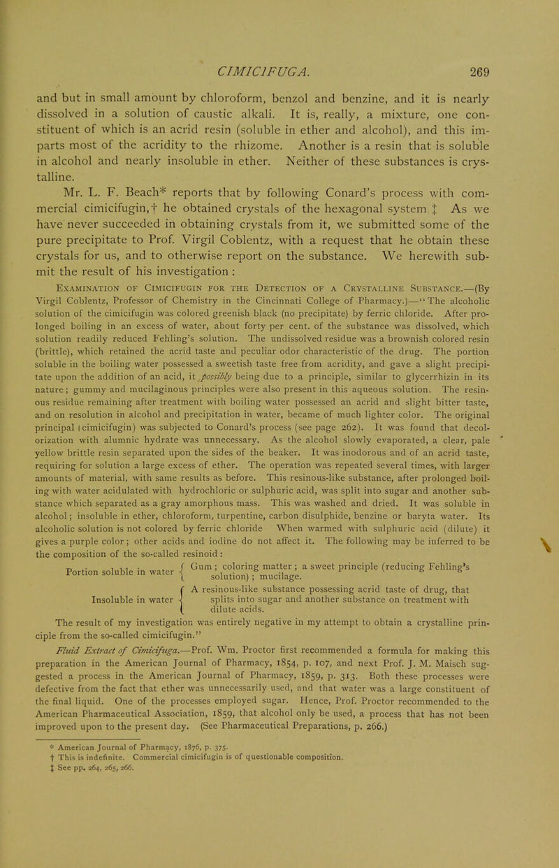 and but in small amount by chloroform, benzol and benzine, and it is nearly dissolved in a solution of caustic alkali. It is, really, a mixture, one con- stituent of which is an acrid resin (soluble in ether and alcohol), and this im- parts most of the acridity to the rhizome. Another is a resin that is soluble in alcohol and nearly insoluble in ether. Neither of these substances is crys- talline. Mr. L. F. Beach* reports that by following Conard's process with com- mercial cimicifugin,f he obtained crystals of the hexagonal system.']: As we have never succeeded in obtaining crystals from it, we submitted some of the pure precipitate to Prof. Virgil Coblentz, with a request that he obtain these crystals for us, and to otherwise report on the substance. We herewith sub- mit the result of his investigation : Examination of Cimicifugin for the Detection of a Crystalline Substance.—(By- Virgil Coblentz, Professor of Chemistry in the Cincinnati College of Pharmacy.)—The alcoholic solution of the cimicifugin was colored greenish black (no precipitate) by ferric chloride. After pro- longed boiling in an excess of water, about forty per cent, of the substance was dissolved, which solution readily reduced Fehling's solution. The undissolved residue was a brownish colored resin (brittle), which retained the acrid taste and peculiar odor characteristic of the drug. The portion soluble in the boiling water possessed a sweetish taste free from acridity, and gave a slight precipi- tate upon the addition of an acid, it possibly being due to a principle, similar to glycerrhizin in its nature; gummy and mucilaginous principles were also present in this aqueous solution. The resin- ous residue remaining after treatment with boiling water possessed an acrid and slight bitter taste, and on resolution in alcohol and precipitation in water, became of much lighter color. The original principal I cimicifugin) was subjected to Conard's process (see page 262). It was found that decol- orization with alumnic hydrate was unnecessary. As the alcohol slowly evaporated, a clear, pale yellow brittle resin separated upon the sides of the beaker. It was inodorous and of an acrid taste, requiring for solution a large excess of ether. The operation was repeated several times, with larger amounts of material, with same results as before. This resinous-like substance, after prolonged boil- ing with water acidulated with hydrochloric or sulphuric acid, was split into sugar and another sub- stance which separated as a gray amorphous mass. This was washed and dried. It was soluble in alcohol; insoluble in ether, chloroform, turpentine, carbon disulphide, benzine or baryta water. Its alcoholic solution is not colored by ferric chloride When warmed with sulphuric acid (dilute) it gives a purple color ; other acids and iodine do not affect it. The following may be inferred to be the composition of the so-called resinoid : - . ill- f Gum ; coloring matter ; a sweet principle (reducing Fehling's Portion soluble in water | s'0iution) ; mucilage. V 8 {A resinous-like substance possessing acrid taste of drug, that splits into sugar and another substance on treatment with dilute acids. The result of my investigation was entirely negative in my attempt to obtain a crystalline prin- ciple from the so-called cimicifugin. Fluid Extract of Cimiciftiga.—Prof. Wm. Proctor first recommended a formula for making this preparation in the American Journal of Pharmacy, 1854, p. 107, and next Prof. J. M. Maisch sug- gested a process in the American Journal of Pharmacy, 1859, p. 313. Both these processes were defective from the fact that ether was unnecessarily used, and that water was a large constituent of the final liquid. One of the processes employed sugar. Hence, Prof. Proctor recommended to the American Pharmaceutical Association, 1859, that alcohol only be used, a process that has not been improved upon to the present day. (See Pharmaceutical Preparations, p. 266.) * American Journal of Pharmacy, 1876, p. 375. f This is indefinite. Commercial cimicifugin is of questionable composition. X See pp. 264, 265, 266.