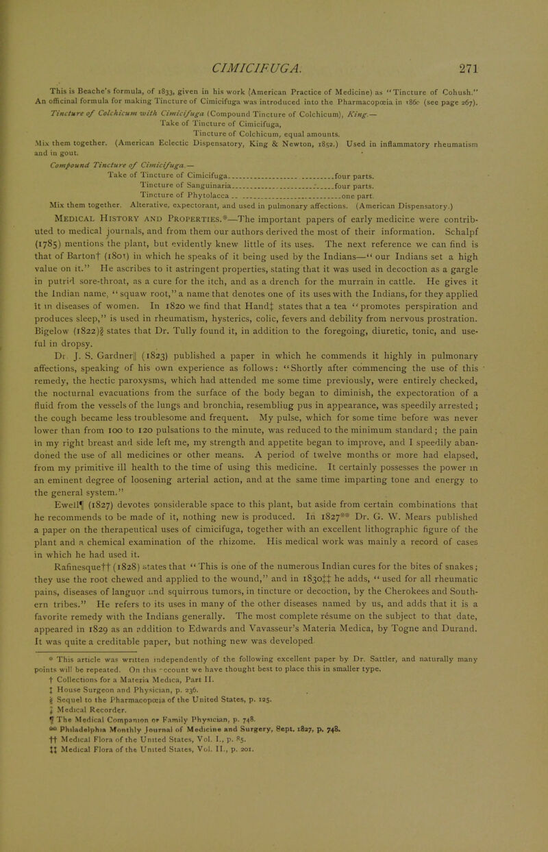This is Beache's formula, of 1833, given in his work (American Practice of Medicine) as Tincture of Cohush. An officinal formula for making Tincture of Cimicifuga was introduced into the Pharmacopoeia in t86c (see page 267). Tincture 0/ Colchicum with Cimicifuga (Compound Tincture of Colchicum), King — Take of Tincture of Cimicifuga, Tincture of Colchicum, equal amounts. Mix them together. (American Eclectic Dispensatory, King & Newton, 1852.) Used in inflammatory rheumatism and in gout. Compound Tincture 0/ Cimicifuga.— Take of Tincture of Cimicifuga four parts. Tincture of Sanguinaria _• four parts. Tincture of Phytolacca one part. Mix them together. Alterative, expectorant, and used in pulmonary affections. (American Dispensatory.) Medical History and Properties.*—The important papers of early medicine were contrib- uted to medical journals, and from them our authors derived the most of their information. Schalpf (1785) mentions the plant, but evidently knew little of its uses. The next reference we can find is that of Bartont (i8ot) in which he speaks of it being used by the Indians— our Indians set a high value on it. He ascribes to it astringent properties, stating that it was used in decoction as a gargle in putrid sore-throat, as a cure for the itch, and as a drench for the murrain in cattle. He gives it the Indian name,  squaw root, a name that denotes one of its uses with the Indians, for they applied it in diseases of women. In 1820 we find that HandJ states that a tea promotes perspiration and produces sleep, is used in rheumatism, hysterics, colic, fevers and debility from nervous prostration. Bigelow (1822)$ states that Dr. Tully found it, in addition to the foregoing, diuretic, tonic, and use- ful in dropsy. Dr. J. S. Gardner|| (1823) published a paper in which he commends it highly in pulmonary affections, speaking of his own experience as follows: Shortly after commencing the use of this remedy, the hectic paroxysms, which had attended me some time previously, were entirely checked, the nocturnal evacuations from the surface of the body began to diminish, the expectoration of a fluid from the vessels of the lungs and bronchia, resembliug pus in appearance, was speedily arrested ; the cough became less troublesome and frequent. My pulse, which for some time before was never lower than from 100 to 120 pulsations to the minute, was reduced to the minimum standard ; the pain in my right breast and side left me, my strength and appetite began to improve, and I speedily aban- doned the use of all medicines or other means. A period of twelve months or more had elapsed, from my primitive ill health to the time of using this medicine. It certainly possesses the power in an eminent degree of loosening arterial action, and at the same time imparting tone and energy to the general system. Ewell^I (1827) devotes considerable space to this plant, but aside from certain combinations that he recommends to be made of it, nothing new is produced. In 1827s* Dr. G. W. Mears published a paper on the therapeutical uses of cimicifuga, together with an excellent lithographic figure of the plant and a chemical examination of the rhizome. His medical work was mainly a record of cases in which he had used it. Rafinesquett (1828) states that  This is one of the numerous Indian cures for the bites of snakes ; they use the root chewed and applied to the wound, and in 1830^ he adds, used for all rheumatic pains, diseases of languor and squirrous tumors, in tincture or decoction, by the Cherokees and South- ern tribes. He refers to its uses in many of the other diseases named by us, and adds that it is a favorite remedy with the Indians generally. The most complete resume on the subject to that date, appeared in 1829 as an iiddition to Edwards and Vavasseur's Materia Medica, by Togne and Durand. It was quite a creditable paper, but nothing new was developed * This article was written independently of the following excellent paper by Dr. Sattler, and naturally many points will be repeated. On this -ccount we have thought best to place this in smaller type, t Collections for a Materia Medica, Pare II. I House Surgeon and Physician, p. 236. js Sequel to the Pharmacopoeia of the United States, p. 125. J Medical Recorder. The Medical Companion or Family Physician, p. 748. ■* Philadelphia Monthly Journal of Medicine and Surgery, Sept. 1827, p. 748. ft Medical Flora of the United States, Vol. I., p. R5. XX Medical Flora of the United States, Vol. II., p. 201.
