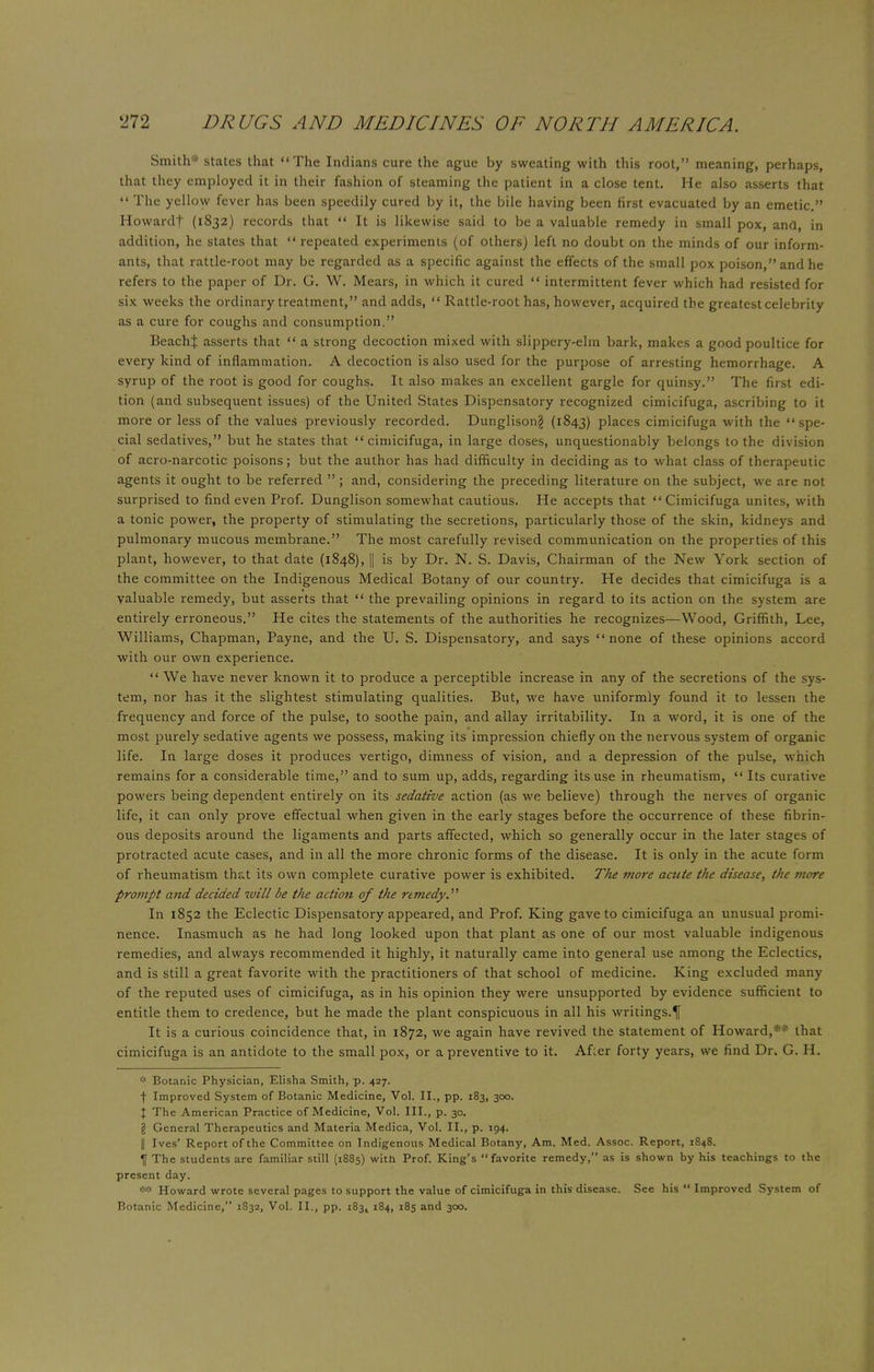 Smith* states that The Indians cure the ague by sweating with this root, meaning, perhaps, that they employed it in their fashion of steaming the patient in a close tent. He also asserts that  The yellow fever has been speedily cured by it, the bile having been first evacuated by an emetic. Howard! (1832) records that  It is likewise said to be a valuable remedy in small pox, and, in addition, he states that  repeated experiments (of others) left no doubt on the minds of our inform- ants, that rattle-root may be regarded as a specific against the effects of the small pox poison, and he refers to the paper of Dr. G. W. Mears, in which it cured  intermittent fever which had resisted for six weeks the ordinary treatment, and adds,  Rattle-root has, however, acquired the greatest celebrity as a cure for coughs and consumption. BeachJ asserts that  a strong decoction mixed with slippery-elm bark, makes a good poultice for every kind of inflammation. A decoction is also used for the purpose of arresting hemorrhage. A syrup of the root is good for coughs. It also makes an excellent gargle for quinsy. The first edi- tion (and subsequent issues) of the United States Dispensatory recognized cimicifuga, ascribing to it more or less of the values previously recorded. Dunglisong (1843) places cimicifuga with the spe- cial sedatives, but he states that cimicifuga, in large doses, unquestionably belongs to the division of acro-narcotic poisons; but the author has had difficulty in deciding as to what class of therapeutic agents it ought to be referred  ; and, considering the preceding literature on the subject, we are not surprised to find even Prof. Dunglison somewhat cautious. He accepts that Cimicifuga unites, with a tonic power, the property of stimulating the secretions, particularly those of the skin, kidneys and pulmonary mucous membrane. The most carefully revised communication on the properties of this plant, however, to that date (1848), || is by Dr. N. S. Davis, Chairman of the New York section of the committee on the Indigenous Medical Botany of our country. He decides that cimicifuga is a valuable remedy, but asserts that  the prevailing opinions in regard to its action on the system are entirely erroneous. He cites the statements of the authorities he recognizes—Wood, Griffith, Lee, Williams, Chapman, Payne, and the U. S. Dispensatory, and says none of these opinions accord with our own experience.  We have never known it to produce a perceptible increase in any of the secretions of the sys- tem, nor has it the slightest stimulating qualities. But, we have uniformly found it to lessen the frequency and force of the pulse, to soothe pain, and allay irritability. In a word, it is one of the most purely sedative agents we possess, making its impression chiefly on the nervous system of organic life. In large doses it produces vertigo, dimness of vision, and a depression of the pulse, which remains for a considerable time, and to sum up, adds, regarding its use in rheumatism,  Its curative powers being dependent entirely on its, sedative action (as we believe) through the nerves of organic life, it can only prove effectual when given in the early stages before the occurrence of these fibrin- ous deposits around the ligaments and parts affected, which so generally occur in the later stages of protracted acute cases, and in all the more chronic forms of the disease. It is only in the acute form of rheumatism that its own complete curative power is exhibited. The more aaite the disease, the more prompt and decided will be the action of the remedy. In 1852 the Eclectic Dispensatory appeared, and Prof. King gave to cimicifuga an unusual promi- nence. Inasmuch as he had long looked upon that plant as one of our most valuable indigenous remedies, and always recommended it highly, it naturally came into general use among the Eclectics, and is still a great favorite with the practitioners of that school of medicine. King excluded many of the reputed uses of cimicifuga, as in his opinion they were unsupported by evidence sufficient to entitle them to credence, but he made the plant conspicuous in all his writings.^ It is a curious coincidence that, in 1872, we again have revived the statement of Howard,3 * that cimicifuga is an antidote to the small pox, or a preventive to it. Afler forty years, we find Dr. G. H. * Botanic Physician, Elisha Smith, p. 427. f Improved System of Botanic Medicine, Vol. II., pp. 183, 300. I The American Practice of Medicine, Vol. III., p. 30. I General Therapeutics and Materia Medica, Vol. II., p. 194. || Ives' Report of the Committee on Indigenous Medical Botany, Am. Med. Assoc. Report, 1848. If The students are familiar still (1885) with Prof. King's favorite remedy, as is shown by his teachings to the present day. ** Howard wrote several pages to support the value of cimicifuga in this disease. See his  Improved System of Botanic Medicine, 1832, Vol. II., pp. iS^k 184, 185 and 300.