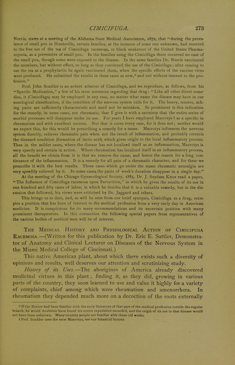 Norris, states at a meeting of the Alabama State Medical Association, 1872, that during the preva- lence of small pox in Huntsville, certain families, at the instance of some one unknown, had resorted to the free use of the tea of Cimicifuga racemosa, or black snakeroot of the United States Pharma- copoeia, as a preventive of small pox. In the families using the Cimicifuga there occurred no case of the small pox, though some were exposed to the disease. In the same families Dr. Norris vaccinated the members, but without effect, so long as they continued the use of the Cimicifuga; after ceasing to use the tea as a prophylactic he again vaccinated them, when the specific effects of the vaccine virus were produced. He submitted the results in these cases as new,* and not without interest to the pro- fession. Prof. John Scudder is an ardent admirer of Cimicifuga, and we reproduce, as follows, from his Specific Medication, a few of his terse sentences regarding that drug: Like all other direct reme- dies, it (Cimicifuga) may be employed in any case, no matter what name the disease may have in our nosological classification, if the condition of the nervous system calls for it. The heavy, tensive, ach- ing pains are sufficiently characteristic and need not be mistaken. So prominent is this indication for the remedy, in some cases, not rheumatic, that I give it with a certainty that the entire series of morbid processes will disappear under its use. For years I have employed Macrotyst as a specific in rheumatism and with excellent success. Not that it cures every case, for it does not; neither would we expect this, for this would be prescribing a remedy for a name. Macrotys influences the nervous system directly, relieves rheumatic pain when not the result of inflammation, and probably corrects the diseased condition (formation of lactic acid) which gives origin to the local inflammatory process. Thus in the milder cases, where the disease has not localized itself as an inflammation, Macrotys is very speedy and certain in action. Where rheumatism has localized itself in an inflammatory process, all the benefit we obtain from it is that we remove the cause, and hence the reason for a long con- tinuance of the inflammation. It is a remedy for all pain of a rheumatic character, and for these we prescribe it with the best results. Those cases which go under the name rheumatic neuralgia are very speedily relieved by it. In some cases, the pains of week's duration disappear in a single day. At the meeting of the Chicago Gynaecological Society, 1885, Dr. J. Suydam Knox read a paper, The Influence of Cimicifuga racemosa upon Parturition, in which he gives the results of its use in one hundred and fifty cases of labor, in which he decides that it is a valuable remedy, but in the dis- cussion that followed, his views were criticised by Dr. Jaggard and others. This brings us to date, and, as will be seen from our brief synopsis, Cimicifuga as a drug, occu- pies a position that has been of interest to the medical profession from a very early day in American medicine. It is conspicuous for its many recommendations and its uncertain position with many prominent therapeutists. In this connection the following special papers from representatives of the various bodies of medical men will be of interest. The Medical History and Physiological Action of Cimicifuga Racemosa.—(Written for this publication by Dr. Eric E. Sattler, Demonstra- tor of Anatomy and Clinical Lecturer on Diseases of the Nervous System in the Miami Medical College of Cincinnati.) This native American plant, about which there exists such a diversity of opinions and results, well deserves our attention and scrutinizing study. History of its Uses.—The aborigines of America already discovered medicinal virtues in this plant ; finding it, as they did, growing in various parts of the country, they soon learned to use and value it highly for a variety of complaints, chief among which were rheumatism and amenorrhcea. In rheumatism they depended much more on a decoction of the roots externally * If the Doctor had been familiar with the early literature of that part of the medical profession outsidd the regular branch, he' would doubtless have found his entire experience recorded, and the origin of its use in that disease would not have been unknown. Many country people are familiar with these old works. t Prof. Scudder uses the term Macrotys, see our botanical history.