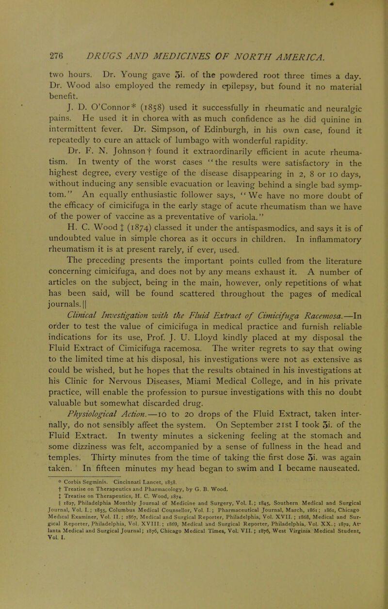 two hours. Dr. Young gave 5i. of the powdered root three times a day. Dr. Wood also employed the remedy in epilepsy, but found it no material benefit. J. D. O'Connor* (1858) used it successfully in rheumatic and neuralgic pains. He used it in chorea with as much confidence as he did quinine in intermittent fever. Dr. Simpson, of Edinburgh, in his own case, found it repeatedly to cure an attack of lumbago with wonderful rapidity. Dr. F. N. Johnson f found it extraordinarily efficient in acute rheuma- tism. In twenty of the worst cases the results were satisfactory in the highest degree, every vestige of the disease disappearing in 2, 8 or 10 days, without inducing any sensible evacuation or leaving behind a single bad symp- tom. An equally enthusiastic follower says, We have no more doubt of the efficacy of cimicifuga in the early stage of acute rheumatism than we have of the power of vaccine as a preventative of variola. H. C. Wood % (l%74) classed it under the antispasmodics, and says it is of undoubted value in simple chorea as it occurs in children. In inflammatory rheumatism it is at present rarely, if ever, used. The preceding presents the important points culled from the literature concerning cimicifuga, and does not by any means exhaust it. A number of articles on the subject, being in the main, however, only repetitions of what has been said, will be found scattered throughout the pages of medical journals. || Clinical Investigation with the Fluid Extract of Cimicifuga Racemosa.—In order to test the value of cimicifuga in medical practice and furnish reliable indications for its use, Prof. J. U. Lloyd kindly placed at my disposal the Fluid Extract of Cimicifuga racemosa. The writer regrets to say that owing to the limited time at his disposal, his investigations were not as extensive as could be wished, but he hopes that the results obtained in his investigations at his Clinic for Nervous Diseases, Miami Medical College, and in his private practice, will enable the profession to pursue investigations with this no doubt valuable but somewhat discarded drug. Physiological Action.—10 to 20 drops of the Fluid Extract, taken inter- nally, do not sensibly affect the system. On September 21st I took 5i. of the Fluid Extract. In twenty minutes a sickening feeling at the stomach and some dizziness was felt, accompanied by a sense of fullness in the head and temples. Thirty minutes from the time of taking the first dose 5i. was again taken. In fifteen minutes my head began to swim and I became nauseated. * Corbis Segminis. Cincinnati Lancet, 1858. f Treatise on Therapeutics and Pharmacology, by G. B. Wood. X Treatise on Therapeutics, H. C. Wood, 1874. I| 1827, Philadelphia Monthly Journal of Medicine and Surgery, Vol. I.; 1845, Southern Medical and Surgical Journal, Vol. I.; 1855, Columbus Medical Counsellor, Vol. I.; Pharmaceutical Journal, March, 1861; 1861, Chicago Medical Examiner, Vol. II. ; 1867, Medical and Surgical Reporter, Philadelphia, Vol. XVII. ; 1868, Medical and Sur- gical Reporter, Philadelphia, Vol. XVIII.; i869, Medical and Surgical Reporter, Philadelphia, Vol. XX.; 187a, At- lanta Medical and Surgical Journal; 1876, Chicago Medical Times, Vol. VII. ; 1876, West Virginia Medical Student, Vol. I.