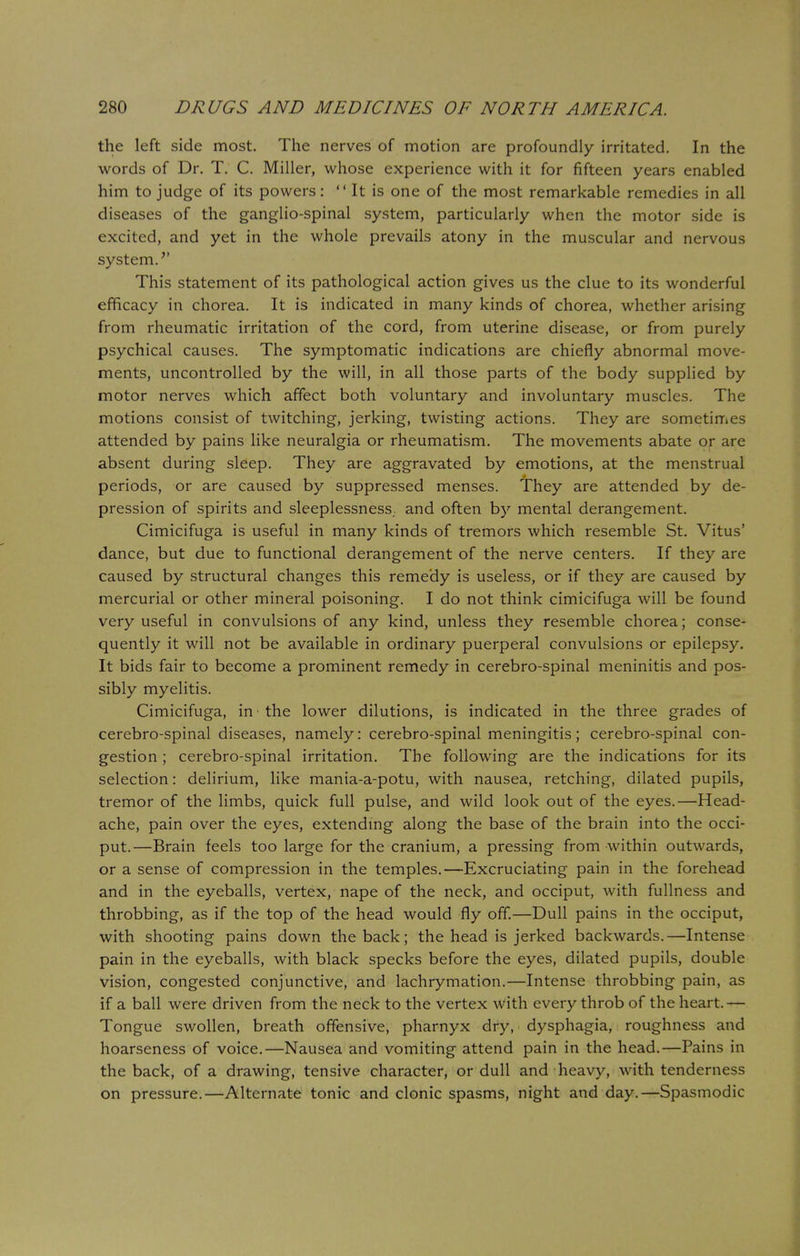 the left side most. The nerves of motion are profoundly irritated. In the words of Dr. T. C. Miller, whose experience with it for fifteen years enabled him to judge of its powers: It is one of the most remarkable remedies in all diseases of the ganglio-spinal system, particularly when the motor side is excited, and yet in the whole prevails atony in the muscular and nervous system.'' This statement of its pathological action gives us the clue to its wonderful efficacy in chorea. It is indicated in many kinds of chorea, whether arising from rheumatic irritation of the cord, from uterine disease, or from purely psychical causes. The symptomatic indications are chiefly abnormal move- ments, uncontrolled by the will, in all those parts of the body supplied by motor nerves which affect both voluntary and involuntary muscles. The motions consist of twitching, jerking, twisting actions. They are sometimes attended by pains like neuralgia or rheumatism. The movements abate or are absent during sleep. They are aggravated by emotions, at the menstrual periods, or are caused by suppressed menses. They are attended by de- pression of spirits and sleeplessness,, and often by mental derangement. Cimicifuga is useful in many kinds of tremors which resemble St. Vitus' dance, but due to functional derangement of the nerve centers. If they are caused by structural changes this remedy is useless, or if they are caused by mercurial or other mineral poisoning. I do not think cimicifuga will be found very useful in convulsions of any kind, unless they resemble chorea; conse- quently it will not be available in ordinary puerperal convulsions or epilepsy. It bids fair to become a prominent remedy in cerebro-spinal meninitis and pos- sibly myelitis. Cimicifuga, in the lower dilutions, is indicated in the three grades of cerebro-spinal diseases, namely: cerebro-spinal meningitis; cerebro-spinal con- gestion ; cerebro-spinal irritation. The following are the indications for its selection: delirium, like mania-a-potu, with nausea, retching, dilated pupils, tremor of the limbs, quick full pulse, and wild look out of the eyes.—Head- ache, pain over the eyes, extending along the base of the brain into the occi- put.—Brain feels too large for the cranium, a pressing from within outwards, or a sense of compression in the temples.—Excruciating pain in the forehead and in the eyeballs, vertex, nape of the neck, and occiput, with fullness and throbbing, as if the top of the head would fly off.—Dull pains in the occiput, with shooting pains down the back; the head is jerked backwards.—Intense pain in the eyeballs, with black specks before the eyes, dilated pupils, double vision, congested conjunctive, and lachrymation.—Intense throbbing pain, as if a ball were driven from the neck to the vertex with every throb of the heart.— Tongue swollen, breath offensive, pharnyx dry, dysphagia, roughness and hoarseness of voice.—Nausea and vomiting attend pain in the head.—Pains in the back, of a drawing, tensive character, or dull and heavy, with tenderness on pressure.—Alternate tonic and clonic spasms, night and day.—Spasmodic