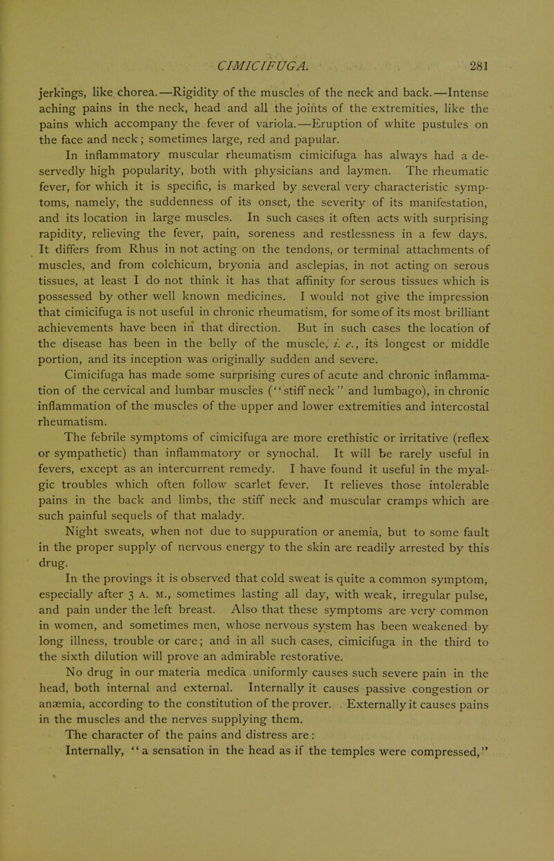 jerkings, like chorea.—Rigidity of the muscles of the neck and back.—Intense aching pains in the neck, head and all the joints of the extremities, like the pains which accompany the fever of variola.—Eruption of white pustules on the face and neck; sometimes large, red and papular. In inflammatory muscular rheumatism cimicifuga has always had a de- servedly high popularity, both with physicians and laymen. The rheumatic fever, for which it is specific, is marked by several very characteristic symp- toms, namely, the suddenness of its onset, the severity of its manifestation, and its location in large muscles. In such cases it often acts with surprising rapidity, relieving the fever, pain, soreness and restlessness in a few days. It differs from Rhus in not acting on the tendons, or terminal attachments of muscles, and from colchicum, bryonia and asclepias, in not acting on serous tissues, at least I do not think it has that affinity for serous tissues which is possessed by other well known medicines. I would not give the impression that cimicifuga is not useful in chronic rheumatism, for some of its most brilliant achievements have been in that direction. But in such cases the location of the disease has been in the belly of the muscle, i. e., its longest or middle portion, and its inception was originally sudden and severe. Cimicifuga has made some surprising cures of acute and chronic inflamma- tion of the cervical and lumbar muscles (stiff neck and lumbago), in chronic inflammation of the muscles of the upper and lower extremities and intercostal rheumatism. The febrile symptoms of cimicifuga are more erethistic or irritative (reflex or sympathetic) than inflammatory or synochal. It will be rarely useful in fevers, except as an intercurrent remedy. I have found it useful in the myal- gic troubles which often follow scarlet fever. It relieves those intolerable pains in the back and limbs, the stiff neck and muscular cramps which are such painful sequels of that malady. Night sweats, when not due to suppuration or anemia, but to some fault in the proper supply of nervous energy to the skin are readily arrested by this drug. In the provings it is observed that cold sweat is quite a common symptom, especially after 3 a. m., sometimes lasting all day, with weak, irregular pulse, and pain under the left breast. Also that these symptoms are very common in women, and sometimes men, whose nervous system has been weakened by long illness, trouble or care; and in all such cases, cimicifuga in the third to the sixth dilution will prove an admirable restorative. No drug in our materia medica uniformly causes such severe pain in the head, both internal and external. Internally it causes passive congestion or anaemia, according to the constitution of theprover. . Externally it causes pains in the muscles and the nerves supplying them. The character of the pains and distress are: Internally, a sensation in the head as if the temples were compressed,