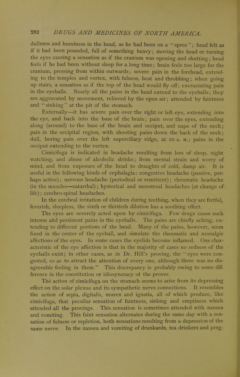 dullness and heaviness in the head, as he had been on a spree; head felt as if it had been pounded, full of something heavy; moving the head or turning the eyes causing a sensation as if the cranium was opening and shutting; head feels if he had been without sleep for a long time; brain feels too large for the cranium, pressing from within outwards; severe pain in the forehead, extend- ing to the temples and vertex, with fulness, heat and throbbing; when going up stairs, a sensation as if the top of the head would fly off; excruciating pain in the eyeballs. Nearly all the pains in the head extend to the eyeballs; they are aggravated by movement, relieved by the open air; attended by faintness and sinking at the pit of the stomach. Externally—it has severe pain over the right or left eye, extending into the eye, and back into the base of the brain; pain over the eyes, extending along (around) to the base of the brain and occiput, and nape of the neck; pain in the occipital region, with shooting pains down the back of the neck; dull, boring pain over the left superciliary ridge, at 10 a. m.; pains in the occiput extending to the vertex. Cimicifuga is indicated in headache resulting from loss of sleep, night watching, and abuse of alcoholic drinks; from mental strain and worry of mind, and from exposure of the head to draughts of cold, damp air. It is useful in the following kinds of cephalagia: congestive headache (passive, per- haps active); nervous headache (periodical or remittent) ; rheumatic headache (in the muscles—catarrhal) ; hysterical and menstrual headaches (at change of life); cerebro-spinal headaches. In the cerebral irritation of children during teething, when they are fretful, feverish, sleepless, the sixth or thirtieth dilution has a soothing effect. The eyes are severely acted upon by cimicifuga. Few drugs cause such intense and persistent pains in the eyeballs. The pains are chiefly aching, ex- tending to different portions of the head. Many of the pains, however, seem fixed in the center of the eyeball, and simulate the rheumatic and neuralgic affections of the eyes. In some cases the eyelids become inflamed. One char- acteristic of the eye affection is that in the majority of cases no redness of the eyeballs exist; in other cases, as in Dr. Hill's proving, the '' eyes were con- gested, so as to attract the attention of every one, although there was no dis- agreeable feeling in them. This discrepancy is probably owing to some dif- ference in the constitution or idiosyncracy of the prover. The action of cimicifuga on the stomach seems to arise from its depressing effect on the solar plexus and its sympathetic nerve connections. It resembles the action of sepia, digitalis, murex and ignatia, all of which produce, like cimicifuga, that peculiar sensation of faintness, sinking and emptiness which attended all the provings. This sensation is sometimes attended with nausea and vomiting. This faint sensation alternates during the same day with a sen- sation of fulness or repletion, both sensations resulting from a depression of the same nerve. In the nausea and vomiting of drunkards, tea drinkers and preg-