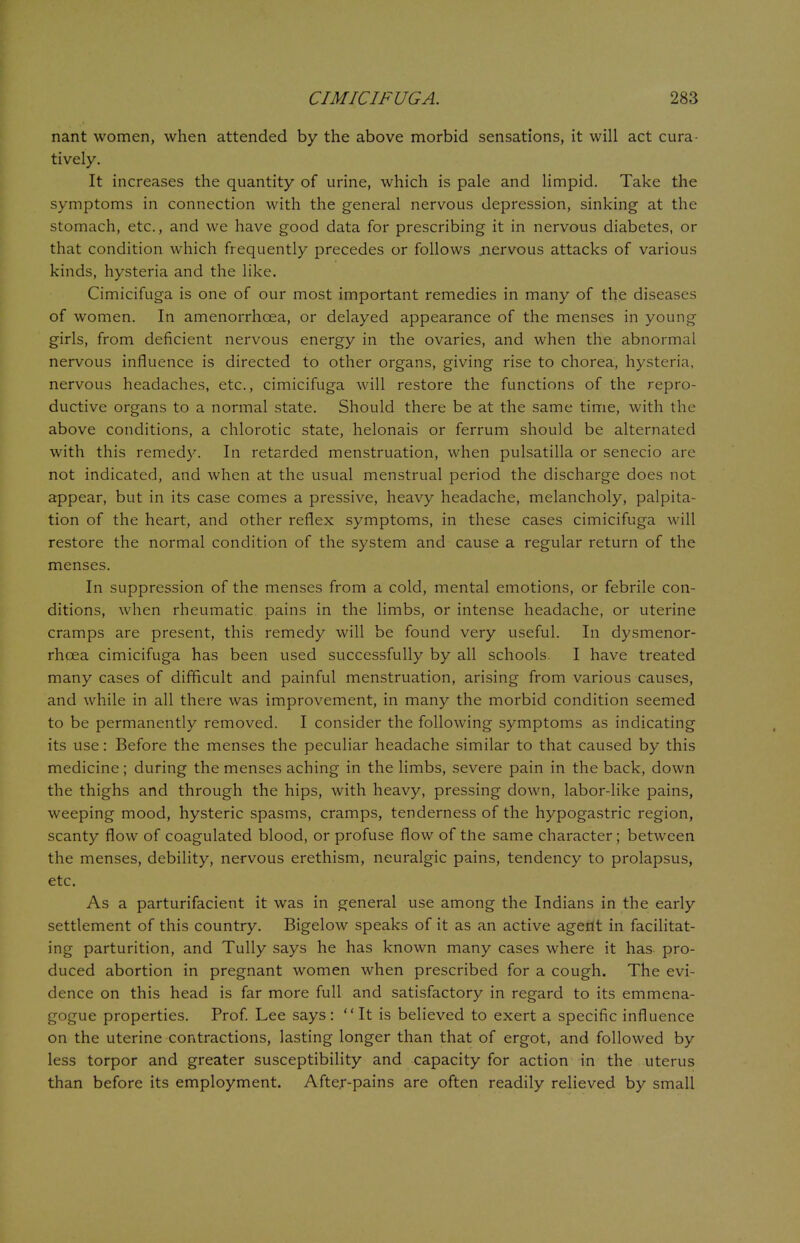 nant women, when attended by the above morbid sensations, it will act cura- tively. It increases the quantity of urine, which is pale and limpid. Take the symptoms in connection with the general nervous depression, sinking at the stomach, etc., and we have good data for prescribing it in nervous diabetes, or that condition which frequently precedes or follows .nervous attacks of various kinds, hysteria and the like. Cimicifuga is one of our most important remedies in many of the diseases of women. In amenorrhcea, or delayed appearance of the menses in young girls, from deficient nervous energy in the ovaries, and when the abnormal nervous influence is directed to other organs, giving rise to chorea, hysteria, nervous headaches, etc., cimicifuga will restore the functions of the repro- ductive organs to a normal state. Should there be at the same time, with the above conditions, a chlorotic state, helonais or ferrum should be alternated with this remedy. In retarded menstruation, when pulsatilla or senecio are not indicated, and when at the usual menstrual period the discharge does not appear, but in its case comes a pressive, heavy headache, melancholy, palpita- tion of the heart, and other reflex symptoms, in these cases cimicifuga will restore the normal condition of the system and cause a regular return of the menses. In suppression of the menses from a cold, mental emotions, or febrile con- ditions, when rheumatic pains in the limbs, or intense headache, or uterine cramps are present, this remedy will be found very useful. In dysmenor- rhcea cimicifuga has been used successfully by all schools. I have treated many cases of difficult and painful menstruation, arising from various causes, and while in all there was improvement, in many the morbid condition seemed to be permanently removed. I consider the following symptoms as indicating its use: Before the menses the peculiar headache similar to that caused by this medicine ; during the menses aching in the limbs, severe pain in the back, down the thighs and through the hips, with heavy, pressing down, labor-like pains, weeping mood, hysteric spasms, cramps, tenderness of the hypogastric region, scanty flow of coagulated blood, or profuse flow of the same character; between the menses, debility, nervous erethism, neuralgic pains, tendency to prolapsus, etc. As a parturifacient it was in general use among the Indians in the early settlement of this country. Bigelow speaks of it as an active agent in facilitat- ing parturition, and Tully says he has known many cases where it has pro- duced abortion in pregnant women when prescribed for a cough. The evi- dence on this head is far more full and satisfactory in regard to its emmena- gogue properties. Prof. Lee says: It is believed to exert a specific influence on the uterine contractions, lasting longer than that of ergot, and followed by less torpor and greater susceptibility and capacity for action in the uterus than before its employment. After-pains are often readily relieved by small