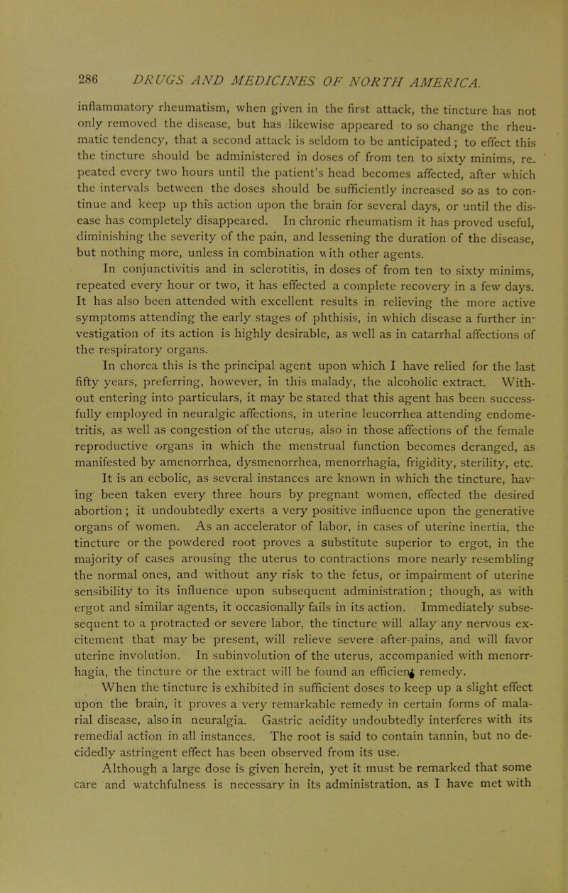 inflammatory rheumatism, when given in the first attack, the tincture has not only removed the disease, but has likewise appeared to so change the rheu- matic tendency, that a second attack is seldom to be anticipated; to effect this the tincture should be administered in doses of from ten to sixty minims, re- peated every two hours until the patient's head becomes affected, after which the intervals between the doses should be sufficiently increased so as to con- tinue and keep up this action upon the brain for several days, or until the dis- ease has completely disappeared. In chronic rheumatism it has proved useful, diminishing the severity of the pain, and lessening the duration of the disease, but nothing more, unless in combination w ith other agents. In conjunctivitis and in sclerotitis, in doses of from ten to sixty minims, repeated every hour or two, it has effected a complete recovery in a few days. It has also been attended with excellent results in relieving the more active symptoms attending the early stages of phthisis, in which disease a further in- vestigation of its action is highly desirable, as well as in catarrhal affections of the respiratory organs. In chorea this is the principal agent upon which I have relied for the last fifty years, preferring, however, in this malady, the alcoholic extract. With- out entering into particulars, it may be stared that this agent has been success- fully employed in neuralgic affections, in uterine leucorrhea attending endome- tritis, as well as congestion of the uterus, also in those affections of the female reproductive organs in which the menstrual function becomes deranged, as manifested by amenorrhea, dysmenorrhea, menorrhagia, frigidity, sterility, etc. It is an ecbolic, as several instances are known in which the tincture, hav- ing been taken every three hours by pregnant women, effected the desired abortion; it undoubtedly exerts a very positive influence upon the generative organs of women. As an accelerator of labor, in cases of uterine inertia, the tincture or the powdered root proves a substitute superior to ergot, in the majority of cases arousing the uterus to contractions more nearly resembling the normal ones, and without any risk to the fetus, or impairment of uterine sensibility to its influence upon subsequent administration; though, as with ergot and similar agents, it occasionally fails in its action. Immediately subse- sequent to a protracted or severe labor, the tincture will allay any nervous ex- citement that may be present, will relieve severe after-pains, and will favor uterine involution. In subinvolution of the uterus, accompanied with menorr- hagia, the tincture or the extract will be found an efficient remedy. When the tincture is exhibited in sufficient doses to keep up a slight effect upon the brain, it proves a very remarkable remedy in certain forms of mala- rial disease, also in neuralgia. Gastric acidity undoubtedly interferes with its remedial action in all instances. The root is said to contain tannin, but no de- cidedly astringent effect has been observed from its use. Although a large dose is given herein, yet it must be remarked that some care and watchfulness is necessary in its administration, as I have met with