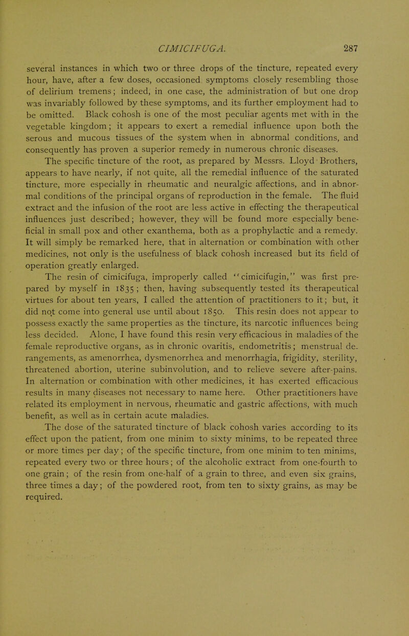 several instances in which two or three drops of the tincture, repeated every hour, have, after a few doses, occasioned symptoms closely resembling those of delirium tremens; indeed, in one case, the administration of but one drop was invariably followed by these symptoms, and its further employment had to be omitted. Black cohosh is one of the most peculiar agents met with in the vegetable kingdom; it appears to exert a remedial influence upon both the serous and mucous tissues of the system when in abnormal conditions, and consequently has proven a superior remedy in numerous chronic diseases. The specific tincture of the root, as prepared by Messrs. Lloyd1 Brothers, appears to have nearly, if not quite, all the remedial influence of the saturated tincture, more especially in rheumatic and neuralgic affections, and in abnor- mal conditions of the principal organs of reproduction in the female. The fluid extract and the infusion of the root are less active in effecting the therapeutical influences just described; however, they will be found more especially bene- ficial in small pox and other exanthema, both as a prophylactic and a remedy. It will simply be remarked here, that in alternation or combination with other medicines, not only is the usefulness of black cohosh increased but its field of operation greatly enlarged. The resin of cimicifuga, improperly called  cimicifugin, was first pre- pared by myself in 1835 ! then, having subsequently tested its therapeutical virtues for about ten years, I called the attention of practitioners to it; but, it did not come into general use until about 1850. This resin does not appear to possess exactly the same properties as the tincture, its narcotic influences being less decided. Alone, I have found this resin very efficacious in maladies of the female reproductive organs, as in chronic ovaritis, endometritis; menstrual de- rangements, as amenorrhea, dysmenorrhea and menorrhagia, frigidity, sterility, threatened abortion, uterine subinvolution, and to relieve severe after-pains. In alternation or combination with other medicines, it has exerted efficacious results in many diseases not necessary to name here. Other practitioners have related its employment in nervous, rheumatic and gastric affections, with much benefit, as well as in certain acute maladies. The dose of the saturated tincture of black cohosh varies according to its effect upon the patient, from one minim to sixty minims, to be repeated three or more times per day; of the specific tincture, from one minim to ten minims, repeated every two or three hours; of the alcoholic extract from one-fourth to one grain; of the resin from one-half of a grain to three, and even six grains, three times a day; of the powdered root, from ten to sixty grains, as may be required.