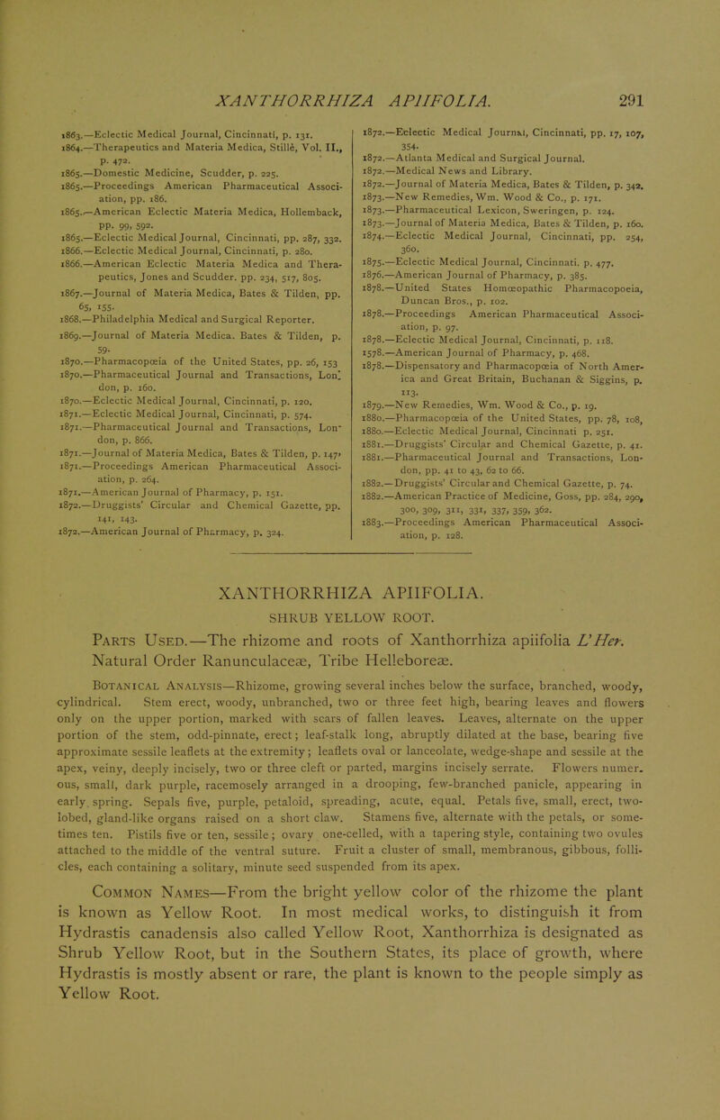 1863. —Eclectic Medical Journal, Cincinnati, p. 131. 1864. —Therapeutics and Materia Medica, Stille, Vol. II., p. 47a. 1865. —Domestic Medicine, Scudder, p. 22s. 1865.—Proceedings American Pharmaceutical Associ- ation, pp. 186. 1865.American Eclectic Materia Medica, Hollemback, PP- 99. 592- 1865. —Eclectic Medical Journal, Cincinnati, pp. 287, 332. 1866. —Eclectic Medical Journal, Cincinnati, p. 280. 1866. —American Eclectic Materia Medica and Thera- peutics, Jones and Scudder. pp. 234, 517, 805. 1867. —Journal of Materia Medica, Bates & Tilden, pp. 6S» 155- 1868. —Philadelphia Medical and Surgical Reporter. 1869. —Journal of Materia Medica. Bates & Tilden, p. 59- 1870. —Pharmacopeia of the United States, pp. 26, 153 1870.—Pharmaceutical Journal and Transactions, Lonl don, p. 160. 1870. —Eclectic Medical Journal, Cincinnati, p. 120. 1871. —Eclectic Medical Journal, Cincinnati, p. 574. 1871.—Pharmaceutical Journal and Transactions, Lon don, p. 866. 1871.—Journal of Materia Medica, Bates & Tilden, p. 147* 1871.—Proceedings American Pharmaceutical Associ- ation, p. 264. 1871. —American Journal of Pharmacy, p. 151. 1872. —Druggists' Circular and Chemical Gazette, pp. 141. 143- 1872.—American Journal of Pharmacy, p. 324. 1872.—Eclectic Medical Journa.1, Cincinnati, pp. 17, 107, 354- 1872.—Atlanta Medical and Surgical Journal. 1872.—Medical News and Library. 1872. —Journal of Materia Medica, Bates & Tilden, p. 34a. 1873. —New Remedies, Wm. Wood & Co., p. 171. 1873.—Pharmaceutical Lexicon, Sweringen, p. 124. 1873. —Journal of Materia Medica, Bates & Tilden, p. 160. 1874. —Eclectic Medical Journal, Cincinnati, pp. 254, 360. 1875. —Eclectic Medical Journal, Cincinnati, p. 477. 1876. —American Journal of Pharmacy, p. 385. 1878.—United States Homoeopathic Pharmacopoeia, Duncan Bros., p. 102. 1878.—Proceedings American Pharmaceutical Associ- ation, p. 97. 1878.—Eclectic Medical Journal, Cincinnati, p. 118. 1578.—American Journal of Pharmacy, p. 468. 1878. —Dispensatory and Pharmacopoeia of North Amer- ica and Great Britain, Buchanan & Siggins, p. 3- 1879. —New Remedies, Wm. Wood & Co., p. 19. 1880. —Pharmacopoeia of the United States, pp. 78, 108, 1880. —Eclectic Medical Journal, Cincinnati p. 251. 1881. —Druggists' Circular and Chemical Gazette, p. 41. 1881. —Pharmaceutical Journal and Transactions, Lon- don, pp. 41 to 43, 62 to 66. 1882. —Druggists' Circular and Chemical Gazette, p. 74. 1882. —American Practice of Medicine, Goss, pp. 284, 290, 300, 309, 311, 331, 337, 359, 362. 1883. —Proceedings American Pharmaceutical Associ- ation, p. 128. XANTHORRHIZA APIIFOLIA. SHRUB YELLOW ROOT. Parts Used.—The rhizome and roots of Xanthorrhiza apiifolia LHer. Natural Order Ranunculaceae, Tribe Helleboreae. Botanical Analysis—Rhizome, growing several inches below the surface, branched, woody, cylindrical. Stem erect, woody, unbranched, two or three feet high, bearing leaves and flowers only on the upper portion, marked with scars of fallen leaves. Leaves, alternate on the upper portion of the stem, odd-pinnate, erect; leaf-stalk long, abruptly dilated at the base, bearing five approximate sessile leaflets at the extremity; leaflets oval or lanceolate, wedge-shape and sessile at the apex, veiny, deeply incisely, two or three cleft or parted, margins incisely serrate. Flowers numer. ous, small, dark purple, racemosely arranged in a drooping, few-branched panicle, appearing in early, spring. Sepals five, purple, petaloid, spreading, acute, equal. Petals five, small, erect, two- iobed, gland-like organs raised on a short claw. Stamens five, alternate with the petals, or some- times ten. Pistils five or ten, sessile; ovary one-celled, with a tapering style, containing two ovules attached to the middle of the ventral suture. Fruit a cluster of small, membranous, gibbous, folli- cles, each containing a solitary, minute seed suspended from its apex. Common Names—From the bright yellow color of the rhizome the plant is known as Yellow Root. In most medical works, to distinguish it from Hydrastis canadensis also called Yellow Root, Xanthorrhiza is designated as Shrub Yellow Root, but in the Southern States, its place of growth, where Hydrastis is mostly absent or rare, the plant is known to the people simply as Yellow Root.