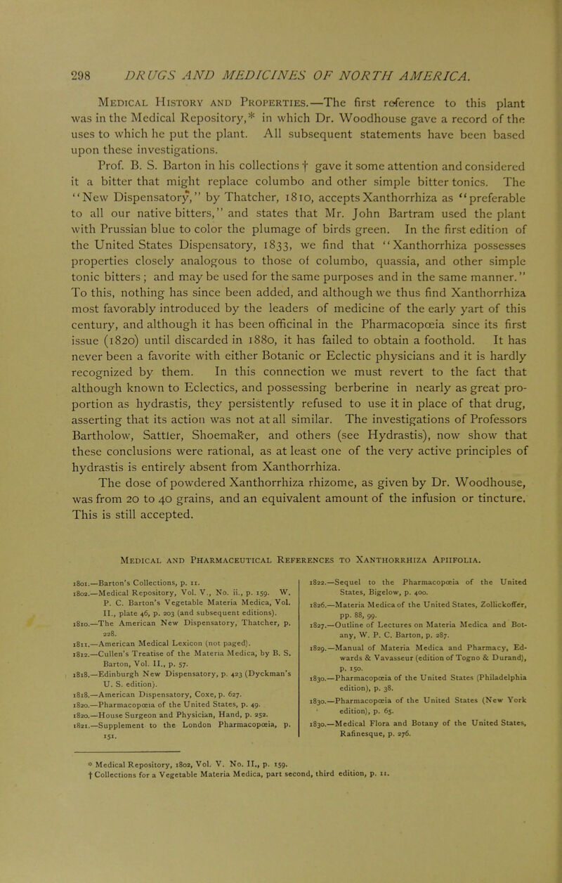 Medical History and Properties.—The first reference to this plant was in the Medical Repository,* in which Dr. Woodhouse gave a record of the uses to which he put the plant. All subsequent statements have been based upon these investigations. Prof. B. S. Barton in his collections f gave it some attention and considered it a bitter that might replace columbo and other simple bitter tonics. The New Dispensatory, by Thatcher, 1810, acceptsXanthorrhiza as preferable to all our native bitters, and states that Mr. John Bartram used the plant with Prussian blue to color the plumage of birds green. In the first edition of the United States Dispensatory, 1833, we find that Xanthorrhiza possesses properties closely analogous to those of columbo, quassia, and other simple tonic bitters ; and may be used for the same purposes and in the same manner. To this, nothing has since been added, and although we thus find Xanthorrhiza most favorably introduced by the leaders of medicine of the early yart of this century, and although it has been officinal in the Pharmacopoeia since its first issue (1820) until discarded in 1880, it has failed to obtain a foothold. It has never been a favorite with either Botanic or Eclectic physicians and it is hardly recognized by them. In this connection we must revert to the fact that although known to Eclectics, and possessing berberine in nearly as great pro- portion as hydrastis, they persistently refused to use it in place of that drug, asserting that its action was not at all similar. The investigations of Professors Bartholow, Sattler, Shoemaker, and others (see Hydrastis), now show that these conclusions were rational, as at least one of the very active principles of hydrastis is entirely absent from Xanthorrhiza. The dose of powdered Xanthorrhiza rhizome, as given by Dr. Woodhouse, was from 20 to 40 grains, and an equivalent amount of the infusion or tincture. This is still accepted. Medical and Pharmaceutical References to Xanthorrhiza Apiifolia. 1801. —Barton's Collections, p. n. 1802. —Medical Repository, Vol. V., No. ii., p. 159. W. P. C. Barton's Vegetable Materia Medica, Vol. II., plate 46, p. 203 (and subsequent editions). 1810. —The American New Dispensatory, Thatcher, p. 228. 1811. —American Medical Lexicon (not paged). 1812. —Cullen's Treatise of the Materia Medica, by B. S. Barton, Vol. II., p. 57. 1818.—Edinburgh New Dispensatory, p. 423 (Dyckman's U. S. edition). 1818.—American Dispensatory, Coxe, p. 627. 1820.—Pharmacopoeia of the United States, p. 49. 1820. —House Surgeon and Physician, Hand, p. 252. 1821. —Supplement to the London Pharmacopoeia, p. 151. 1822.—Sequel to the Pharmacopoeia of the United States, Bigelow, p. 400. 1826. —Materia Medica of the United States, Zollickoffer, pp. 88, 99. 1827. —Outline of Lectures on Materia Medica and Bot- any, W. P. C. Barton, p. 287. 1829. —Manual of Materia Medica and Pharmacy, Ed- wards & Vavasseur (edition of Togno & Durand), p. 150. 1830. —Pharmacopoeia of the United States (Philadelphia edition), p. 38. 1830.—Pharmacopoeia of the United States (New York edition), p. 65. 1830.—Medical Flora and Botany of the United States, Rafinesque, p. 276. * Medical Repository, 1802, Vol. V. No. II., p. 159- t Collections for a Vegetable Materia Medica, part second, third edition, p. 11.