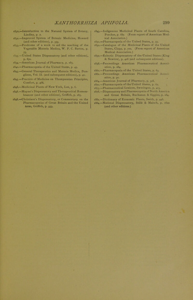1830.—Introduction to the Natural System of Botany, Lindley, p. 7. 1832. —Improved System of Botanic Medicine, Howard (and other editions), p. 359. 2833.—Prodrome of a work to aid the teaching of the Vegetable Materia Medica, W. P. C. Barton, p. 75- 1833. —United States Dispensatory (and other editions), p. 670. 1834. —American Journal of Pharmacy, p. 285. 1840.—Pharmacopoeia of the United States, p. 49. 1843.—General Therapeutics and Materia Medica, Dun- glison, Vol. II. (and subsequent editions), p. 40. 1845.—Practice of Medicine on Thompsonian Principles, Comfort, p. 468. 1848.—Medicinal Plants of New York, Lee, p. 6. 1848.—Mayne's Dispensatory and Therapeutical Remem- brancer (and other editions), Griffith, p. 285. 1848.—Christison's Dispensatory, or Commentary on the Pharmacopoeias of Great Britain and the United tates, Griffith, p. 955. 1849. —Indigenous Medicinal Plants of South Carolina, Porcher, p. 687. (From report of American Med- ical Association.) 1850. —Pharmacopoeia of the United States, p. 55. 1850.—Catalogue of the Medicinal Plants of the United States, Clapp, p. 722. (From report of American Medical Association.) 1852.—Eclectic Dispensatory of the'United States (King & Newton), p. 428 (and subsequent editions). 1858.—Proceedings American Pharmaceutical Associ- ation, p. 284. i860.—Pharmacopoeia of the United States, p. 63. 1862.—Proceedings American Pharmaceutical Associ- ation, p. 92. 1864.—American Journal of Pharmacy, p. 308. 1870.—Pharmacopoeia of the United States, p. 62. 1873.—Pharmaceutical Lexicon, Sweringen, p. 423. 1878.—Dispensatory and Pharmacopoeia of North America and Great Britain, Buchanan & Siggins, p. 284. 1882.—Dictionary of Economic Plants, Smith, p. 446. 1884.—National Dispensatory, Stille & Maisch, p. 1620 (and other editions.) 1