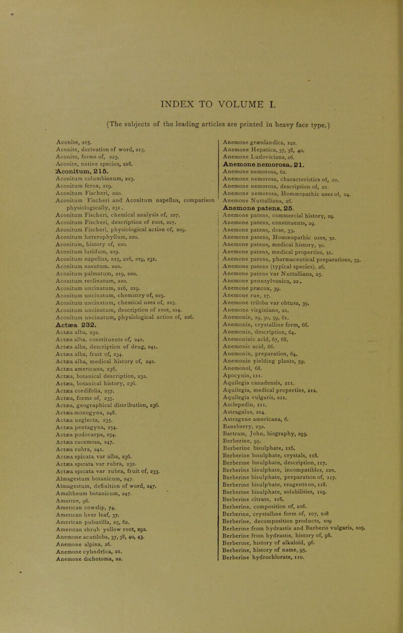 (The subjects of the leading articles are printed in heavy face type.) Aconite, 215. Aconite, derivation of word, 215. Aconite, forms of, 223. Aconite, native species, 216. Aconitum, 215. Aconitum columbianum, 223. Aconitum ferox, 219. Aconitum Fischeri, 220. Aconitum Fischeri and Aconitum napellus, comparison physiologically, 231. Aconitum Fischeri, chemical analysis of, 227. Aconitum Fischeri, description of root, 227. Aconitum Fischeri, physiological action of, 229. Aconitum heterophyllum, 220. Aconitum, history of, 220. Aconitum luridum, 219. Aconitum napellus, 215, 216, 219, 231. Aconitum nasutum. 220. Aconitum palmatum, 219, 220. Aconitum reclinatum, 220. Aconitum uncinatum, 216, 219. Aconitum uncinatum, chemistry of, 225. Aconitum uncinatum, chemical uses of, 225. Aconitum uncinatum, description of root, 224. Aconitum uncinatum, physiological action of, 226. Actsea 232. Actaia alba, 232. Aetata alha, constituents of, 242. Aetata alba, description of drug, 241. Aetata alba, fruit of, 234. Acta;a alba, medical history of, 242. Aetata americana, 236. Acta?a, botanical description, 232. Actaea, botanical history, 236. Aetata cordifolia, 257. Aetata, forms of, 235. Aetata, geographical distribution, 236. Aetata monogyna, 248. Actsa neglecta, 235. Aetata pentagyna, 254. Aetata podocarpa, 254. Aetata racemosa, 247. Aetata rubra, 241. Aetata spicata var alba, 236. Aetata spicata var rubra, 232. Actaa spicata var rubra, fruit of, 233. Almagestum botanicum, 247. Almagestum, definition of word, 247. Amaltheum botanicum, 247. Amarine, 96. American cowslip, 74. American liver leaf, 37. American Pulsatilla, 25, 62. American shrub yellow root, 292. Anemone acutiloba, 37, 38, 40, 43. Anemone alpina, 26. Anemone cyhndrica, 21. Anemone dichotoma, 22. Anemone gra?nlandica, 1Q2. Anemone Hepatica, 37, 38, 40. Anemone Ludoviciana, 26. Anemone nemorosa, 21. Anemone nemorosa, 62. Anemone nemorosa, characteristics of, 22. Anemone nemorosa, description of, ax. Anemone nemorosa, Homoeopathic uses of, 24. Anemone Nuttalliana, 26. Anemone patens, 25. Anemone patens, commercial history, 29. Anemone patens, constituents, 29. Anemone patens, dose, 33. Anemone patens, Homoeopathic uses, 32. Anemone patens, medical history, 30. Anemone patens, medical properties, 31. Anemone patens, pharmaceutical preparations, 33. Anemone patens (typical species). 26. Anemone patens var Nuttalliana, 25. Anemone pennsylvanica, 22. Anemone precox, 39. Anemone rue, 17. Anemone triloba var obtusa, 39. Anemone virginiana, 21. Anemonin, 29, 30, 59, 61. Anemonin, crystalline form, 66. Anemonin, description, 64. Anemoninic acid, 67, 68. Anemonic acid, 66. Anemonin, preparation, 64. Anemonin yielding plants, 59. Anemonol, 68. Apocynin, in. Aquilegia canadensis, 211. Aquilegia, medical properties, 212. Aquilegia vulgaris, 211. Asclepedin, in. Astragalus, 214. Astragene americana, 6. Baneberry, 232. Bartram, John, biography, 293. Berberine, 95. Berberine bisulphate, 116. Berberine bisulphate, crystals, 118. Berberine bisulphate, description, 117. Berberine bisulphate, incompatibles, 120. Berberine bisulphate, preparation of, 117. Berberine bisulphate, reagents on, 118. Berberine bisulphate, solubilities, 119. Berberine citrate, 128. Berberine. composition of, 106. Berberine, crystalline form of, 107, 108 Berberine, decomposition products, 109 Berberine from hydrastis and Berberis vulgaris, 105 Berberine from hydrastis, history of, 98. Berberine, history of alkaloid, 96. Berberine, history of name, 95. Berberine hydrochloratc, no.