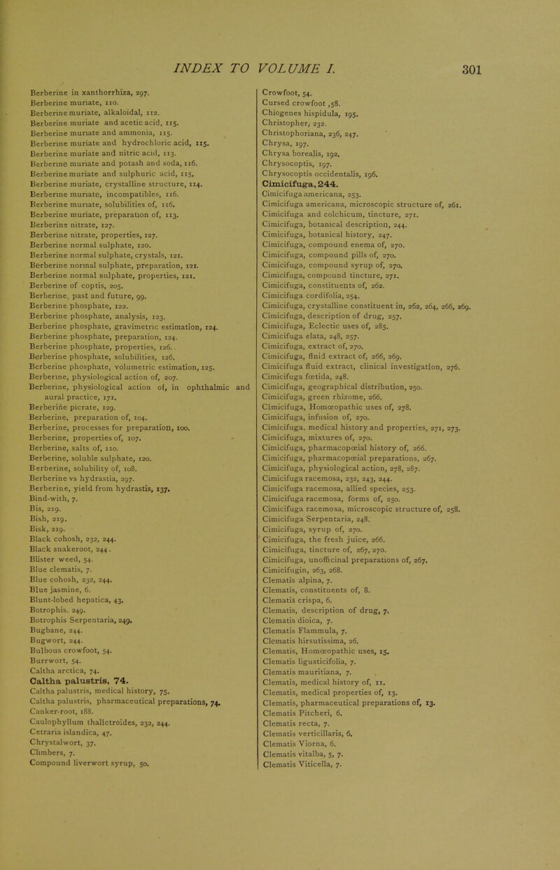 INDEX TO Berberine in xanthorrhiza, 297. Berberine muriate, 110. Berberine muriate, alkaloidal, 112. Berberine muriate and acetic acid, 115. Berberine muriate and ammonia, 115. Berberine muriate and hydrochloric acid, 115. Berberine muriate and nitric acid, 113. Berberine muriate and potash and soda, 116. Berberine muriate and sulphuric acid, 115, Berberine muriate, crystalline structure, 114. Berberine muriate, incompatible?, 116. Berberine muriate, solubilities of, 116. Berberine muriate, preparation of, 113. Berberine nitrate, 127. Berberine nitrate, properties, 127. Berberine normal sulphate, 120. Berberine normal sulphate, crystals, 121. Berberine normal sulphate, preparation, 121, Berberine normal sulphate, properties, 121. Berberine of coptis, 205. Berberine, past and future, 99. Berberine phosphate, 122. Berberine phosphate, analysis, 123. Berberine phosphate, gravimetric estimation, 124. Berberine phosphate, preparation, 124. Berberine phosphate, properties, 126. Berberine phosphate, solubilities, 126. Berberine phosphate, volumetric estimation, 125. Berberine, physiological action of, 207. Berberine, physiological action of, in ophthalmic and aural practice, 171. Berberine picrate, 129. Berberine, preparation of, 104. Berberine, processes for preparation, 100. Berberine, properties of, 107. Berberine, salts of, 110. Berberine, soluble sulphate, 120. Berberine, solubility of, 108. Berberine vs hydrastia, 297. Berberine, yield from hydrastis, 137. Bind-with, 7. Bis, 219. Bish, 219. Bisk, 219. Black cohosh, 232, 244. Black snakeroot, 244. Blister weed, 54. Blue clematis, 7. Blue cohosh, 232, 244. Blue jasmine, 6. Blunt-lobed hepatica, 43. Botrophis. 249. Botrophis Serpentaria, 249. Bugbane, 244. Bugwort, 244. Bulbous crowfoot, 54. Burrwort, 54. Caltha arctica, 74. Caltha palustris, 74. Caltha palustris, medical history, 75. Caltha palustris, pharmaceutical preparations, 74. Canker-root, 188. Caulophyllum thalictroides, 232, 244. Cetraria islandica, 47. Chrystalwort, 37. Climbers, 7. Compound liverwort syrup, 50. VOLUME L 301 Crowfoot, 54. Cursed crowfoot ,58. Chiogenes hispidula, 195. Christopher,' 232. Christophoriana, 236, 247. Chrysa, 197. Chrysa borealis, 192. Chrysocoptis, 197. Chrysocoptis occidentalis, 196. Cimicifuga, 244. Cimicifuga ameiicana, 253. Cimicifuga americana, microscopic structure of, 261. Cimicifuga and colchicum, tincture, 271. Cimicifuga, botanical description, 244. Cimicifuga, botanical history, 247. Cimicifuga, compound enema of, 270. Cimicifuga, compound pills of, 270. Cimicifuga, compound syrup of, 270. Cimicifuga, compound tincture, 271. Cimicifuga, constituents of, 262. Cimicifuga cordifolia, 254. Cimicifuga, crystalline constituent in, 262, 264, 266, 269. Cimicifuga, description of drug, 257. Cimicifuga, Eclectic uses of, 285. Cimicifuga elata, 248, 257. Cimicifuga, extract of, 270. Cimicifuga, flnid extract of, 266, 269. Cimicifuga fluid extract, clinical investigation, 276. Cimicifuga fcetida, 248. Cimicifuga, geographical distribution, 250. Cimicifuga, green rhizome, 266. Cimicifuga, Homoeopathic uses of, 278. Cimicifuga, infusion of, 270. Cimicifuga. medical history and properties, 271, 273. Cimicifuga, mixtures of, 270. Cimicifuga, pharmacopceial history of, 266. Cimicifuga, pharmacopoeial preparations, 267. Cimicifuga, physiological action, 278, 287. Cimicifuga racemosa, 232, 243, 244. Cimicifuga racemosa, allied species, 253. Cimicifuga racemosa, forms of, 250. Cimicifuga racemosa, microscopic structure of, 258. Cimicifuga Serpentaria, 248. Cimicifuga, syrup of, 270. Cimicifuga, the fresh juice, 266. Cimicifuga, tincture of, 267, 270. Cimicifuga, unofficinal preparations of, 267. Cimicifugin, 263, 268. Clematis alpina, 7. Clematis, constituents of, 8. Clematis crispa, 6. Clematis, description of drug, 7. Clematis dioica, 7. Clematis Flammula, 7. Clematis hirsutissima, 26. Clematis, Homoeopathic uses, 15. Clematis ligusticifolia, 7. Clematis mauritiana, 7. Clematis, medical history of, 11. Clematis, medical properties of, 13. Clematis, pharmaceutical preparations of, 13. Clematis Pitcheri, 6. Clematis recta, 7. Clematis verticillaris, 6. Clematis Viorna, 6. Clematis vitalba, 5, 7. Clematis Viticella, 7.