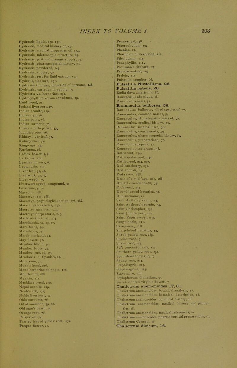 Hydrastis, liquid, 150, 151. Hydrastis, medical history of, 152. Hydrastis, medical properties of, 154. Hydrastis, microscopic structure, 85. Hydrastis, past and present supply, 93. Hydrastis, pharmacopceial history, 95. Hydrastis, powdered, 143. Hydrastis, supply, 92. Hydrastis, test for fluid extract, 149. Hydratis, tincture, 151. Hydrastis tincture, detection of curcuma, 148. Hydrastis, variation in supply, 89. Hydrastia vs. berberine, 297. Hydrophyllum verum canadense, 79. Huid weed, 21. Iceland liverwort, 47. Indian aconite, 219. Indian dye, 76. Indian paint, 76. Indian turmeric, 76. Infusion of hepatica, 47, Jaundice root, 76. Kidney liver leaf, 37. Kidneywort, 37. King-cups, 54. Kurkuma, 76. Ladies' bower, 5, 7. Larkspur, 212. Leather flowers, 6. Leptandrin, 111. Liver leaf, 37, 47. Liverwort, 37, 47. Liver weed, 37. Liverwort syrup, compound, 50. Love vine, 5, 7. Macrotin, 268. Macrotyn, in, 268. Macrotyn, physiological action, 278, 287. Macrotrys actaeoides, 249, Macrotys racemosa, 249. Macrotys Serpentaria, 249. Marbosia tinctoria, 294. Marchantia, 37, 39, 47. Mare-blebs, 74. Mare-blobs, 74. Marsh marigold, 74. May flower, 37. Meadow bloom, 54. Meadow bouts, 74. Meadow rue, 16, 17. Meadow rue, Spanish, 17. Mezereum, 73. Monk's hood, 216. Mono-berberine sulphate, 116. Mouth-root, 188. Myricin, in. Necklace weed, 232. Nepal aconite 219. Noah's ark, 232, Noble liverwort, 37. Ohio curcuma/ 76. Oil of anemone, 59, 68. Old man's beard, 7. Orange root, 76. Palsywort, 74. Parsley leaved yellow root, 292. Pasque flower, 25. Pennyroyal, 248. Peterophyllum, 197. Phenion, 21. Phosphate of berberine, 122. Pilea pumila, 244. Podophyllin, in . Poor man's rhubarb, 17. Pseudaconitine, 219. Ptelein, 111. Pulsatilla camphor, 66. Pulsatilla Nuttalliana, 26. Pulsatilla patens, 26. Radix flava americana, 86. Ranunculus abortivus, 58. Ranunculus acris, 57. Ranunculus bulbosus, 54. Ranunculus bulbosuj, allied species of, 57. Ranucnulus, common names, 54. Ranunculus, Homoeopathic uses of, 72. Ranunculus, medical history, 70. Ranunculus, medical uses, 70. Ranunculus, constituents, 59. Ranunculus, pharmacopceial history, 69. Ranunculus, preparations, 70. Ranunculus repens, 57. Ranunculus sceleratus, 58. Rattleroot, 244. Rattlesnake root, 244. Rattleweed, 244, 247. Red baneberry, 232. Red cohosh, 232. Red savoy, 188. Resin of cimicifuga, 265, 268. Rhus Toxicodendron, 73. Richweed, 244. Round-leaved hepatica, 37. Rue anemone, 17. Saint Anthony's rape, 54. Saint Anthony's turnip, 54. Saint Christopher, 232. Saint John's-wort, 232. Saint Peter's-wort, 232. Sanguinarin, 111. Savoyanne, 188. Sharp-lobed hepatica, 43, Shrub yellow root, 289. Smoke wood, 7. Snake root, 244. Soft concentrations, in. Southern yellow root, 292. Spanish meadow rue, 17. Squaw-root, 244. Staphisagria, 213. Staphisagrine, 213. Stavesacre, 212. Stylophorum diphyllum, 95. Sweet-scented virgin's bower, 7. Thalictrum anemonoides 17,31. Thalictrum anemonoides, botanical analysis, 17. Thalictrum anemonoides, botanical description, 18. Thalictrum anemonoides, botanical history, 18. Thalictrum anemonoides, medical history and proper, ties, 18. Thalictrum anemonoides, medical references, 21. Thalictrum anemonoides, pharmaceutical preparations, 21. Thalictrum Cornuti, 16. Thalictrum dioicum, 16.
