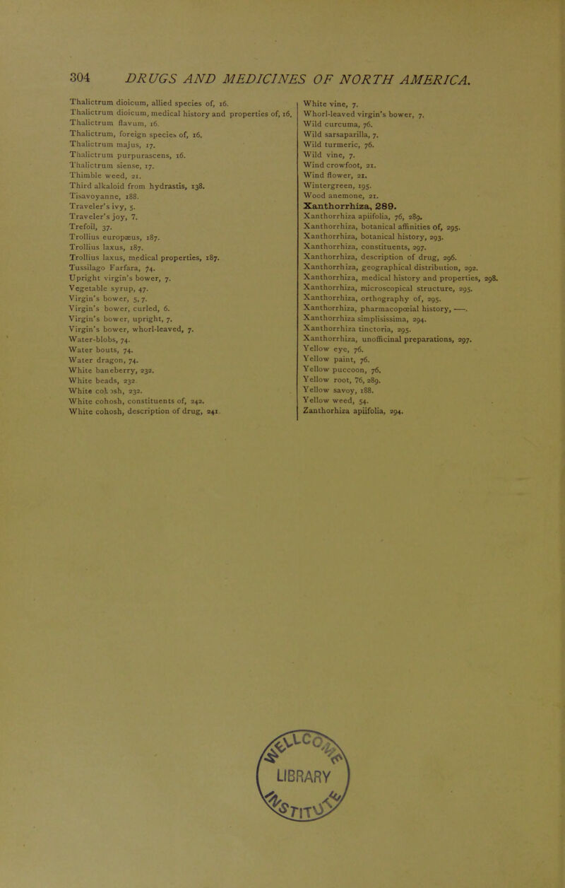 Thalictrum dioicum, allied species of, 16. Thalictrum dioicum, medical history and properties of, 16. Thalictrum flavum, 16. Thalictrum, foreign species of, 16. Thalictrum majus, 17. Thalictrum purpurascens, 16. Thalictrum siense, 17. Thimble weed, at. Third alkaloid from hydrastis, 138. Tisavoyanne, 188. Traveler's ivy, 5. Traveler's joy, 7. Trefoil, 37. Trollius europaeus, 187. Trollius laxus, 187. Trollius laxus, medical properties, 187. Tussilago Farfara, 74. Upright virgin's bower, 7. Vegetable syrup, 47. Virgin's bower, 5, 7. Virgin's bower, curled, 6. Virgin's bower, upright, 7. Virgin's bower, whorl-leaved, 7. Water-blobs, 74. Water bouts, 74. Water dragon, 74. White baneberry, 232. White beads, 232. White coh 3sh, 232. White cohosh, constituents of, 243. White cohosh, description of drug, 241 White vine, 7. Whorl-leaved virgin's bower, 7. Wild curcuma, 76. Wild sarsaparilla, 7. Wild turmeric, 76. Wild vine, 7. Wind crowfoot, 21. Wind flower, 21. Wintergreen, 195. Wood anemone, at. Xanthorrhiza, 289. Xanthorrhiza apiifolia, 76, 289, Xanthorrhiza, botanical affinities of, 295. Xanthorrhiza, botanical history, 293. Xanthorrhiza, constituents, 297. Xanthorrhiza, description of drug, 296. Xanthorrhiza, geographical distribution, 292. Xanthorrhiza, medical history and properties, 298. Xanthorrhiza, microscopical structure, 295. Xanthorrhiza, orthography of, 295. Xanthorrhiza, pharmacopceial history, . Xanthorrhiza simplisissima, 294. Xanthorrhiza tinctoria, 295. Xanthorrhiza, unofficinal preparations, 297. Yellow eye, 76. Yellow paint, 76. Yellow puccoon, 76. Yellow root, 76, 289. Yellow savoy, 188. Yellow weed, 54. Zanthorhiza apiifolia, 294.